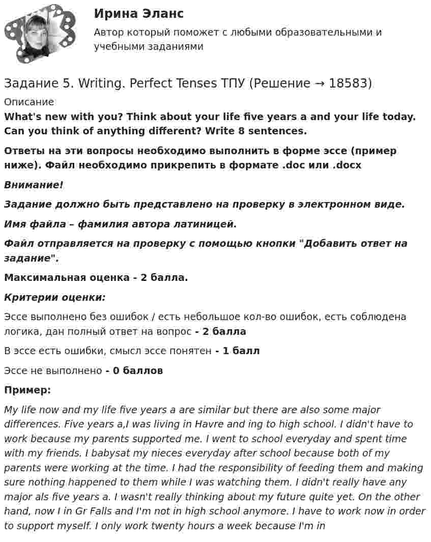      
          Описание
          What's new with you? Think about your life five years a and your life today. Can you think of anything different? Write 8 sentences.Ответы на эти вопросы необходимо выполнить в форме эссе (пример ниже). Файл необходимо прикрепить в формате .doc или .docxВнимание!Задание должно быть представлено на проверку в электронном виде. Имя файла – фамилия автора латиницей.Файл отправляется на проверку с помощью кнопки Добавить ответ на задание. Максимальная оценка - 2 балла.Критерии оценки:Эссе выполнено без ошибок / есть небольшое кол-во ошибок, есть соблюдена логика, дан полный ответ на вопрос - 2 баллаВ эссе есть ошибки, смысл эссе понятен  - 1 баллЭссе не выполнено - 0 балловПример:My life now and my life five years a are similar but there are also some major differences. Five years a,I was living in Havre and ing to high school. I didn't have to work because my parents supported me. I went to school everyday and spent time with my friends. I babysat my nieces everyday after school because both of my parents were working at the time. I had the responsibility of feeding them and making sure nothing happened to them while I was watching them. I didn't really have any major als five years a. I wasn't really thinking about my future quite yet. On the other hand, now I  in Gr Falls and I'm not in high school anymore. I have to work now in order to support myself. I only work twenty hours a week because I'm in   
            
            
            Задание 5.3 Определение притока воды к выработке.Задание 5. Writing. Perfect Tenses ТПУЗАДАНИЕ 5  А. Определите, к какому классу относятся соединения, назовите их. Укажите степени окисления.  N2O, HCl, NaH2PO4, Cr(OH)3  Б. Напишите эмпирические формулы соединений.  Гидрокарбонат натрия, сульфат кальция, фосфат барияЗадание 5. Живописное (нюансное) решение простого натюрморта состоящего из 4–5 бытовых предметов и 3–4 драпировок составленного в сближенных теплых цветах. Гуашь, формат А2. Содержание задания Живописное (нюансное) решение простого натюрмЗадание 5 к предмету Анализ и аудит ВЭДЗадание 5, НотариатЗадание 5 по Высшей математике 3 Вариант 7 РосдистантЗадание 4. Представьте и опишите конкретные жизненные ситуации или учебные задания, требующие актуализации различных видов мышления: наглядно-действенного, наглядно-образного, словесно-логического, творческого, репродуктивного (по 3 примера на каждый вид мышления).Задание 4. Представьте и опишите конкретные жизненные ситуации или учебные задания, требующие актуализации различных видов мышления: наглядно-действенного, наглядно-образного, словесно-логического, творческого, репродуктивного (по 3 примера на каждый вид мышления). Вид мышления Пример и их описания Наглядно-действенное 1.Задание 4. Россия в мире и современная миросистема (ОЗО и ЗФО)Задание 4. Свежие грибы содержат 86 % влаги, сушёные грибы содержат 30 % влаги. Сколько понадобится свежих грибов, чтобы получить 6 кг сушёных?Задание 4, Семейное правоЗадание 4. Создайте таблицу и наполните ее текстом содержания тематического плана по предложенному образцу (в соответствии с профилем получаемой специальности) Для специальности Педагогика начальных классов Тематическое планирование «Окружающий мир»Задание 5.1 Определение водопритока в вертикальный ствол шахты