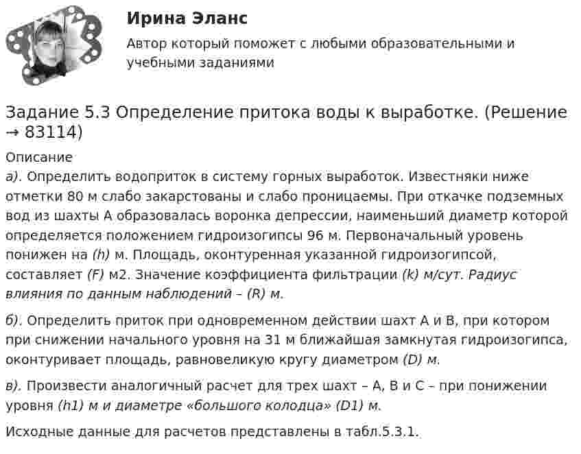      
            Описание
            а). Определить водоприток в систему горных выработок. Известняки ниже отметки 80 м слабо закарстованы и слабо проницаемы. При откачке подземных вод из шахты А образовалась воронка депрессии, наименьший диаметр которой определяется положением гидроизогипсы 96 м. Первоначальный уровень понижен на (h) м. Площадь, оконтуренная указанной гидроизогипсой, составляет (F) м2. Значение коэффициента фильтрации (k) м/сут. Радиус влияния по данным наблюдений – (R) м.  б). Определить приток при одновременном действии шахт А и В, при котором при снижении начального уровня на 31 м ближайшая замкнутая гидроизогипса, оконтуривает площадь, равновеликую кругу диаметром (D) м.  в). Произвести аналогичный расчет для трех шахт – А, В и С – при понижении уровня (h1) м и диаметре «большого колодца» (D1) м. 	Исходные данные для расчетов представлены в табл.5.3.1.   
            
            
            Задание 5.2. Определение водопритока в дренажный штрекЗадание 5.3 Определение притока воды к выработке.Задание 5. Writing. Perfect Tenses ТПУЗАДАНИЕ 5  А. Определите, к какому классу относятся соединения, назовите их. Укажите степени окисления.  N2O, HCl, NaH2PO4, Cr(OH)3  Б. Напишите эмпирические формулы соединений.  Гидрокарбонат натрия, сульфат кальция, фосфат барияЗадание 5. Живописное (нюансное) решение простого натюрморта состоящего из 4–5 бытовых предметов и 3–4 драпировок составленного в сближенных теплых цветах. Гуашь, формат А2. Содержание задания Живописное (нюансное) решение простого натюрмЗадание 5 к предмету Анализ и аудит ВЭДЗадание 5, НотариатЗадание 4, Право социального обеспеченияЗадание 4. Представьте и опишите конкретные жизненные ситуации или учебные задания, требующие актуализации различных видов мышления: наглядно-действенного, наглядно-образного, словесно-логического, творческого, репродуктивного (по 3 примера на каждый вид мышления).Задание 4. Представьте и опишите конкретные жизненные ситуации или учебные задания, требующие актуализации различных видов мышления: наглядно-действенного, наглядно-образного, словесно-логического, творческого, репродуктивного (по 3 примера на каждый вид мышления). Вид мышления Пример и их описания Наглядно-действенное 1.Задание 4. Россия в мире и современная миросистема (ОЗО и ЗФО)Задание 4. Свежие грибы содержат 86 % влаги, сушёные грибы содержат 30 % влаги. Сколько понадобится свежих грибов, чтобы получить 6 кг сушёных?Задание 4, Семейное правоЗадание 4. Создайте таблицу и наполните ее текстом содержания тематического плана по предложенному образцу (в соответствии с профилем получаемой специальности) Для специальности Педагогика начальных классов Тематическое планирование «Окружающий мир»