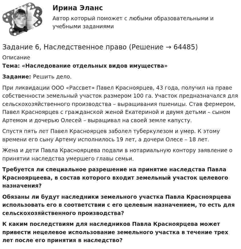      
            Описание
             Тема: «Наследование отдельных видов имущества» Задание: Решить дело.	При ликвидации ООО «Рассвет» Павел Красноярцев, 43 года, получил на праве собственности земельный участок размером 100 га. Участок предназначался для сельскохозяйственного производства – выращивания пшеницы. Став фермером, Павел Красноярцев с гражданской женой Екатериной и двумя детьми – сыном Артемом и дочерью Олесей – выращивал на своей земле капусту.	Спустя пять лет Павел Красноярцев заболел туберкулезом и умер. К этому времени его сыну Артему исполнилось 19 лет, а дочери Олесе – 18 лет.	Жена и дети Павла Красноярцева подали в нотариальную контору заявление о принятии наследства умершего главы семьи. Требуется ли специальное разрешение на принятие наследства Павла Красноярцеева, в состав которого входит земельный участок целевого назначения? Обязаны ли будут наследники земельного участка Павла Красноярцева использовать его в соответствии с его целевым назначением, то есть для сельскохозяйственного производства? К каким последствиям для наследников Павла Красноярцева может привести нецелевое использование земельного участка в течение трех лет после его принятия в наследство?   
            
            
            Задание 6, Защита прав потребителейЗадание 6, Наследственное правоЗадание 6, НотариатЗадание 6. Определение реакций опор твердого тела.Приведение системы сил к простейшему виду Вариант 19Задание 6 по Высшей математике 3 Вариант 7 РосдистантЗадание 6 по предмету Аудит (часть 2)Задание 6 «Принятие решения о целесообразности экспорта». Условие. Фирма «Альфа» производит некоторую продукцию промышленности строительных материалов и обычно продает ее оптовикам на внутреннем рынке по цене 20 ден. ед. за единицу продукции (здесь и далее цифры и единицы изменения носят условный характер). Мощность фирмы – 2000 единиц продукции в месяц.Задание 5 по Высшей математике 3 Вариант 7 РосдистантЗадание 5 по предмету Аудит (часть 2) СИБУПКЗадание 5, Росдистант, Сопротивление материалов 2 (Вариант 463)Задание 5, Трудовые спорыЗадание 5 - ЭССЕ «Наследование по закону и завещанию» (Гражданское право 4) РосдистантЗадание 6. WritingЗадание 6 (Гражданское право 4) РОСДИСТАНТ
