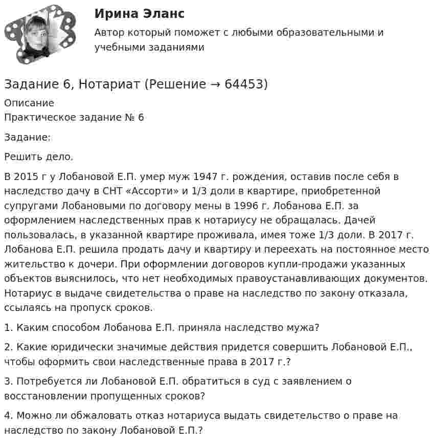      
            Описание
            Практическое задание № 6	Задание:	Решить дело.В 2015 г у Лобановой Е.П. умер муж 1947 г. рождения, оставив после себя в наследство дачу в СНТ «Ассорти» и 1/3 доли в квартире, приобретенной супругами Лобановыми по договору мены в 1996 г. Лобанова Е.П. за оформлением наследственных прав к нотариусу не обращалась. Дачей пользовалась, в указанной квартире проживала, имея тоже 1/3 доли. В 2017 г. Лобанова Е.П. решила продать дачу и квартиру и переехать на постоянное место жительство к дочери. При оформлении договоров купли-продажи указанных объектов выяснилось, что нет необходимых правоустанавливающих документов. Нотариус в выдаче свидетельства о праве на наследство по закону отказала, ссылаясь на пропуск сроков.1.   Каким способом Лобанова Е.П. приняла наследство мужа?2.   Какие юридически значимые действия придется совершить Лобановой Е.П., чтобы оформить свои наследственные права в 2017 г.?3.   Потребуется ли Лобановой Е.П. обратиться в суд с заявлением о восстановлении пропущенных сроков?4.   Можно ли обжаловать отказ нотариуса выдать свидетельство о праве на наследство по закону Лобановой Е.П.?   
            
            
            Задание 6, Наследственное правоЗадание 6, НотариатЗадание 6. Определение реакций опор твердого тела.Приведение системы сил к простейшему виду Вариант 19Задание 6 по Высшей математике 3 Вариант 7 РосдистантЗадание 6 по предмету Аудит (часть 2)Задание 6 «Принятие решения о целесообразности экспорта». Условие. Фирма «Альфа» производит некоторую продукцию промышленности строительных материалов и обычно продает ее оптовикам на внутреннем рынке по цене 20 ден. ед. за единицу продукции (здесь и далее цифры и единицы изменения носят условный характер). Мощность фирмы – 2000 единиц продукции в месяц.ЗАДАНИЕ 6 Тема 5. Физика атомного ядра и элементарных частиц Лекция 5.1. Строение атомного ядра. радЗадание 5 по предмету Аудит (часть 2) СИБУПКЗадание 5, Росдистант, Сопротивление материалов 2 (Вариант 463)Задание 5, Трудовые спорыЗадание 5 - ЭССЕ «Наследование по закону и завещанию» (Гражданское право 4) РосдистантЗадание 6. WritingЗадание 6 (Гражданское право 4) РОСДИСТАНТЗадание 6. Живописное (контрастное) решение простого натюрморта состоящего из 4–5 бытовых предметов и 3–4 драпировок составленного в цветовой гамме из родственно-контрастных цветов. Б., гуашь, формат А2. Естественное освещение.