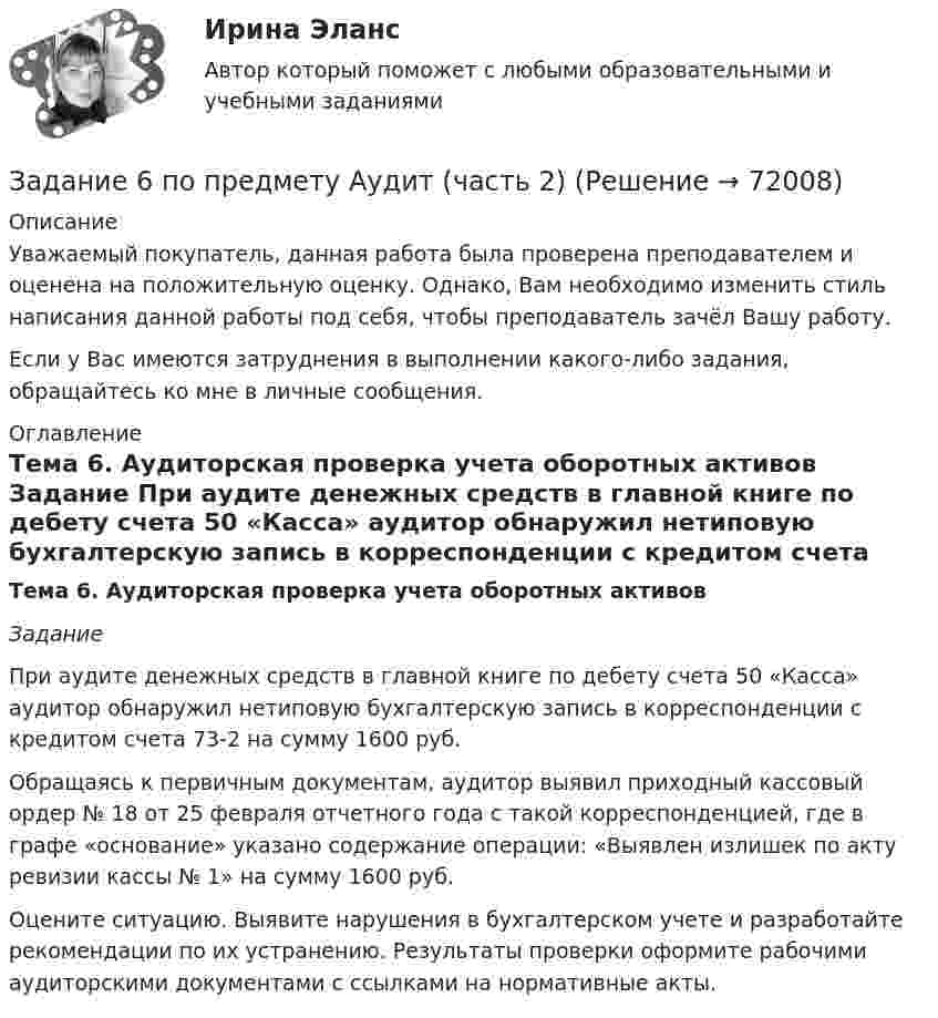      
            Описание
            Уважаемый покупатель, данная работа была проверена преподавателем и оценена на положительную оценку. Однако, Вам необходимо изменить стиль написания данной работы под себя, чтобы преподаватель зачёл Вашу работу.Если у Вас имеются затруднения в выполнении какого-либо задания, обращайтесь ко мне в личные сообщения. 
            Оглавление
            Тема 6. Аудиторская проверка учета оборотных активов Задание 	При аудите денежных средств в главной книге по дебету счета 50 «Касса» аудитор обнаружил нетиповую бухгалтерскую запись в корреспонденции с кредитом счета 73-2 на сумму 1600 руб.	Обращаясь к первичным документам, аудитор выявил приходный кассовый ордер № 18 от 25 февраля отчетного года с такой корреспонденцией, где в графе «основание» указано содержание операции: «Выявлен излишек по акту ревизии кассы № 1» на сумму 1600 руб.	Оцените ситуацию. Выявите нарушения в бухгалтерском учете и разработайте рекомендации по их устранению. Результаты проверки оформите рабочими аудиторскими документами с ссылками на нормативные акты.  
            
            
            Задание 6 по Высшей математике 3 Вариант 7 РосдистантЗадание 6 по предмету Аудит (часть 2)Задание 6 «Принятие решения о целесообразности экспорта». Условие. Фирма «Альфа» производит некоторую продукцию промышленности строительных материалов и обычно продает ее оптовикам на внутреннем рынке по цене 20 ден. ед. за единицу продукции (здесь и далее цифры и единицы изменения носят условный характер). Мощность фирмы – 2000 единиц продукции в месяц.ЗАДАНИЕ 6 Тема 5. Физика атомного ядра и элементарных частиц Лекция 5.1. Строение атомного ядра. радЗадание 7На основе 1 статьи законов о бюджетах: Пенсионного фонда России, Фонда  социального страхования РФ, Федерального ФОМС на текущий год и плановый период,  заполните нижеприведенную таблицу по данным на текущий 2020 год.Задание 7. Определите тип речевых ошибок в предложениях. Отредактируйте их. 1. По традиции короткий блиц для нашего гостяЗадание 7 по предмету Аудит (часть 2)Задание 5 - ЭССЕ «Наследование по закону и завещанию» (Гражданское право 4) РосдистантЗадание 6. WritingЗадание 6 (Гражданское право 4) РОСДИСТАНТЗадание 6. Живописное (контрастное) решение простого натюрморта состоящего из 4–5 бытовых предметов и 3–4 драпировок составленного в цветовой гамме из родственно-контрастных цветов. Б., гуашь, формат А2. Естественное освещение.Задание 6, Защита прав потребителейЗадание 6, Наследственное правоЗадание 6, Нотариат