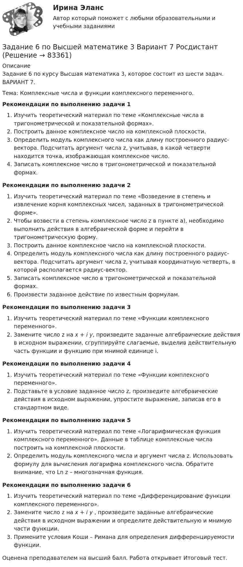    
            Описание
            Задание 6 по курсу Высшая математика 3, которое состоит из шести задач. ВАРИАНТ 7.Тема: Комплексные числа и функции комплексного переменного.Рекомендации по выполнению задачи 1 Изучить теоретический материал по теме «Комплексные числа в тригонометрической и показательной формах».Построить данное комплексное число на комплексной плоскости.Определить модуль комплексного числа как длину построенного радиус-вектора. Подсчитать аргумент числа z, учитывая, в какой четверти находится точка, изображающая комплексное число.Записать комплексное число в тригонометрической и показательной формах. Рекомендации по выполнению задачи 2 Изучить теоретический материал по теме «Возведение в степень и извлечение корня комплексных чисел, заданных в тригонометрической форме».Чтобы возвести в степень комплексное число z в пункте а), необходимо выполнить действия в алгебраической форме и перейти в тригонометрическую форму.Построить данное комплексное число на комплексной плоскости.Определить модуль комплексного числа как длину построенного радиус-вектора. Подсчитать аргумент числа z, учитывая координатную четверть, в которой располагается радиус-вектор.Записать комплексное число в тригонометрической и показательной формах.Произвести заданное действие по известным формулам.Рекомендации по выполнению задачи 3 Изучить теоретический материал по теме «Функции комплексного переменного».Замените число z на x + i y, произведите заданные алгебраические действия в исходном выражении, сгруппируйте слагаемые, выделив действительную часть функции и функцию при мнимой единице i. Рекомендации по выполнению задачи 4Изучить теоретический материал по теме «Функции комплексного переменного». Подставьте в условие заданное число z, произведите алгебраические действия в исходном выражении, упростите выражение, записав его в стандартном виде. Рекомендации по выполнению задачи 5Изучить теоретический материал по теме «Логарифмическая функция комплексного переменного». Данные в таблице комплексные числа построить на комплексной плоскости. Определить модуль комплексного числа и аргумент числа z. Использовать формулу для вычисления логарифма комплексного числа. Обратите внимание, что Ln z – многозначная функция. Рекомендации по выполнению задачи 6Изучить теоретический материал по теме «Дифференцирование функции комплексного переменного».Замените число z на x + i y , произведите заданные алгебраические действия в исходном выражении и определите действительную и мнимую части функции.Примените условия Коши – Римана для определения дифференцируемости функции.Оценена преподавателем на высший балл. Работа открывает Итоговый тест.   
            
            
            Задание 6. Определение реакций опор твердого тела.Приведение системы сил к простейшему виду Вариант 19Задание 6 по Высшей математике 3 Вариант 7 РосдистантЗадание 6 по предмету Аудит (часть 2)Задание 6 «Принятие решения о целесообразности экспорта». Условие. Фирма «Альфа» производит некоторую продукцию промышленности строительных материалов и обычно продает ее оптовикам на внутреннем рынке по цене 20 ден. ед. за единицу продукции (здесь и далее цифры и единицы изменения носят условный характер). Мощность фирмы – 2000 единиц продукции в месяц.ЗАДАНИЕ 6 Тема 5. Физика атомного ядра и элементарных частиц Лекция 5.1. Строение атомного ядра. радЗадание 7На основе 1 статьи законов о бюджетах: Пенсионного фонда России, Фонда  социального страхования РФ, Федерального ФОМС на текущий год и плановый период,  заполните нижеприведенную таблицу по данным на текущий 2020 год.Задание 7. Определите тип речевых ошибок в предложениях. Отредактируйте их. 1. По традиции короткий блиц для нашего гостяЗадание 5, Трудовые спорыЗадание 5 - ЭССЕ «Наследование по закону и завещанию» (Гражданское право 4) РосдистантЗадание 6. WritingЗадание 6 (Гражданское право 4) РОСДИСТАНТЗадание 6. Живописное (контрастное) решение простого натюрморта состоящего из 4–5 бытовых предметов и 3–4 драпировок составленного в цветовой гамме из родственно-контрастных цветов. Б., гуашь, формат А2. Естественное освещение.Задание 6, Защита прав потребителейЗадание 6, Наследственное право