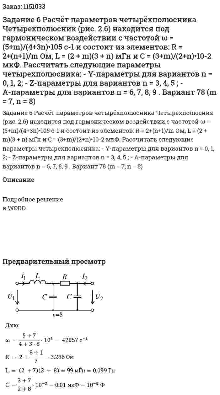 Задание 6 Расчёт параметров четырёхполюсника  Четырехполюсник (рис. 2.6) находится под гармоническом воздействии с частотой ω = (5+m)/(4+3n)•105 c-1 и состоит из элементов: R = 2+(n+1)/m Ом, L = (2 + m)(3 + n) мГн и C = (3+m)/(2+n)•10-2 мкФ.  Рассчитать следующие параметры четырехполюсника:  - Y-параметры для вариантов n = 0, 1, 2;  - Z-параметры для вариантов n = 3, 4, 5 ; - A-параметры для вариантов n = 6, 7, 8, 9 .  Вариант 78 (m = 7, n = 8) 