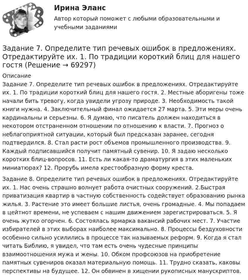      
            Описание
            Задание 7. Определите тип речевых ошибок в предложениях. Отредактируйте их. 1. По традиции короткий блиц для нашего гостя. 2. Местные аборигены тоже начали бить тревогу, когда увидели угрозу природе. 3. Необходимость такой книги нужна. 4. Заключительный финал ожидается 27 марта. 5. Эти меры очень кардинальны и серьезны. 6. Я думаю, что писатель должен находиться в некотором отстраненном отношении по отношению к власти. 7. Прогноз о неблагоприятной ситуации, который был предсказан заранее, сегодня подтвердился. 8. Стал расти рост объемов промышленного производства. 9. Каждый подписавшийся получит памятный сувенир. 10. Я задаю несколько коротких блиц-вопросов. 11. Есть ли какая-то драматургия в этих маленьких миниатюрах? 12. Прорубь имела крестообразную форму креста. Задание 8. Определите тип речевых ошибок в предложениях. Отредактируйте их. 1. Нас очень страшно волнует работа очистных сооружений. 2.Быстрая приватизация квартир в частную собственность содействует образованию рынка жилья. 3. Растение это имеет большие листья, очень громадные. 4. Мы попадаем в цейтнот времени, не успеваем с нашим движением зарегистрироваться. 5. Я очень жутко огорчен. 6. Состоялась ярмарка вакансий рабочих мест. 7. Участие избирателей в этих выборах наиболее максимально. 8. Процессы бездуховности особенно сильно усилились в процессе так называемых реформ. 9. Когда я стал читать Библию, я увидел, что там есть очень чудесные принципы взаимоотношения мужа и жены. 10. Обком профсоюзов на приобретение памятных сувениров оказал материальную помощь. 11. Трудно сказать, каковы перспективы на будущее. 12. Он обвинен в хищении рукописных манускриптов.   
            
            
            Задание 7На основе 1 статьи законов о бюджетах: Пенсионного фонда России, Фонда  социального страхования РФ, Федерального ФОМС на текущий год и плановый период,  заполните нижеприведенную таблицу по данным на текущий 2020 год.Задание 7. Определите тип речевых ошибок в предложениях. Отредактируйте их. 1. По традиции короткий блиц для нашего гостяЗадание 7 по предмету Аудит (часть 2)Задание 8 по предмету Аудит (часть2)Задание 8. Этюд декоративного натюрморта. Родственная гармония (2 родственных цвета). А3Задание 9 к предмету Аудит (часть 2)Задание 9. Этюд декоративного натюрморта. Полярная гармония (2 контрастных). А3.Задание 6, Защита прав потребителейЗадание 6, Наследственное правоЗадание 6, НотариатЗадание 6. Определение реакций опор твердого тела.Приведение системы сил к простейшему виду Вариант 19Задание 6 по Высшей математике 3 Вариант 7 РосдистантЗадание 6 по предмету Аудит (часть 2)Задание 6 «Принятие решения о целесообразности экспорта». Условие. Фирма «Альфа» производит некоторую продукцию промышленности строительных материалов и обычно продает ее оптовикам на внутреннем рынке по цене 20 ден. ед. за единицу продукции (здесь и далее цифры и единицы изменения носят условный характер). Мощность фирмы – 2000 единиц продукции в месяц.