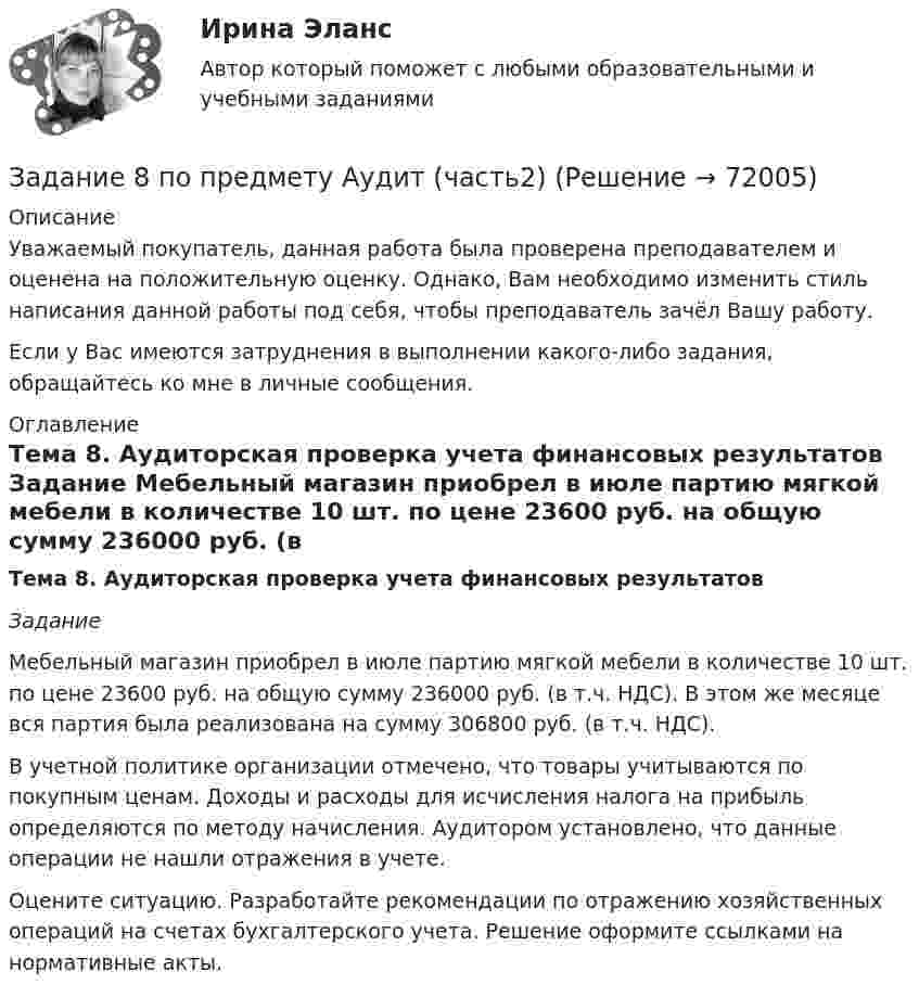      
            Описание
            Уважаемый покупатель, данная работа была проверена преподавателем и оценена на положительную оценку. Однако, Вам необходимо изменить стиль написания данной работы под себя, чтобы преподаватель зачёл Вашу работу.Если у Вас имеются затруднения в выполнении какого-либо задания, обращайтесь ко мне в личные сообщения. 
            Оглавление
            Тема 8. Аудиторская проверка учета финансовых результатов Задание 	Мебельный магазин приобрел в июле партию мягкой мебели в количестве 10 шт. по цене 23600 руб. на общую сумму 236000 руб. (в т.ч. НДС). В этом же месяце вся партия была реализована на сумму 306800 руб. (в т.ч. НДС). 	В учетной политике организации отмечено, что товары учитываются по покупным ценам. Доходы и расходы для исчисления налога на прибыль определяются по методу начисления. Аудитором установлено, что данные операции не нашли отражения в учете.	Оцените ситуацию. Разработайте рекомендации по отражению хозяйственных операций на счетах бухгалтерского учета. Решение оформите ссылками на нормативные акты.  
            
            
            Задание 7 по предмету Аудит (часть 2)Задание 8 по предмету Аудит (часть2)Задание 8. Этюд декоративного натюрморта. Родственная гармония (2 родственных цвета). А3Задание 9 к предмету Аудит (часть 2)Задание 9. Этюд декоративного натюрморта. Полярная гармония (2 контрастных). А3.Задание I. Переведите следующие глаголы на русский язык. Подчеркните в них суффиксы. Образец выполнения: to solidify - затвердевать, становиться твердым to classify - классифицировать, to evaporize - превращать в пар, to distinguish - различить, to characterize - характеризовать, to lengthen - увеличиваться, to simplify - упрощать, to modify - трансформировать, to deepen - углублять, to dictate - диктовать, to purify - очищать, to blacken - чернеть, to organize - организовывать.Задание I. Спишите предложения, определите порядок слов в них. Напишите их с другим порядком слов. Переведите полученные предложения. 1. Jeder Mensch braucht das Frühstück. 2. Oft fehlt am Morgen der Appetit.Задание 6, НотариатЗадание 6. Определение реакций опор твердого тела.Приведение системы сил к простейшему виду Вариант 19Задание 6 по Высшей математике 3 Вариант 7 РосдистантЗадание 6 по предмету Аудит (часть 2)Задание 6 «Принятие решения о целесообразности экспорта». Условие. Фирма «Альфа» производит некоторую продукцию промышленности строительных материалов и обычно продает ее оптовикам на внутреннем рынке по цене 20 ден. ед. за единицу продукции (здесь и далее цифры и единицы изменения носят условный характер). Мощность фирмы – 2000 единиц продукции в месяц.ЗАДАНИЕ 6 Тема 5. Физика атомного ядра и элементарных частиц Лекция 5.1. Строение атомного ядра. радЗадание 7На основе 1 статьи законов о бюджетах: Пенсионного фонда России, Фонда  социального страхования РФ, Федерального ФОМС на текущий год и плановый период,  заполните нижеприведенную таблицу по данным на текущий 2020 год.