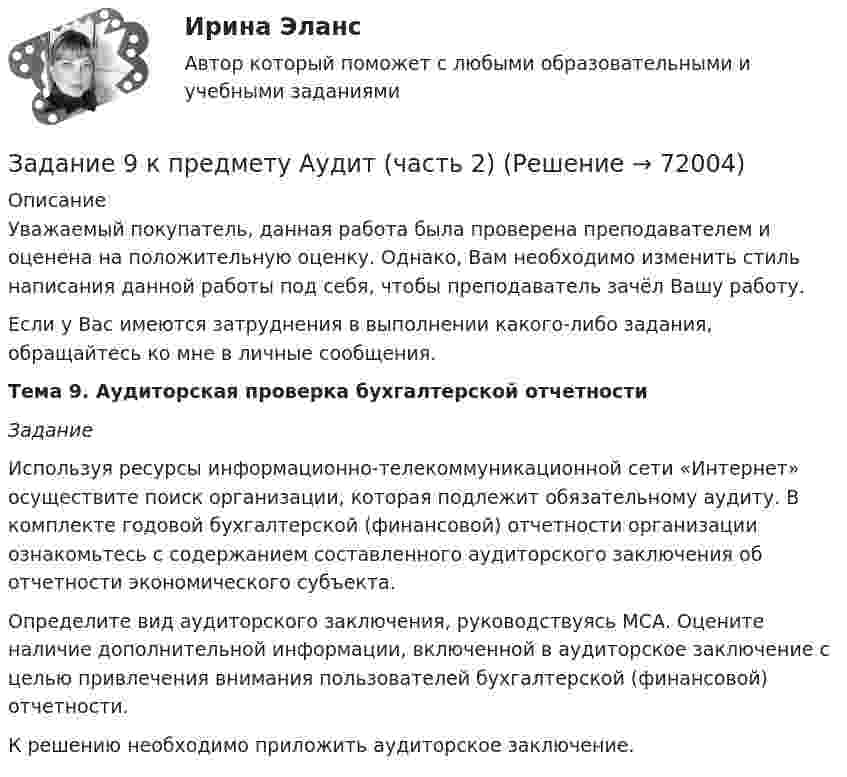      
            Описание
            Уважаемый покупатель, данная работа была проверена преподавателем и оценена на положительную оценку. Однако, Вам необходимо изменить стиль написания данной работы под себя, чтобы преподаватель зачёл Вашу работу.Если у Вас имеются затруднения в выполнении какого-либо задания, обращайтесь ко мне в личные сообщения.Тема 9. Аудиторская проверка бухгалтерской отчетности Задание 	Используя ресурсы информационно-телекоммуникационной сети «Интернет» осуществите поиск организации, которая подлежит обязательному аудиту. В комплекте годовой бухгалтерской (финансовой) отчетности организации ознакомьтесь с содержанием составленного аудиторского заключения об отчетности экономического субъекта. 	Определите вид аудиторского заключения, руководствуясь МСА. Оцените наличие дополнительной информации, включенной в аудиторское заключение с целью привлечения внимания пользователей бухгалтерской (финансовой) отчетности.	К решению необходимо приложить аудиторское заключение.    
            
            
            Задание 8. Этюд декоративного натюрморта. Родственная гармония (2 родственных цвета). А3Задание 9 к предмету Аудит (часть 2)Задание 9. Этюд декоративного натюрморта. Полярная гармония (2 контрастных). А3.Задание I. Переведите следующие глаголы на русский язык. Подчеркните в них суффиксы. Образец выполнения: to solidify - затвердевать, становиться твердым to classify - классифицировать, to evaporize - превращать в пар, to distinguish - различить, to characterize - характеризовать, to lengthen - увеличиваться, to simplify - упрощать, to modify - трансформировать, to deepen - углублять, to dictate - диктовать, to purify - очищать, to blacken - чернеть, to organize - организовывать.Задание I. Спишите предложения, определите порядок слов в них. Напишите их с другим порядком слов. Переведите полученные предложения. 1. Jeder Mensch braucht das Frühstück. 2. Oft fehlt am Morgen der Appetit.Задание I. Теоретическая часть 1. Какая группировка выявляет взаимосвязи между изучаемыми признаками: а) типологическая б) структурная в) аналитическая 2. При проведении группировки под величиной интервала понимают: а) разность между максимальным и минимальным значениями признака из имеющихся в изучаемой совокупности значенийЗадание № 1 1. Зависимость угловой скорости вращения тела от времени задаётся уравнением: ω = 2 + 0,4∙t + 0,2∙t2. Найти полное число оборотов, совершённых телом за 5 с после начала вращенияЗадание 6 по Высшей математике 3 Вариант 7 РосдистантЗадание 6 по предмету Аудит (часть 2)Задание 6 «Принятие решения о целесообразности экспорта». Условие. Фирма «Альфа» производит некоторую продукцию промышленности строительных материалов и обычно продает ее оптовикам на внутреннем рынке по цене 20 ден. ед. за единицу продукции (здесь и далее цифры и единицы изменения носят условный характер). Мощность фирмы – 2000 единиц продукции в месяц.ЗАДАНИЕ 6 Тема 5. Физика атомного ядра и элементарных частиц Лекция 5.1. Строение атомного ядра. радЗадание 7На основе 1 статьи законов о бюджетах: Пенсионного фонда России, Фонда  социального страхования РФ, Федерального ФОМС на текущий год и плановый период,  заполните нижеприведенную таблицу по данным на текущий 2020 год.Задание 7. Определите тип речевых ошибок в предложениях. Отредактируйте их. 1. По традиции короткий блиц для нашего гостяЗадание 7 по предмету Аудит (часть 2)