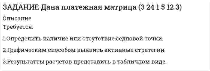 




Описание


Здравствуй, друг! Если нужны ещё контрольные работы или ответы на тесты, пиши в личку. Все контрольные были проверены преподавателями и оценены на положительную оценку в название файла указан процент, НЕ ЗАБУДЬ ОБЯЗАТЕЛЬНО % УДАЛИТЬ ПРИ ЗАГРУЗКЕ ФАЙЛА НА ПОРТАЛ




Оглавление


ЗАДАНИЕ
 
Дана платежная матрица
(■(3&amp;2@5&amp;1)■( 4&amp;1@ 2&amp;3))
Требуется:
1.Определить наличие или отсутствие седловой точки.
2. Графическим способом выявить активные стратегии.
3.Результатты расчетов представить в табличном виде.
α
β
П



            
            
            … требует обязательной государственной регистрацииТребуется: 1.Определить наличие или отсутствие седловой точки. 2 Графическим способом выявить активные стратегии. 3.Результатты расчетов представить в табличном виде.Требуется: 1.Определить наличие или отсутствие седловой точки. 2. Графическим способом выявить активные стратегии. 3.Результатты расчетов представить в табличном виде.Требуется: 1.Определить наличие или отсутствие седловой точки. 2. Графическим способом выявить активные стратегии. 3.Результатты расчетов представить в табличном виде.. 2Требуется: 1.Определить наличие или отсутствие седловой точки. 2. Графическим способом выявить активные стратегии. 3.Результатты расчетов представить в табличном виде.. 3Требуется: 1.Определить наличие или отсутствие седловой точки. 2. Графическим способом выявить активные стратегии. 3.Результатты расчетов представить в табличном виде.. 4Требуется: 1.Определить наличие или отсутствие седловой точки. 2. Графическим способом выявить активные стратегии. 3.Результаты расчетов представить в табличном виде.Требования к менеджерам в XXI веке (предъявляемые к современному менеджеру)Требования к результатам освоения основной образовательной программы дошкольного образования в условиях реализации ФГОС ДО (НИИ ДПО)Требования к составление плана собеседованияТребования к стандарту предоставления государственной услуги определяют:Требования к установке, калибровке и активации тахографов1Требования, предъявляемые к качествам специалиста, его возможностям и  способностям, устанавливает … Тип ответа: Текстовый ответТребования, предъявляемые к оценочной информации и механизм её сбора на примере объектов недвижимости