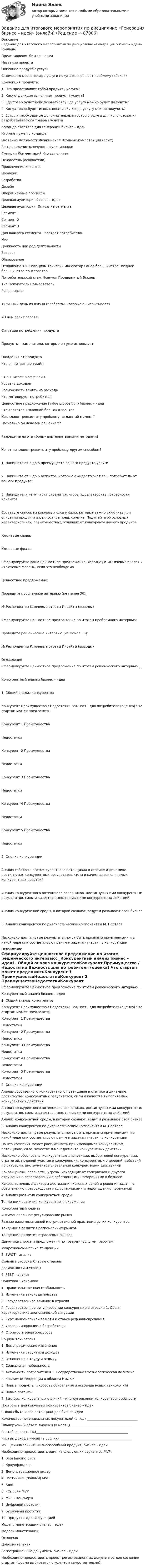      
            Описание
            Задание для итогового мероприятия по дисциплине «Генерация бизнес – идей» (онлайн)Представление бизнес - идеиНазвание проектаОписание продута / услугиС помощью моего товар / услуги покупатель решает проблему («боль»)Концепция продукта:1. Что представляет собой продукт / услуга?2. Какую функция выполняет продукт / услуга?3. Где товар будет использоваться? / Где услугу можно будет получить?4. Когда товар будет использоваться? / Когда услугу можно получить?5. Есть ли необходимые дополнительные товары / услуги для использования разрабатываемого товара / услуги?Команда стартапа для генерации бизнес – идеиКто мне нужен в команде:Название должности Функционал Входные компетенции (опыт)Распределение ключевого функционала:Функции Комментарий Кто выполняетОснователь (основатели)Привлечение клиентовПродажиРазработкаДизайнОперационные процессыЦелевая аудитория бизнес – идеиЦелевая аудитория: Описание сегментаСегмент 1Сегмент 2Сегмент 3Для каждого сегмента - портрет потребителяИмяДолжность или род деятельностиВозрастОбразованиеОтношение к инновациям Техногик Инноватор Ранее большинство Позднее большинство КонсерваторПотребительский стаж Новичок Продвинутый ЭкспертТип Покупатель ПользовательРоль в семьеТипичный день из жизни (проблемы, которые он испытывает)«О чем болит голова»Ситуация потребления продуктаПродукты – заменители, которые он уже используетОжидания от продуктаЧто он читает в он-лайнЧт он читает в офф-лайнУровень доходовВозможность влиять на расходыЧто мотивирует потребителяЦенностное предложение (value proposition) бизнес – идеиЧто является «головной болью» клиента?Как клиент решает эту проблему на данный момент?Насколько он доволен решением?Разрешима ли эта «боль» альтернативными методами?Хочет ли клиент решить эту проблему другим способом?1. Напишите от 3 до 5 преимуществ вашего продукта/услуги2. Напишите от 3 до 5 аспектов, которые ожидает/хочет ваш потребитель от вашего продукта?3. Напишите, к чему стоит стремится, чтобы удовлетворить потребности клиентовСоставьте список из ключевых слов и фраз, которые важно включить при описании продукта в ценностное предложение. Подумайте об основных характеристиках, преимуществах, отличиях от конкурента вашего продуктаКлючевые слова:Ключевые фразы:Сформулируйте ваше ценностное предложение, использую «ключевые слова» и «ключевые фразы», если это необходимоЦенностное предложение:Проведите проблемные интервью (не менее 30):№ Респонденты Ключевые ответы Инсайты (выводы)Сформулируйте ценностное предложение по итогам проблемного интервью:Проведите решенческие интервью (не менее 30):№ Респонденты Ключевые ответы Инсайты (выводы)ОглавлениеСформулируйте ценностное предложение по итогам решенческого интервью: _Конкурентный анализ бизнес – идеи1. Общий анализ конкурентовКонкурент Преимущества / Недостатки Важность для потребителя (оценка) Что стартап может предложитьКонкурент 1 ПреимуществаНедостаткиКонкурент 2 ПреимуществаНедостаткиКонкурент 3 ПреимуществаНедостаткиКонкурент 4 ПреимуществаНедостаткиКонкурент 5 ПреимуществаНедостатки2. Оценка конкуренцииАнализ собственного конкурентного потенциала в статике и динамике достигнутых конкурентных результатов, силы и качества выполняемых конкурентных действийАнализ конкурентного потенциала соперников, достигнутых ими конкурентных результатов, силы и качества выполняемых ими конкурентных действийАнализ конкурентной среды, в которой создают, ведут и развивают свой бизнес3. Анализ конкурентов по диагностическим компонентам М. ПортераНасколько достигнутые результаты могут быть признаны приемлемыми и в какой мере они соответствуют целям и задачам участия в конкуренции 
            Оглавление
            Сформулируйте ценностное предложение по итогам решенческого интервью: _Конкурентный анализ бизнес – идеи1. Общий анализ конкурентовКонкурент Преимущества / Недостатки Важность для потребителя (оценка) Что стартап может предложитьКонкурент 1 ПреимуществаНедостаткиКонкурент 2 ПреимуществаНедостаткиКонкурент 3 ПреимуществаНедостаткиКонкурент 4 ПреимуществаНедостаткиКонкурент 5 ПреимуществаНедостатки2. Оценка конкуренцииАнализ собственного конкурентного потенциала в статике и динамике достигнутых конкурентных результатов, силы и качества выполняемых конкурентных действийАнализ конкурентного потенциала соперников, достигнутых ими конкурентных результатов, силы и качества выполняемых ими конкурентных действийАнализ конкурентной среды, в которой создают, ведут и развивают свой бизнес3. Анализ конкурентов по диагностическим компонентам М. ПортераНасколько достигнутые результаты могут быть признаны приемлемыми и в какой мере они соответствуют целям и задачам участия в конкуренцииНа что компания может рассчитывать при имеющимся конкурентном потенциале, силе, качестве и менеджменте конкурентных действийНасколько обоснованы конкурентные диспозиции, выбор полей конкуренции, стратегий, моделей участия в конкуренции, конкурентных операций, действий по ситуации, инструментов управления конкурентными действиямиКаковы риски, опасности, угрозы, исходящие от соперников и другого окружения в сопоставлении с собственными намерениями в бизнесеКаковы ключевые факторы достижения искомых целей и решения задач по обеспечению превосходства над соперниками и недопущению поражений4. Анализ развития конкурентной средыТенденции развития конкурентного окруженияКонкурентный климатАнтимонопольное регулирование рынкаРазные виды позитивной и отрицательной практики других конкурентовТенденция развития региональных рынковТенденция развития отраслевых рынковДинамика спроса и предложения по товарам (услугам, работам)Макроэкономические тенденции5. SWOT – анализСильные стороны Слабые стороныВозможности 0 Угрозы6. PEST – анализПолитика Экономика1. Правительственная стабильность2. Изменение законодательства3. Государственное влияние в отрасли4. Государственное регулирование конкуренции в отрасли 1. Общая характеристика экономической ситуации2. Курс национальной валюты и ставка рефинансирования3. Уровень инфляции и безработицы4. Стоимость энергоресурсовСоциум Технология1. Демографические изменения2. Изменение структуры доходов3. Отношение к труду и отдыху4. Социальная мобильность5. Активность потребителей 1. Государственная технологическая политика2. Значимые тенденции в области НИОКР3. Новые продукты (скорость обновления и освоения новых технологий)4. Новые патенты7. Векторы конкурентных отличий - многоугольники конкурентоспособностиПостроить для ключевых конкурентов бизнес – идеиРынок сбыта и его потенциал для бизнес-идеиКоличество потенциальных покупателей (в год) _______________________________Планируемый объем выручки (в месяц) ______________________________________Рентабельность (%)________________________________________________________Чистый доход в месяц (в рублях) ____________________________________________MVP (Минимальный жизнеспособный продукт) бизнес – идеиНеобходимо предоставить один из следующих вариантов MVP:1. Beta landing page2. Краудфандинг3. Демонстрационное видео4. Частичный (полный) MVP5. Блог6. «Сырой» MVP7. MVP – консьерж8. Цифровой прототип9. Бумажный прототип10. Продукт с одной функциейМодель монетизации бизнес – идеиМодель монетизацииОсновнаяДополнительнаяРегистрационные документы бизнес – идеиНеобходимо предоставить проект регистрационных документов для создания стартап (форма выбирается студентом самостоятельно).  
            
            
            . Задание для выполнения рейтинговой работы 1. Контрольная работа. Состоит в том, чтобы сделать обоснованный вывод об эффективности проекта (на основе расчета чистого дисконтированного дохода, соответствующего индекса доходности и срока окупаемости). Норма дисконта Е = 10%.Задание для итогового мероприятия по дисциплине «Генерация бизнес – идей» (онлайн)Задание для итогового мероприятия по дисциплине «Генерация бизнес – идей» (онлайн) Представление бизнес - идеиЗадание для кандидата: Вам необходимо разработать бизнес – план с детализацией мероприятий и ресурсов по достижению отделом продаж, которым Вы управляете, достигнув показателей в 3500 тонн отгрузки металлопроката со средней наценкой минимум 5,5% к 31 мая 2018 г.Задание для практического занятия по теме «Развитие и элементы денежной системы»Задание Для проведения выборов в местные органы власти кандидатом составлен список работ, которые следует выполняться одновременно. Необходимо составить сетевой график вы-полнения работ (в терминах событий), пронумеровать события сетевого графика послойно и рассчитать табличным способом основные его параметры (раннее или позднее время свершения события, раннее и позднее время свершения начала и окончания работы, ре-зерв времени работы) и определить критический путь.Задание для промежуточной аттестацииЗадание Данные о численности населения Свердловской области за 2009–2017 гг., тыс. чел.: 2009 2010 2011 2012 2013 2014 2015 2016 2017 4394 4297 4307 4316 4321 4327 4330 4329 4331 На основе имеющейся статистической базы следует:Задание Данные о численности населения Тюменской области за 2009–2017 гг. (на конец года), тыс. чел. 2009 2010 2011 2012 2013 2014 2015 2016 2017 3430 3405 3460 3511 3546 3581 3615 3660 3662 На основе имеющейся статистической базы необходимо:Задание: дать подробные ответы на три вопроса из предложенного списка. 1) Понятие, принципы, цели судебного делопроизводства. 2) Основные направления реформирования судебного делопроизводства.Задание: дать характеристику алгоритма проектной деятельности и рассмотреть стадии проектной деятельности. Получить практические навыки построения структуры с использованием алгоритмов проектной деятельности.Задание: дать характеристику алгоритма проектной деятельности и рассмотреть стадии проектной деятельности. Получить практические навыки построения структуры с использованием алгоритмов проектной деятельности.. 2Задание: дать характеристику алгоритма проектной деятельности и рассмотреть стадии проектной деятельности. Получить практические навыки построения структуры с использованием алгоритмов проектной деятельности.. 3Задание: дать характеристику алгоритма проектной деятельности и рассмотреть стадии проектной деятельности. Получить практические навыки построения структуры с использованием алгоритмов проектной деятельности.. 4