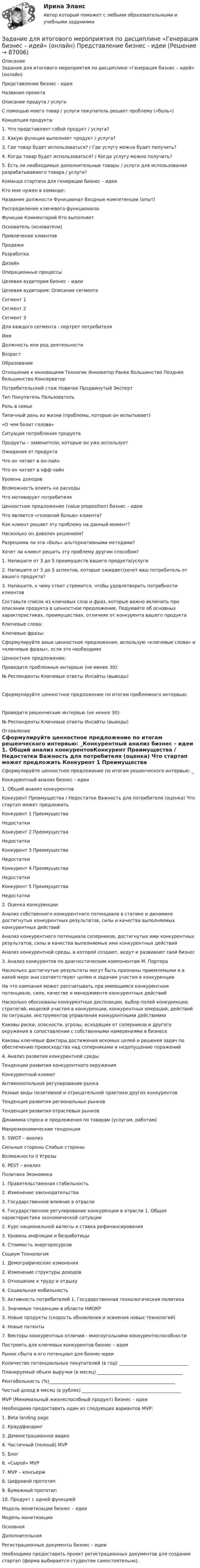      
            Описание
            Задание для итогового мероприятия по дисциплине «Генерация бизнес – идей» (онлайн)Представление бизнес - идеиНазвание проектаОписание продута / услуги С помощью моего товар / услуги покупатель решает проблему («боль»)Концепция продукта:1.	Что представляет собой продукт / услуга?	2.	Какую функция выполняет продукт / услуга?	3.	Где товар будет использоваться? / Где услугу можно будет получить?	4.	Когда товар будет использоваться? / Когда услугу можно получить? 	5.	Есть ли необходимые дополнительные товары / услуги для использования разрабатываемого товара / услуги?	Команда стартапа для генерации бизнес – идеи Кто мне нужен в команде:Название должности	Функционал	Входные компетенции (опыт)Распределение ключевого функционала:Функции	Комментарий	Кто выполняетОснователь (основатели)		Привлечение клиентов		Продажи		Разработка		Дизайн		Операционные процессы		Целевая аудитория бизнес – идеи Целевая аудитория:	Описание сегментаСегмент 1	Сегмент 2	Сегмент 3 	Для каждого сегмента - портрет потребителяИмя	Должность или род деятельности	Возраст	Образование	Отношение к инновациям 	Техногик	Инноватор	Ранее большинство	Позднее большинство	КонсерваторПотребительский стаж	Новичок	Продвинутый	ЭкспертТип	Покупатель	ПользовательРоль в семье	Типичный день из жизни (проблемы, которые он испытывает)					«О чем болит голова»					Ситуация потребления продукта 					Продукты – заменители, которые он уже использует					Ожидания от продукта					Что он читает в он-лайн					Что он читает в офф-лайн					Уровень доходов					Возможность влиять на расходы					Что мотивирует потребителя					Ценностное предложение (value proposition) бизнес – идеи Что является «головной болью» клиента?	Как клиент решает эту проблему на данный момент?	Насколько он доволен решением?	Разрешима ли эта «боль» альтернативными методами?	Хочет ли клиент решить эту проблему другим способом? 	1. Напишите от 3 до 5 преимуществ вашего продукта/услуги2. Напишите от 3 до 5 аспектов, которые ожидает/хочет ваш потребитель от вашего продукта? 3. Напишите, к чему стоит стремится, чтобы удовлетворить потребности клиентовСоставьте список из ключевых слов и фраз, которые важно включить при описании продукта в ценностное предложение. Подумайте об основных характеристиках, преимуществах, отличиях от конкурента вашего продуктаКлючевые слова:Ключевые фразы:Сформулируйте ваше ценностное предложение, использую «ключевые слова» и «ключевые фразы», если это необходимоЦенностное предложение:Проведите проблемные интервью (не менее 30):№	Респонденты	Ключевые ответы	Инсайты (выводы)Сформулируйте ценностное предложение по итогам проблемного интервью: Проведите решенческие интервью (не менее 30):№	Респонденты	Ключевые ответы	Инсайты (выводы)  
            Оглавление
            Сформулируйте ценностное предложение по итогам решенческого интервью: _Конкурентный анализ бизнес – идеи 1. Общий анализ конкурентовКонкурент	Преимущества / Недостатки	Важность для потребителя (оценка)	Что стартап может предложить Конкурент 1	Преимущества				Недостатки			Конкурент 2	Преимущества				Недостатки			Конкурент 3	Преимущества				Недостатки			Конкурент 4	Преимущества				Недостатки			Конкурент 5	Преимущества				Недостатки			2. Оценка конкуренцииАнализ собственного конкурентного потенциала в статике и динамике достигнутых конкурентных результатов, силы и качества выполняемых конкурентных действий	Анализ конкурентного потенциала соперников, достигнутых ими конкурентных результатов, силы и качества выполняемых ими конкурентных действий 	Анализ конкурентной среды, в которой создают, ведут и развивают свой бизнес 	3. Анализ конкурентов по диагностическим компонентам М. ПортераНасколько достигнутые результаты могут быть признаны приемлемыми и в какой мере они соответствуют целям и задачам участия в конкуренции 	На что компания может рассчитывать при имеющимся конкурентном потенциале, силе, качестве и менеджменте конкурентных действий	Насколько обоснованы конкурентные диспозиции, выбор полей конкуренции, стратегий, моделей участия в конкуренции, конкурентных операций, действий по ситуации, инструментов управления конкурентными действиями	Каковы риски, опасности, угрозы, исходящие от соперников и другого окружения в сопоставлении с собственными намерениями в бизнесе	Каковы ключевые факторы достижения искомых целей и решения задач по обеспечению превосходства над соперниками и недопущению поражений	4. Анализ развития конкурентной средыТенденции развития конкурентного окружения	Конкурентный климат	Антимонопольное регулирование рынка	Разные виды позитивной и отрицательной практики других конкурентов 	Тенденция развития региональных рынков	Тенденция развития отраслевых рынков	Динамика спроса и предложения по товарам (услугам, работам)	Макроэкономические тенденции	5. SWOT – анализСильные стороны	Слабые стороныВозможности 0	Угрозы6. PEST – анализ Политика	Экономика1. Правительственная стабильность2. Изменение законодательства3. Государственное влияние в отрасли 4. Государственное регулирование конкуренции в отрасли	1. Общая характеристика экономической ситуации2. Курс национальной валюты и ставка рефинансирования3. Уровень инфляции и безработицы4. Стоимость энергоресурсовСоциум 	Технология1. Демографические изменения2. Изменение структуры доходов3. Отношение к труду и отдыху4. Социальная мобильность5. Активность потребителей	1. Государственная технологическая политика 2. Значимые тенденции в области НИОКР3. Новые продукты (скорость обновления и освоения новых технологий)4. Новые патенты 7. Векторы конкурентных отличий - многоугольники конкурентоспособности Построить для ключевых конкурентов бизнес – идеи Рынок сбыта и его потенциал для бизнес-идеи Количество потенциальных покупателей (в год) _______________________________Планируемый объем выручки (в месяц) ______________________________________Рентабельность (%)________________________________________________________Чистый доход в месяц (в рублях) ____________________________________________MVP (Минимальный жизнеспособный продукт) бизнес – идеи Необходимо предоставить один из следующих вариантов MVP:1. Beta landing page2. Краудфандинг3. Демонстрационное видео4. Частичный (полный) MVP5. Блог6. «Сырой» MVP7. MVP – консьерж8. Цифровой прототип9. Бумажный прототип10. Продукт с одной функциейМодель монетизации бизнес – идеи Модель монетизации		Основная	Дополнительная Регистрационные документы бизнес – идеи Необходимо предоставить проект регистрационных документов для создания стартап (форма выбирается студентом самостоятельно).  
            
            
            Задание для итогового мероприятия по дисциплине «Генерация бизнес – идей» (онлайн)Задание для итогового мероприятия по дисциплине «Генерация бизнес – идей» (онлайн) Представление бизнес - идеиЗадание для кандидата: Вам необходимо разработать бизнес – план с детализацией мероприятий и ресурсов по достижению отделом продаж, которым Вы управляете, достигнув показателей в 3500 тонн отгрузки металлопроката со средней наценкой минимум 5,5% к 31 мая 2018 г.Задание для практического занятия по теме «Развитие и элементы денежной системы»Задание Для проведения выборов в местные органы власти кандидатом составлен список работ, которые следует выполняться одновременно. Необходимо составить сетевой график вы-полнения работ (в терминах событий), пронумеровать события сетевого графика послойно и рассчитать табличным способом основные его параметры (раннее или позднее время свершения события, раннее и позднее время свершения начала и окончания работы, ре-зерв времени работы) и определить критический путь.Задание для промежуточной аттестацииЗадание  для раздела ИПЗ в СДО. Задание Данные о численности населения Тюменской области за 2009–2017 гг. (на конец года), тыс. чел. 2009 2010 2011 2012 2013 2014 2015 2016 2017 3430 3405 3460 3511 3546 3581 3615 3660 3662 На основе имеющейся статистической базы необходимо:Задание: дать подробные ответы на три вопроса из предложенного списка. 1) Понятие, принципы, цели судебного делопроизводства. 2) Основные направления реформирования судебного делопроизводства.Задание: дать характеристику алгоритма проектной деятельности и рассмотреть стадии проектной деятельности. Получить практические навыки построения структуры с использованием алгоритмов проектной деятельности.Задание: дать характеристику алгоритма проектной деятельности и рассмотреть стадии проектной деятельности. Получить практические навыки построения структуры с использованием алгоритмов проектной деятельности.. 2Задание: дать характеристику алгоритма проектной деятельности и рассмотреть стадии проектной деятельности. Получить практические навыки построения структуры с использованием алгоритмов проектной деятельности.. 3Задание: дать характеристику алгоритма проектной деятельности и рассмотреть стадии проектной деятельности. Получить практические навыки построения структуры с использованием алгоритмов проектной деятельности.. 4Задание: дать характеристику алгоритма проектной деятельности и рассмотреть стадии проектной деятельности. Получить практические навыки построения структуры с использованием алгоритмов проектной деятельности.. 5