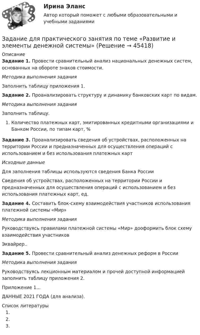      
            Описание
            Задание 1. Провести сравнительный анализ национальных денежных систем, основанных на обороте знаков стоимости.Методика выполнения заданияЗаполнить таблицу приложения 1.Задание 2. Проанализировать структуру и динамику банковских карт по видам.Методика выполнения заданияЗаполнить таблицу.Количество платежных карт, эмитированных кредитными организациями и Банком России, по типам карт, %Задание 3. Проанализировать сведения об устройствах, расположенных на территории России и предназначенных для осуществления операций с использованием и без использования платежных картИсходные данныеДля заполнения таблицы используются сведения Банка РоссииСведения об устройствах, расположенных на территории России и предназначенных для осуществления операций с использованием и без использования платежных карт, ед.Задание 4. Составить блок-схему взаимодействия участников использования платежной системы «Мир»Методика выполнения заданияРуководствуясь правилами платежной системы «Мир» дооформить блок схему взаимодействия участниковЭквайрер..Задание 5. Провести сравнительный анализ денежных реформ в РоссииМетодика выполнения заданияРуководствуясь лекционным материалом и прочей доступной информацией заполнить таблицу приложения 2.Приложение 1...ДАННЫЕ 2021 ГОДА (для анализа).  
            Список литературы
               
            
            
            Задание для кандидата: Вам необходимо разработать бизнес – план с детализацией мероприятий и ресурсов по достижению отделом продаж, которым Вы управляете, достигнув показателей в 3500 тонн отгрузки металлопроката со средней наценкой минимум 5,5% к 31 мая 2018 г.Задание для практического занятия по теме «Развитие и элементы денежной системы»Задание Для проведения выборов в местные органы власти кандидатом составлен список работ, которые следует выполняться одновременно. Необходимо составить сетевой график вы-полнения работ (в терминах событий), пронумеровать события сетевого графика послойно и рассчитать табличным способом основные его параметры (раннее или позднее время свершения события, раннее и позднее время свершения начала и окончания работы, ре-зерв времени работы) и определить критический путь.Задание для промежуточной аттестацииЗадание  для раздела ИПЗ в СДО. Задание для самостоятельной работы Взять данные из таблицы и произвести расчеты по выбору варианта строительства. Обосновать вывод по выбора варианта в соответствии с полученными результатами:Задание. Для функции : y=(2x+3)e5x 1. Найти область определения, точки разрыва. 2. Исследовать функцию на четность, периодичность. 3. Исследовать поведение функции на концах области определения. Указать асимптоты.Задание: дать характеристику алгоритма проектной деятельности и рассмотреть стадии проектной деятельности. Получить практические навыки построения структуры с использованием алгоритмов проектной деятельности.Задание: дать характеристику алгоритма проектной деятельности и рассмотреть стадии проектной деятельности. Получить практические навыки построения структуры с использованием алгоритмов проектной деятельности.. 2Задание: дать характеристику алгоритма проектной деятельности и рассмотреть стадии проектной деятельности. Получить практические навыки построения структуры с использованием алгоритмов проектной деятельности.. 3Задание: дать характеристику алгоритма проектной деятельности и рассмотреть стадии проектной деятельности. Получить практические навыки построения структуры с использованием алгоритмов проектной деятельности.. 4Задание: дать характеристику алгоритма проектной деятельности и рассмотреть стадии проектной деятельности. Получить практические навыки построения структуры с использованием алгоритмов проектной деятельности.. 5. Задание для выполнения рейтинговой работы 1. Контрольная работа. Состоит в том, чтобы сделать обоснованный вывод об эффективности проекта (на основе расчета чистого дисконтированного дохода, соответствующего индекса доходности и срока окупаемости). Норма дисконта Е = 10%.Задание для итогового мероприятия по дисциплине «Генерация бизнес – идей» (онлайн)