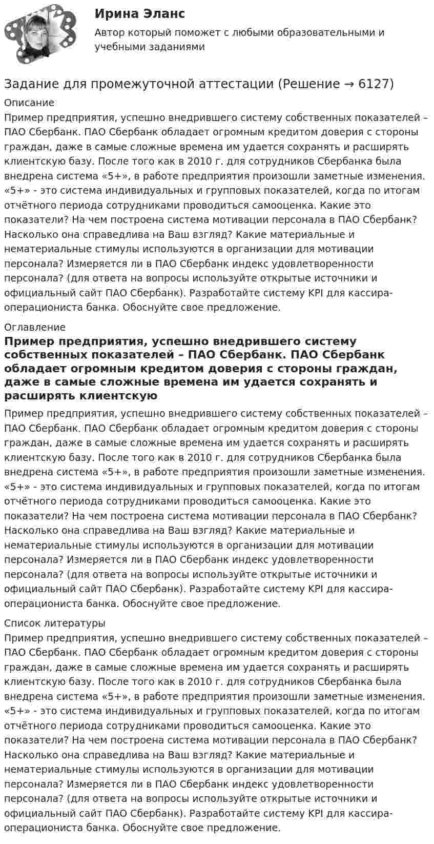     
          Описание
          Пример предприятия, успешно внедрившего систему собственных показателей – ПАО Сбербанк. ПАО Сбербанк обладает огромным кредитом доверия с стороны граждан, даже в самые сложные времена им удается сохранять и расширять клиентскую базу. После того как в 2010 г. для сотрудников Сбербанка была внедрена система «5+», в работе предприятия произошли заметные изменения. «5+» - это система индивидуальных и групповых показателей, когда по итогам отчётного периода сотрудниками проводиться самооценка. Какие это показатели? На чем построена система мотивации персонала в ПАО Сбербанк? Насколько она справедлива на Ваш взгляд? Какие материальные и нематериальные стимулы используются в организации для мотивации персонала? Измеряется ли в ПАО Сбербанк индекс удовлетворенности персонала? (для ответа на вопросы используйте открытые источники и официальный сайт ПАО Сбербанк). Разработайте систему KPI для кассира-операциониста банка. Обоснуйте свое предложение.  
          Оглавление
          Пример предприятия, успешно внедрившего систему собственных показателей – ПАО Сбербанк. ПАО Сбербанк обладает огромным кредитом доверия с стороны граждан, даже в самые сложные времена им удается сохранять и расширять клиентскую базу. После того как в 2010 г. для сотрудников Сбербанка была внедрена система «5+», в работе предприятия произошли заметные изменения. «5+» - это система индивидуальных и групповых показателей, когда по итогам отчётного периода сотрудниками проводиться самооценка. Какие это показатели? На чем построена система мотивации персонала в ПАО Сбербанк? Насколько она справедлива на Ваш взгляд? Какие материальные и нематериальные стимулы используются в организации для мотивации персонала? Измеряется ли в ПАО Сбербанк индекс удовлетворенности персонала? (для ответа на вопросы используйте открытые источники и официальный сайт ПАО Сбербанк). Разработайте систему KPI для кассира-операциониста банка. Обоснуйте свое предложение.  
          Список литературы
          Пример предприятия, успешно внедрившего систему собственных показателей – ПАО Сбербанк. ПАО Сбербанк обладает огромным кредитом доверия с стороны граждан, даже в самые сложные времена им удается сохранять и расширять клиентскую базу. После того как в 2010 г. для сотрудников Сбербанка была внедрена система «5+», в работе предприятия произошли заметные изменения. «5+» - это система индивидуальных и групповых показателей, когда по итогам отчётного периода сотрудниками проводиться самооценка. Какие это показатели? На чем построена система мотивации персонала в ПАО Сбербанк? Насколько она справедлива на Ваш взгляд? Какие материальные и нематериальные стимулы используются в организации для мотивации персонала? Измеряется ли в ПАО Сбербанк индекс удовлетворенности персонала? (для ответа на вопросы используйте открытые источники и официальный сайт ПАО Сбербанк). Разработайте систему KPI для кассира-операциониста банка. Обоснуйте свое предложение. 
            
            
            Задание Для проведения выборов в местные органы власти кандидатом составлен список работ, которые следует выполняться одновременно. Необходимо составить сетевой график вы-полнения работ (в терминах событий), пронумеровать события сетевого графика послойно и рассчитать табличным способом основные его параметры (раннее или позднее время свершения события, раннее и позднее время свершения начала и окончания работы, ре-зерв времени работы) и определить критический путь.Задание для промежуточной аттестацииЗадание  для раздела ИПЗ в СДО. Задание для самостоятельной работы Взять данные из таблицы и произвести расчеты по выбору варианта строительства. Обосновать вывод по выбора варианта в соответствии с полученными результатами:Задание. Для функции : y=(2x+3)e5x 1. Найти область определения, точки разрыва. 2. Исследовать функцию на четность, периодичность. 3. Исследовать поведение функции на концах области определения. Указать асимптоты.Задание. Для функции 𝑦 = (2𝑥 + 3)𝑒 5𝑥 : 1. Найти область определения, точки разрыва. 2. Исследовать функцию на четность, периодичность. 3. Исследовать поведение функции на концах области определения. Указать асимптоты.Задание. Для функции 𝑦 = (2𝑥 + 3)𝑒5𝑥 : 1. Найти область определения, точки разрыва. 2. Исследовать функцию на четность, периодичность. 3. Исследовать поведение функции на концах области определения. Указать асимптоты.Задание: дать характеристику алгоритма проектной деятельности и рассмотреть стадии проектной деятельности. Получить практические навыки построения структуры с использованием алгоритмов проектной деятельности.. 3Задание: дать характеристику алгоритма проектной деятельности и рассмотреть стадии проектной деятельности. Получить практические навыки построения структуры с использованием алгоритмов проектной деятельности.. 4Задание: дать характеристику алгоритма проектной деятельности и рассмотреть стадии проектной деятельности. Получить практические навыки построения структуры с использованием алгоритмов проектной деятельности.. 5. Задание для выполнения рейтинговой работы 1. Контрольная работа. Состоит в том, чтобы сделать обоснованный вывод об эффективности проекта (на основе расчета чистого дисконтированного дохода, соответствующего индекса доходности и срока окупаемости). Норма дисконта Е = 10%.Задание для итогового мероприятия по дисциплине «Генерация бизнес – идей» (онлайн)Задание для итогового мероприятия по дисциплине «Генерация бизнес – идей» (онлайн) Представление бизнес - идеиЗадание для кандидата: Вам необходимо разработать бизнес – план с детализацией мероприятий и ресурсов по достижению отделом продаж, которым Вы управляете, достигнув показателей в 3500 тонн отгрузки металлопроката со средней наценкой минимум 5,5% к 31 мая 2018 г.