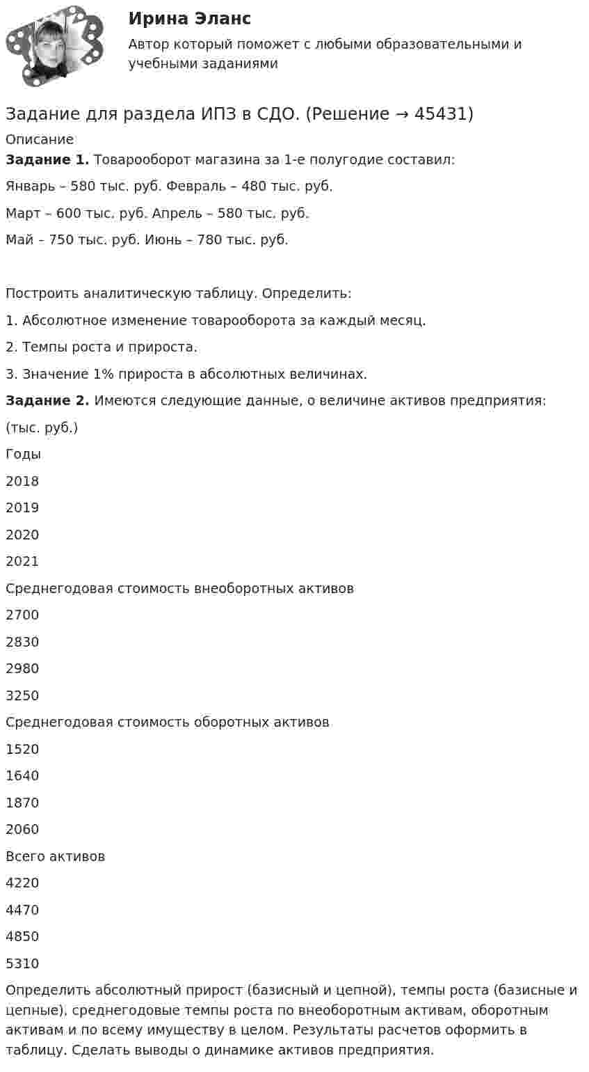      
            Описание
            Задание 1. Товарооборот магазина за 1-е полугодие составил:Январь – 580 тыс. руб.                   Февраль – 480 тыс. руб.Март – 600 тыс. руб.                       Апрель – 580 тыс. руб.Май – 750 тыс. руб.                        Июнь – 780 тыс. руб.Построить аналитическую таблицу. Определить:1.    Абсолютное изменение товарооборота за каждый месяц.2.    Темпы роста и прироста.3.    Значение 1% прироста в абсолютных величинах. Задание 2. Имеются следующие данные, о  величине активов предприятия:	                                                                                                                       (тыс. руб.)  Годы 2018 2019 2020 2021   Среднегодовая стоимость внеоборотных активов 2700 2830 2980 3250   Среднегодовая стоимость оборотных активов 1520 1640 1870 2060   Всего активов 4220 4470 4850 5310  	Определить абсолютный прирост (базисный и цепной), темпы роста (базисные и цепные), среднегодовые темпы роста по внеоборотным активам, оборотным активам и по всему имуществу в целом. Результаты расчетов оформить в таблицу. Сделать выводы о динамике активов предприятия.   
            
            
            Задание для промежуточной аттестацииЗадание  для раздела ИПЗ в СДО. Задание для самостоятельной работы Взять данные из таблицы и произвести расчеты по выбору варианта строительства. Обосновать вывод по выбора варианта в соответствии с полученными результатами:Задание. Для функции : y=(2x+3)e5x 1. Найти область определения, точки разрыва. 2. Исследовать функцию на четность, периодичность. 3. Исследовать поведение функции на концах области определения. Указать асимптоты.Задание. Для функции 𝑦 = (2𝑥 + 3)𝑒 5𝑥 : 1. Найти область определения, точки разрыва. 2. Исследовать функцию на четность, периодичность. 3. Исследовать поведение функции на концах области определения. Указать асимптоты.Задание. Для функции 𝑦 = (2𝑥 + 3)𝑒5𝑥 : 1. Найти область определения, точки разрыва. 2. Исследовать функцию на четность, периодичность. 3. Исследовать поведение функции на концах области определения. Указать асимптоты.Задание для Экономика малого предпринимательстваЗадание: дать характеристику алгоритма проектной деятельности и рассмотреть стадии проектной деятельности. Получить практические навыки построения структуры с использованием алгоритмов проектной деятельности.. 4Задание: дать характеристику алгоритма проектной деятельности и рассмотреть стадии проектной деятельности. Получить практические навыки построения структуры с использованием алгоритмов проектной деятельности.. 5. Задание для выполнения рейтинговой работы 1. Контрольная работа. Состоит в том, чтобы сделать обоснованный вывод об эффективности проекта (на основе расчета чистого дисконтированного дохода, соответствующего индекса доходности и срока окупаемости). Норма дисконта Е = 10%.Задание для итогового мероприятия по дисциплине «Генерация бизнес – идей» (онлайн)Задание для итогового мероприятия по дисциплине «Генерация бизнес – идей» (онлайн) Представление бизнес - идеиЗадание для кандидата: Вам необходимо разработать бизнес – план с детализацией мероприятий и ресурсов по достижению отделом продаж, которым Вы управляете, достигнув показателей в 3500 тонн отгрузки металлопроката со средней наценкой минимум 5,5% к 31 мая 2018 г.Задание для практического занятия по теме «Развитие и элементы денежной системы»