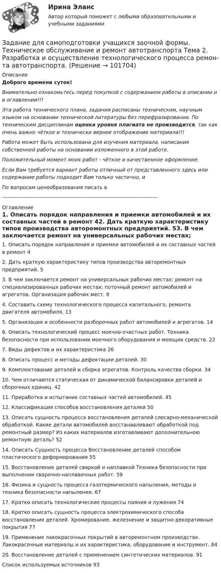       
            Описание
            Доброго времени суток!Внимательно ознакомьтесь перед покупкой с содержанием работы в описании и в оглавлении!!!Эта работа технического плана, задания расписаны техническим, научным языком на основании технической литературы без перефразирования. По техническим дисциплинам оценка уровня плагиата не производится, так как очень важно чёткое и технически верное отображение материала!!!Работа может быть использована для изучения материала, написания собственной работы на основании изложенного в этой работе.Положительный момент моих работ - чёткое и качественное оформление.Если Вам требуется вариант работы отличный от представленного здесь или содержание работы подходит Вам только частично,  и По вопросам ценообразования писать в  --------------------------------------------------------------------------------------- 
            Оглавление
            1. Описать порядок направления и приемки автомобилей и их составных частей в ремонт	42. Дать краткую характеристику типов производства авторемонтных предприятий.	53. В чем заключается ремонт на универсальных рабочих местах; ремонт на специализированных рабочих местах; поточный ремонт автомобилей и агрегатов. Организация рабочих мест.	84. Составить схему технологического процесса капитального, ремонта двигателя автомобиля.	135. Организация и особенности разборочных работ автомобилей и агрегатов.	146. Описать технологический процесс моечно-очистных работ. Техника безопасности при использовании моечного оборудования и моющих средств.	227. Виды дефектов и их характеристика	268. Описать процесс и методы дефектации деталей.	309. Комплектование деталей и сборка агрегатов. Контроль качества сборки.	3410. Чем отличаются статическая от динамической балансировки деталей и сборочных единиц.	4211. Приработка и испытание составных частей автомобилей.	4512. Классификация способов восстановления деталей	5013. Описать сущность процесса восстановления деталей слесарно-механической обработкой. Какие детали автомобилей восстанавливают обработкой под ремонтный размер? Из каких материалов изготавливают дополнительною ремонтную деталь?	5214. Описать Сущность процесса Восстановление деталей способом пластического деформирования	5515. Восстановление деталей сваркой и наплавкой Техника безопасности при выполнении сварочно-наплавочных работ.	5916. Физика и сущность процесса газотермического напыления, методы и техника безопасности напыления.	6717. Кратко описать технологические процессы паяния и лужения	7418. Кратко описать сущность процесса электрохимического способа восстановления деталей. Хромирование, железнение и защитно-декоративные покрытия	7719. Применение лакокрасочных покрытий в авторемонтном производстве. Лакокрасочные материалы и их характеристика, оборудование и инструмент.	8420. Восстановление деталей с применением синтетических материалов.	91Список используемых источников	93  