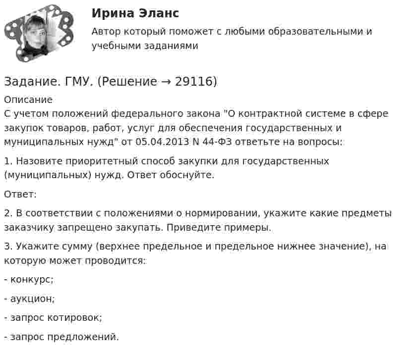      
          Описание
          	С учетом положений федерального закона О контрактной системе в сфере закупок товаров, работ, услуг для обеспечения государственных и муниципальных нужд от 05.04.2013 N 44-ФЗ ответьте на вопросы:	1. Назовите приоритетный способ закупки для государственных (муниципальных) нужд. Ответ обоснуйте.	Ответ:	2. В соответствии с положениями о нормировании, укажите какие предметы заказчику запрещено закупать. Приведите примеры. 	3. Укажите сумму (верхнее предельное и предельное нижнее значение), на которую может проводится:	- конкурс;	- аукцион;	- запрос котировок;	- запрос предложений.  
            
            
            Задание. Выявление интересов стейкхолдеров (заинтересованных сторон), поиск путей взаимодействия с нимиЗадание. ГМУ. Задание: Дайте общую логическую характеристику понятиям: Вариант 2: «электромагнитные волны», «свобода». ﻿ Пояснение к заданию: дать понятию общую логическую характеристику – значит последовательно определить вид понятия по объему и содержанию.Задание. Данное задание должно быть выполнено с использованием MS EXCEL. В результате выборочного обследования торговых предприятий получены следующие данные о значениях их дневного товарооборота (в тысячах рублей)Задание.Данное задание должно быть выполнено с использованием MSEXCEL. В результате выборочного обследования торговых предприятий получены следующие данные о значениях их дневного товарооборота (в тысячах рублей)Задание. Данное задание должно быть выполнено с использованием MS EXCEL. В результате выборочного обследования торговых предприятий получены следующие данные о значениях их дневного товарооборота (в тысячах рублей). 2Задание. Данное задание должно быть выполнено с использованием MS EXCEL. В результате выборочного обследования торговых предприятий получены следующие данные о значениях их дневного товарооборота (в тысячах рублей). 3Задание. Вставьте в текст следующие слова:Задание В таблице 2.1 приведены данные об уровне денежных доходов на душу населения (х) и обороте розничной торговли на душу населения (у): Таблица 2.1 Динамика показателей по Пензенской областиЗадание. Выберите вариант вложения капитала в предприятие А или предприятие Б Задание: Выберите предприятие, изготавливающее потребительские товары, которое существует на рынке г. Новосибирска или Новосибирской области (или любого другого населенного пункта, предприятие должно быть реально существующим).задание выполненное по конституцииЗадание Выполните практическое задание на тему «Особенности социализации поколения родителей и поколения современной молодежи (студентов)». При необходимости обратитесь за консультацией к старшим членам семьи.Задание Выполните практическое задание на тему «Особенности социализации поколения родителей и поколения современной молодежи (студентов)». При необходимости обратитесь за консультацией к старшим членам семьи.. 2