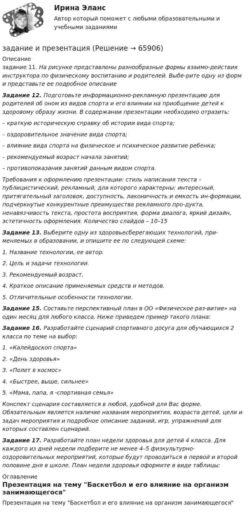      
            Описание
            задание 11. На рисунке представлены разнообразные формы взаимо-действия инструктора по физическому воспитанию и родителей. Выбе-рите одну из форм и представьте ее подробное описание Задание 12. Подготовьте информационно-рекламную презентацию для родителей об оном из видов спорта и его влиянии на приобщение детей к здоровому образу жизни. В содержании презентации необходимо отразить:– краткую историческую справку об истории вида спорта;– оздоровительное значение вида спорта;– влияние вида спорта на физическое и психическое развитие ребенка;– рекомендуемый возраст начала занятий;– противопоказания занятий данным видом спорта. Требования к оформлению презентации: стиль написания текста – публицистический, рекламный, для которого характерны: интересный, притягательный заголовок, доступность, лаконичность и емкость ин-формации, подчеркнутые конкурентные преимущества рекламного про-дукта, ненавязчивость текста, простота восприятия, форма диалога, яркий дизайн, эстетичность оформления. Количество слайдов – 10–15 Задание 13. Выберите одну из здоровьесберегающих технологий, при-меняемых в образовании, и опишите ее по следующей схеме: 1. Название технологии, ее автор. 2. Цель и задачи технологии.3. Рекомендуемый возраст.4. Краткое описание применяемых средств и методов.5. Отличительные особенности технологии.  Задание 15. Составьте перспективный план в ОО «Физическое раз-витие» на один месяц для любого класса. Ниже приведем пример такого плана: Задание 16. Разработайте сценарий спортивного досуга для обучающихся 2 класса по теме на выбор: 1. «Калейдоскоп спорта»2. «День здоровья» 3. «Полет в космос»4. «Быстрее, выше, сильнее»5. «Мама, папа, я -спортивная семья» Конспект сценария составляется в любой, удобной для Вас форме. Обязательным является наличие названия мероприятия, возраста детей, цели и задач мероприятия и подробное описание заданий, игр, упражнений для которых составлен сценарий. Задание 17. Разработайте план недели здоровья для детей 4 класса. Для каждого из дней недели подберите не менее 4–5 физкультурно- оздоровительных мероприятий, которые будут проводиться в первой и второй половине дня в школе. План недели здоровья оформите в виде таблицы: 
            Оглавление
            Презентация на тему Баскетбол и его  влияние на организм занимающегося  
            
            
            Задание Имеются данные численности наличного населения города Уссурийска за 2009–2017 гг. (на начало года), тыс. чел.: 2009 2010 2011 2012 2013 2014 2015 2016 2017 439 437 433 413 409 407 403 399 395 На основе имеющейся статистической базы следуетзадание и презентацияЗадание Истец И. П. Михеев 1975 года рождения, парикмахер, проживает в городе N, ул. Восточная, д. 4, кв. 73. Рано утром 1 января 2017 года, возвращаясь из гостей, он переходил ул. Малышева и был сбит машиной. Истец утверждает, что машину не видел, так как страдает плохим зрением и в гостях разбил очки.задание : «Каждый студент проходит тестирование по следующим методикам: Методика диагностики личности на мотивацию к успеху Т. Элерса; Опросник Басса-Дарки; Тест на уровень субъективного контроля (Тест УСК) Дж. Роттера;Задание Какие отрасли психологии решают следующие задачи. 1. оценить эффективность воздействия телепередачи на зрителей. 2. установить психологические причины преступности среди молодежи.Задание к выполнению контрольной работы 1. Рассчитайте токи короткого замыкания в относительных единицах на высоком и низком напряжениях, для своего варианта, выберите электрооборудование, расчет произведите только по трем точкам. (задание на 29 вариант изображено на рисунке 1 в демо-файле)Задание к задаче 1 1. Выполнить экономический анализ задачи и сделать выводы, что вы выбираете в качестве изучаемого показателя (Y), и что в качестве влияющего (Х). Постройте поле корреляции результата и фактора и сформулируйте гипотезу о форме связи.Задание Имеются данные о численности безработных в городе за январь-ноябрь Таблица 1 Динамика численности безработных Ян-варь Фев-раль Март Ап-рель Май Июнь Июль Ав-густ Сен-тябрь Ок-тябрь но-ябрьЗадание. Имеются данные о численности безработных в городе за январь-ноябрь, чел.: ян-варь фев-раль март ап-рель май июнь июль август сен-тябрь ок-тябрь но-ябрь 2360 2351 2041 1695 1489 1557 1236 1113 903 865 652Задание Имеются данные по уровню ВВП, объему инвестиций в основной ка-питал (таблица 1): Таблица 1 Исходные данные Год ВВП, млрд. руб. Инвестиции в основной капитал, млрд. руб.Задание. Имеются данные, характеризующие уровень безработицы в регио-не, % Уровень безработицы Ян-варь Фев-раль Март Ап-рель Май Июнь Июль Ав-густ Сен-тябрь Ок-тябрь 2,99 2,66 2,63 2,56 2,40 2,22 1,97 1,72 1,56 1,42 1. Постройте прогноз уровня безработицы в регионе на ноябрь, декабрь, январь месяцы, используя методы: скользящей средней, экспоненциального сглаживания, наименьших квадратов.Задание Имеются данные численности наличного населения города А за 2003–2011 гг. (на начало года), тыс. чел. Таблица 1 Динамика численности населения 2003 2004 2005 2006 2007 2008 2009 2010 2011Задание Имеются данные численности наличного населения города Б за 2003–2011 гг. (на начало года), тыс. чел. Таблица 1 Динамика численности населения города Б 2003 2004 2005 2006 2007 2008 2009 2010 2011Задание. Имеются данные численности наличного населения города Д за 2003–2011 гг. (на начало года), тыс. чел. 2003 2004 2005 2006 2007 2008 2009 2010 2011 58,8 58,7 59,0 59,0 58,8 58,3 57,9 57,5 56,9 1. Постройте прогноз численности наличного населения города на 2012-2013 гг., используя методы: скользящей средней, экспоненциального сглаживания, наименьших квадратов.