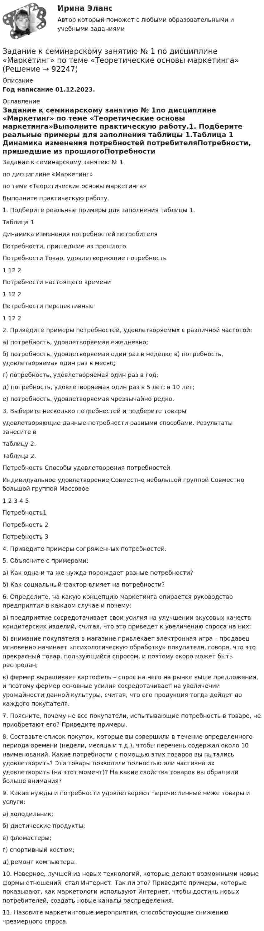     
            Описание
            Год написание 01.12.2023. 
            Оглавление
            Задание к семинарскому занятию № 1по дисциплине «Маркетинг» по теме «Теоретические основы маркетинга»Выполните практическую работу.1.	Подберите реальные примеры для заполнения таблицы 1.Таблица 1  Динамика изменения потребностей потребителяПотребности, пришедшие из прошлогоПотребности	Товар, удовлетворяющие потребность1	12	2Потребности настоящего времени1	12	2Потребности перспективные1	12	22. Приведите примеры потребностей, удовлетворяемых с различной частотой:а) потребность, удовлетворяемая ежедневно;б) потребность, удовлетворяемая один раз в неделю; в) потребность, удовлетворяемая один раз в месяц; г) потребность, удовлетворяемая один раз в год;д) потребность, удовлетворяемая один раз в 5 лет; в 10 лет;е) потребность, удовлетворяемая чрезвычайно редко.3.	Выберите несколько потребностей и подберите товары удовлетворяющие данные потребности разными способами. Результаты занесите втаблицу 2.Таблица 2.Потребность	Способы удовлетворения потребностей	Индивидуальное удовлетворение	Совместно небольшой группой	Совместно большой группой	Массовое1	2	3	4	5Потребность1				Потребность 2				Потребность 3				4. Приведите примеры сопряженных потребностей.5. Объясните с примерами:а) Как одна и та же нужда порождает разные потребности?б) Как социальный фактор влияет на потребности?6. Определите, на какую концепцию маркетинга опирается руководство предприятия в каждом случае и почему:а) предприятие сосредотачивает свои усилия на улучшении вкусовых качеств кондитерских изделий, считая, что это приведет к увеличению спроса на них;б) внимание покупателя в магазине привлекает электронная игра – продавец мгновенно начинает «психологическую обработку» покупателя, говоря, что это прекрасный товар, пользующийся спросом, и поэтому скоро может быть распродан;в) фермер выращивает картофель – спрос на него на рынке выше предложения, и поэтому фермер основные усилия сосредотачивает на увеличении урожайности данной культуры, считая, что его продукция тогда дойдет до каждого покупателя.7. Поясните, почему не все покупатели, испытывающие потребность в товаре, не приобретают его? Приведите примеры.8. Составьте список покупок, которые вы совершили в течение определенного периода времени (недели, месяца и т.д.), чтобы перечень содержал около 10 наименований. Какие потребности с помощью этих товаров вы пытались удовлетворить? Эти товары позволили полностью или частично их удовлетворить (на этот момент)? На какие свойства товаров вы обращали больше внимания?9. Какие нужды и потребности удовлетворяют перечисленные ниже товары и услуги:а) холодильник;б) диетические продукты;в) фломастеры;г) спортивный костюм;д) ремонт компьютера.10. Наверное, лучшей из новых технологий, которые делают возможными новые формы отношений, стал Интернет. Так ли это? Приведите примеры, которые показывают, как маркетологи используют Интернет, чтобы достичь новых потребителей, создать новые каналы распределения.11. Назовите маркетинговые мероприятия, способствующие снижению чрезмерного спроса.  
            
            
            Задание к расчетной главе курсовой работы студентов-заочниковЗадание к семинарскому занятию № 1 по дисциплине «Маркетинг»  по теме «Теоретические основы маркетинга»Задание к семинарскому занятию № 2 по дисциплине «Маркетинг»  по теме  2 «Методология изучения рынка» и теме 3 «Комплекс маркетинга»ЗАДАНИЕ К СЕМИНАРУ №1 (для уровня Beginner) по дисциплине Английский язык как язык международного общения ИМЭСЗадание к семинару №1 по дисциплине Высшая математикаЗАДАНИЕ К СЕМИНАРУ №1 по дисциплине МаркетингЗАДАНИЕ К СЕМИНАРУ №1 по дисциплине: «ПОЛИТОЛОГИЯ»Задание контрольной работы по теме: Финансовый рынок. Мировая финансовая системаЗадание контрольной работы по теме:  Финансовый рынок. Мировая финансовая система Вариант 2Задание контрольной работы состоит из двух частей: теоретической (задание 1) и практической (задания 2-3). При выполнении контрольной работы необходимо: - задание 1 выполнить в печатном виде, оформить и распечатать на формате А4; - при ответе на вопросы задания 1 воспользоваться прилагаемой литературой; - задания 2-3 выполнить в электронном видеЗадание конфликтологияЗадание конфликты с ОТВЕТАМИ Задание которое необходимо было выполнить: Используя Европейскую Конвенцию о защите прав человека и основных свобод, Вам необходимо составить жалобу в Европейский сЗадание, которые выполнены и зачтены. 1. Записать название и цель работы. 2. Письменно дать определения и ответить на вопросы: – что называют почвой и земельными ресурсами;