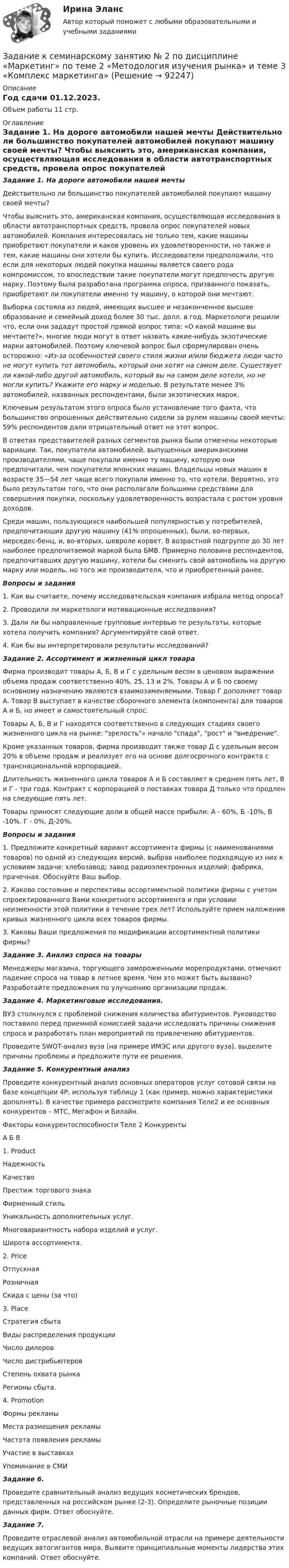     
            Описание
            Год сдачи 01.12.2023.Объем работы 11 стр. 
            Оглавление
            Задание 1. На дороге автомобили нашей мечты	Действительно ли большинство покупателей автомобилей покупают машину своей мечты?	Чтобы выяснить это, американская компания, осуществляющая исследования в области автотранспортных средств, провела опрос покупателей новых автомобилей. Компания интересовалась не только тем, какие машины приобретают покупатели и каков уровень их удовлетворенности, но также и тем, какие машины они хотели бы купить. Исследователи предположили, что если для некоторых людей покупка машины является своего рода компромиссом, то впоследствии такие покупатели могут предпочесть другую марку. Поэтому была разработана программа опроса, призванного показать, приобретают ли покупатели именно ту машину, о которой они мечтают.	Выборка состояла из людей, имеющих высшее и незаконченное высшее образование и семейный доход более 30 тыс. долл. в год. Маркетологи решили что, если они зададут простой прямой вопрос типа: «О какой машине вы мечтаете?», многие люди могут в ответ назвать какие-нибудь экзотические марки автомобилей. Поэтому ключевой вопрос был сформулирован очень осторожно: «Из-за особенностей своего стиля жизни и/или бюджета люди часто не могут купить тот автомобиль, который они хотят на самом деле. Существует ли какой-либо другой автомобиль, который вы на самом деле хотели, но не могли купить? Укажите его марку и моделью. В результате менее 3% автомобилей, названных респондентами, были экзотических марок.	Ключевым результатом этого опроса было установление того факта, что большинство опрошенных действительно сидели за рулем машины своей мечты: 59% респондентов дали отрицательный ответ на этот вопрос.	В ответах представителей разных сегментов рынка были отмечены некоторые вариации. Так, покупатели автомобилей, выпущенных американскими производителями, чаще покупали именно ту машину, которую они предпочитали, чем покупатели японских машин. Владельцы новых машин в возрасте 35—54 лет чаще всего покупали именно то, что хотели. Вероятно, это было результатом того, что они располагали большими средствами для совершения покупки, поскольку удовлетворенность возрастала с ростом уровня доходов.	Среди машин, пользующихся наибольшей популярностью у потребителей, предпочитающих другую машину (41% опрошенных), были, во-первых, мерседес-бенц, и, во-вторых, шевроле корвет. В возрастной подгруппе до 30 лет наиболее предпочитаемой маркой была БМВ. Примерно половина респондентов, предпочитавших другую машину, хотели бы сменить свой автомобиль на другую марку или модель, но того же производителя, что и приобретенный ранее.  Вопросы и задания	1. Как вы считаете, почему исследовательская компания избрала метод опроса?	2. Проводили ли маркетологи мотивационные исследования?	3. Дали ли бы направленные групповые интервью те результаты, которые хотела получить компания? Аргументируйте свой ответ.	4. Как бы вы интерпретировали результаты исследований? Задание 2. Ассортимент и жизненный цикл товара	Фирма производит товары А, Б, В и Г с удельным весом в ценовом выражении объема продаж соответственно 40%, 25, 13 и 2%. Товары А и Б по своему основному назначению являются взаимозаменяемыми. Товар Г дополняет товар А. Товар В выступает в качестве сборочного элемента (компонента) для товаров А и Б, но имеет и самостоятельный спрос.	Товары А, Б, В и Г находятся соответственно в следующих стадиях своего жизненного цикла на рынке: зрелость» начало спада, рост и внедрение.	Кроме указанных товаров, фирма производит также товар Д с удельным весом 20% в объеме продаж и реализует его на основе долгосрочного контракта с транснациональной корпорацией.	Длительность жизненного цикла товаров А и Б составляет в среднем пять лет, В и Г - три года. Контракт с корпорацией о поставках товара Д только что продлен на следующие пять лет.	Товары приносят следующие доли в общей массе прибыли: А - 60%, Б -10%, В -10%. Г - 0%, Д-20%.  Вопросы и задания	1. Предложите конкретный вариант ассортимента фирмы (с наименованиями товаров) по одной из следующих версий, выбрав наиболее подходящую из них к условиям задачи: хлебозавод; завод радиоэлектронных изделий; фабрика, прачечная. Обоснуйте Ваш выбор.	2. Каково состояние и перспективы ассортиментной политики фирмы с учетом спроектированного Вами конкретного ассортимента и при условии неизменности этой политики в течение трех лет? Используйте прием наложения кривых жизненного цикла всех товаров фирмы.	3. Каковы Ваши предложения по модификации ассортиментной политики фирмы? Задание 3. Анализ спроса на товары 	Менеджеры магазина, торгующего замороженными морепродуктами, отмечают падение спроса на товар в летнее время. Чем это может быть вызвано? Разработайте предложения по улучшению организации продаж.  Задание 4. Маркетинговые исследования.	ВУЗ столкнулся с проблемой снижения количества абитуриентов. Руководство поставило перед приемной комиссией задачи исследовать причины снижения спроса и разработать план мероприятий по привлечению абитуриентов.	Проведите SWOT-анализ вуза (на примере ИМЭС или другого вуза), выделите причины проблемы и предложите пути ее решения.  Задание 5. Конкурентный анализПроведите конкурентный анализ основных операторов услуг сотовой связи на базе концепции 4P, используя таблицу 1 (как пример, можно характеристики дополнять). В качестве примера рассмотрите компания Теле2 и ее основных конкурентов – МТС, Мегафон и Билайн.Факторы конкурентоспособности	Теле 2	Конкуренты		А	Б	В1. ProductНадежностьКачествоПрестиж торгового знакаФирменный стильУникальность дополнительных услуг.Многовариантность набора изделий и услуг.Широта ассортимента.				2. PriceОтпускнаяРозничнаяСкида с цены (за что)				3. PlaceСтратегия сбытаВиды распределения продукцииЧисло дилеровЧисло дистрибьютеровСтепень охвата рынкаРегионы сбыта.				4. PromotionФормы рекламыМеста размещения рекламыЧастота появления рекламыУчастие в выставкахУпоминание в СМИ				 Задание 6. Проведите сравнительный анализ ведущих косметических брендов, представленных на российском рынке (2-3). Определите рыночные позиции данных фирм. Ответ обоснуйте. Задание 7. Проведите отраслевой анализ автомобильной отрасли на примере деятельности ведущих автогигантов мира. Выявите принципиальные моменты лидерства этих компаний. Ответ обоснуйте.   
            
            
            Задание к семинарскому занятию № 1 по дисциплине «Маркетинг»  по теме «Теоретические основы маркетинга»Задание к семинарскому занятию № 2 по дисциплине «Маркетинг»  по теме  2 «Методология изучения рынка» и теме 3 «Комплекс маркетинга»ЗАДАНИЕ К СЕМИНАРУ №1 (для уровня Beginner) по дисциплине Английский язык как язык международного общения ИМЭСЗадание к семинару №1 по дисциплине Высшая математикаЗАДАНИЕ К СЕМИНАРУ №1 по дисциплине МаркетингЗАДАНИЕ К СЕМИНАРУ №1 по дисциплине: «ПОЛИТОЛОГИЯ»ЗАДАНИЕ К СЕМИНАРУ №2 (для уровня Beginner) по дисциплине Английский язык как язык международного общения ИМЭСЗадание контрольной работы по теме:  Финансовый рынок. Мировая финансовая система Вариант 2Задание контрольной работы состоит из двух частей: теоретической (задание 1) и практической (задания 2-3). При выполнении контрольной работы необходимо: - задание 1 выполнить в печатном виде, оформить и распечатать на формате А4; - при ответе на вопросы задания 1 воспользоваться прилагаемой литературой; - задания 2-3 выполнить в электронном видеЗадание конфликтологияЗадание конфликты с ОТВЕТАМИ Задание которое необходимо было выполнить: Используя Европейскую Конвенцию о защите прав человека и основных свобод, Вам необходимо составить жалобу в Европейский сЗадание, которые выполнены и зачтены. 1. Записать название и цель работы. 2. Письменно дать определения и ответить на вопросы: – что называют почвой и земельными ресурсами;ЗАДАНИЕ К РАСЧЕТНО-ГРАФИЧЕСКОЙ РАБОТЕ № 2 РАСЧЕТ ДВУТАВРОВОЙ БАЛКИ