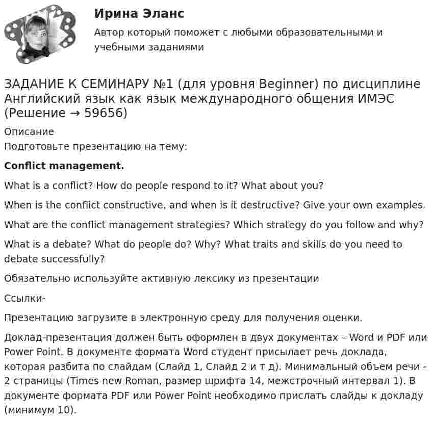     
            Описание
            Подготовьте презентацию на тему:Conflict management. What is a conflict? How do people respond to it? What about you?When is the conflict constructive, and when is it destructive? Give your own examples.What are the conflict management strategies? Which strategy do you follow and why?What is a debate? What do people do? Why? What traits and skills do you need to debate successfully? Обязательно используйте активную лексику из презентации Ссылки-Презентацию загрузите в электронную среду для получения оценки. Доклад-презентация должен быть оформлен в двух документах – Word и PDF или Power Point. В документе формата Word студент присылает речь доклада, которая разбита по слайдам (Слайд 1, Слайд 2 и т д). Минимальный объем речи - 2 страницы (Times new Roman, размер шрифта 14, межстрочный интервал 1). В документе формата PDF или Power Point необходимо прислать слайды к докладу (минимум 10).   
            
            
            Задание к семинарскому занятию № 2 по дисциплине «Маркетинг»  по теме  2 «Методология изучения рынка» и теме 3 «Комплекс маркетинга»ЗАДАНИЕ К СЕМИНАРУ №1 (для уровня Beginner) по дисциплине Английский язык как язык международного общения ИМЭСЗадание к семинару №1 по дисциплине Высшая математикаЗАДАНИЕ К СЕМИНАРУ №1 по дисциплине МаркетингЗАДАНИЕ К СЕМИНАРУ №1 по дисциплине: «ПОЛИТОЛОГИЯ»ЗАДАНИЕ К СЕМИНАРУ №2 (для уровня Beginner) по дисциплине Английский язык как язык международного общения ИМЭСЗадание к семинару №2 по дисциплине Высшая математикаЗадание контрольной работы состоит из двух частей: теоретической (задание 1) и практической (задания 2-3). При выполнении контрольной работы необходимо: - задание 1 выполнить в печатном виде, оформить и распечатать на формате А4; - при ответе на вопросы задания 1 воспользоваться прилагаемой литературой; - задания 2-3 выполнить в электронном видеЗадание конфликтологияЗадание конфликты с ОТВЕТАМИ Задание которое необходимо было выполнить: Используя Европейскую Конвенцию о защите прав человека и основных свобод, Вам необходимо составить жалобу в Европейский сЗадание, которые выполнены и зачтены. 1. Записать название и цель работы. 2. Письменно дать определения и ответить на вопросы: – что называют почвой и земельными ресурсами;ЗАДАНИЕ К РАСЧЕТНО-ГРАФИЧЕСКОЙ РАБОТЕ № 2 РАСЧЕТ ДВУТАВРОВОЙ БАЛКИЗадание к расчетной главе курсовой работы студентов-заочников