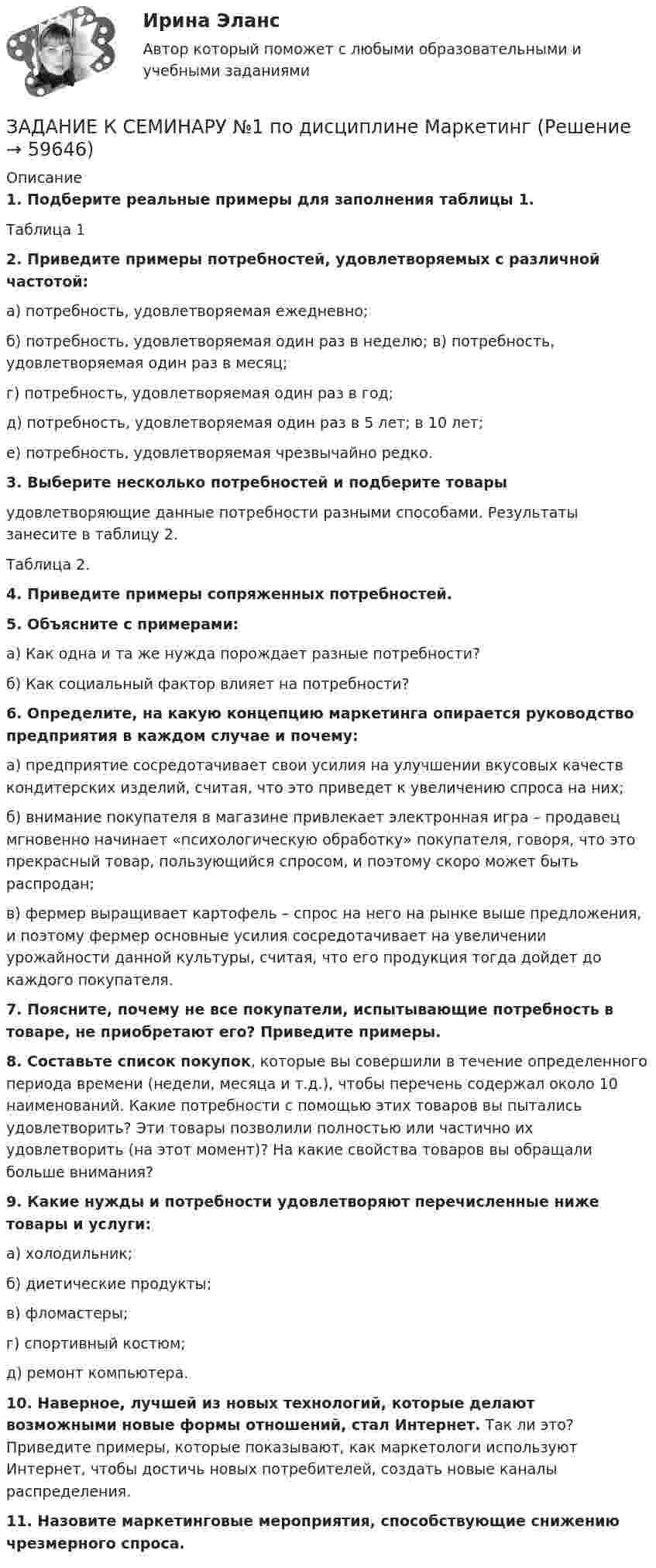      
            Описание
            1.     Подберите реальные примеры для заполнения таблицы 1.Таблица 1  2. Приведите примеры потребностей, удовлетворяемых с различной частотой:а) потребность, удовлетворяемая ежедневно;б) потребность, удовлетворяемая один раз в неделю; в) потребность, удовлетворяемая один раз в месяц; г) потребность, удовлетворяемая один раз в год;д) потребность, удовлетворяемая один раз в 5 лет; в 10 лет;е) потребность, удовлетворяемая чрезвычайно редко. 3.                 Выберите несколько потребностей и подберите товары удовлетворяющие данные потребности разными способами. Результаты занесите в таблицу 2.Таблица 2. 4. Приведите примеры сопряженных потребностей.5. Объясните с примерами:а) Как одна и та же нужда порождает разные потребности?б) Как социальный фактор влияет на потребности? 6. Определите, на какую концепцию маркетинга опирается руководство предприятия в каждом случае и почему:а) предприятие сосредотачивает свои усилия на улучшении вкусовых качеств кондитерских изделий, считая, что это приведет к увеличению спроса на них;б) внимание покупателя в магазине привлекает электронная игра – продавец мгновенно начинает «психологическую обработку» покупателя, говоря, что это прекрасный товар, пользующийся спросом, и поэтому скоро может быть распродан;в) фермер выращивает картофель – спрос на него на рынке выше предложения, и поэтому фермер основные усилия сосредотачивает на увеличении урожайности данной культуры, считая, что его продукция тогда дойдет до каждого покупателя. 7. Поясните, почему не все покупатели, испытывающие потребность в товаре, не приобретают его? Приведите примеры. 8. Составьте список покупок, которые вы совершили в течение определенного периода времени (недели, месяца и т.д.), чтобы перечень содержал около 10 наименований. Какие потребности с помощью этих товаров вы пытались удовлетворить? Эти товары позволили полностью или частично их удовлетворить (на этот момент)? На какие свойства товаров вы обращали больше внимания? 9. Какие нужды и потребности удовлетворяют перечисленные ниже товары и услуги:а) холодильник;б) диетические продукты;в) фломастеры;г) спортивный костюм;д) ремонт компьютера. 10. Наверное, лучшей из новых технологий, которые делают возможными новые формы отношений, стал Интернет. Так ли это? Приведите примеры, которые показывают, как маркетологи используют Интернет, чтобы достичь новых потребителей, создать новые каналы распределения. 11. Назовите маркетинговые мероприятия, способствующие снижению чрезмерного спроса.   
            
            
            Задание к семинару №1 по дисциплине Высшая математикаЗАДАНИЕ К СЕМИНАРУ №1 по дисциплине МаркетингЗАДАНИЕ К СЕМИНАРУ №1 по дисциплине: «ПОЛИТОЛОГИЯ»ЗАДАНИЕ К СЕМИНАРУ №2 (для уровня Beginner) по дисциплине Английский язык как язык международного общения ИМЭСЗадание к семинару №2 по дисциплине Высшая математикаЗАДАНИЕ К СЕМИНАРУ №2 по дисциплине МаркетингЗАДАНИЕ К СЕМИНАРУ №2 по дисциплине: «ПОЛИТОЛОГИЯ»Задание конфликты с ОТВЕТАМИ Задание которое необходимо было выполнить: Используя Европейскую Конвенцию о защите прав человека и основных свобод, Вам необходимо составить жалобу в Европейский сЗадание, которые выполнены и зачтены. 1. Записать название и цель работы. 2. Письменно дать определения и ответить на вопросы: – что называют почвой и земельными ресурсами;ЗАДАНИЕ К РАСЧЕТНО-ГРАФИЧЕСКОЙ РАБОТЕ № 2 РАСЧЕТ ДВУТАВРОВОЙ БАЛКИЗадание к расчетной главе курсовой работы студентов-заочниковЗадание к семинарскому занятию № 1 по дисциплине «Маркетинг»  по теме «Теоретические основы маркетинга»Задание к семинарскому занятию № 2 по дисциплине «Маркетинг»  по теме  2 «Методология изучения рынка» и теме 3 «Комплекс маркетинга»
