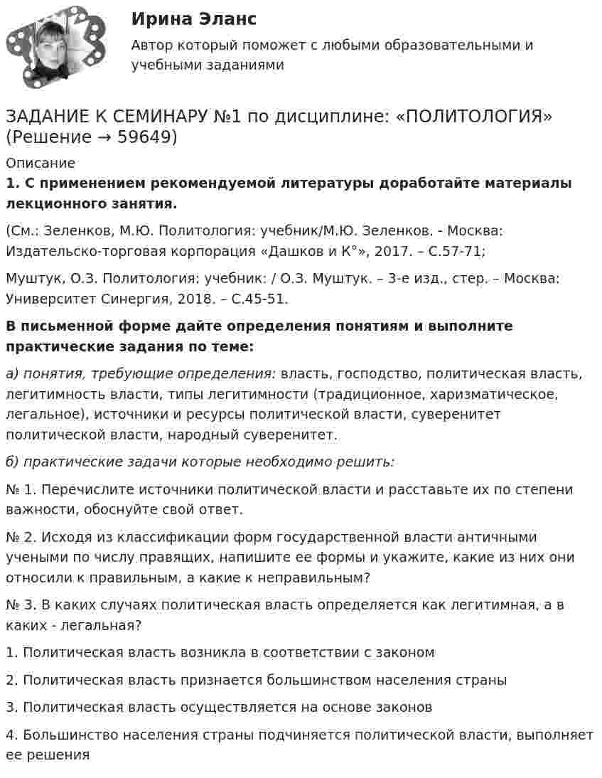      
            Описание
             1. С применением рекомендуемой литературы доработайте материалы лекционного занятия.	(См.: Зеленков, М.Ю. Политология: учебник/М.Ю. Зеленков. - Москва: Издательско-торговая корпорация «Дашков и К°», 2017. – С.57-71;	 Муштук, О.З. Политология: учебник: / О.З. Муштук. – 3-е изд., стер. – Москва: Университет Синергия, 2018. – С.45-51. В письменной форме дайте определения понятиям и выполните практические задания по теме:  а) понятия, требующие определения: власть, господство, политическая власть, легитимность власти, типы легитимности (традиционное, харизматическое, легальное), источники и ресурсы политической власти, суверенитет политической власти, народный суверенитет. б) практические задачи которые необходимо решить:	№ 1. Перечислите источники политической власти и расставьте их по степени важности, обоснуйте свой ответ.	№ 2. Исходя из классификации форм государственной власти античными учеными по числу правящих, напишите ее формы и укажите, какие из них они относили к правильным, а какие к неправильным?	№ 3. В каких случаях политическая власть определяется как легитимная, а в каких - легальная?  1. Политическая власть возникла в со­ответствии с законом   2. Политическая власть признается большинством населения страны   3. Политическая власть осуществ­ляется на основе законов   4. Большинство населения страны подчиняется политической власти, выполняет ее решения    
            
            
            ЗАДАНИЕ К СЕМИНАРУ №1 по дисциплине МаркетингЗАДАНИЕ К СЕМИНАРУ №1 по дисциплине: «ПОЛИТОЛОГИЯ»ЗАДАНИЕ К СЕМИНАРУ №2 (для уровня Beginner) по дисциплине Английский язык как язык международного общения ИМЭСЗадание к семинару №2 по дисциплине Высшая математикаЗАДАНИЕ К СЕМИНАРУ №2 по дисциплине МаркетингЗАДАНИЕ К СЕМИНАРУ №2 по дисциплине: «ПОЛИТОЛОГИЯ»ЗАДАНИЕ К СЕМИНАРУ №3 (для уровня Beginner) по дисциплине Английский язык как язык международного общения ИМЭСЗадание которое необходимо было выполнить: Используя Европейскую Конвенцию о защите прав человека и основных свобод, Вам необходимо составить жалобу в Европейский сЗадание, которые выполнены и зачтены. 1. Записать название и цель работы. 2. Письменно дать определения и ответить на вопросы: – что называют почвой и земельными ресурсами;ЗАДАНИЕ К РАСЧЕТНО-ГРАФИЧЕСКОЙ РАБОТЕ № 2 РАСЧЕТ ДВУТАВРОВОЙ БАЛКИЗадание к расчетной главе курсовой работы студентов-заочниковЗадание к семинарскому занятию № 1 по дисциплине «Маркетинг»  по теме «Теоретические основы маркетинга»Задание к семинарскому занятию № 2 по дисциплине «Маркетинг»  по теме  2 «Методология изучения рынка» и теме 3 «Комплекс маркетинга»ЗАДАНИЕ К СЕМИНАРУ №1 (для уровня Beginner) по дисциплине Английский язык как язык международного общения ИМЭС