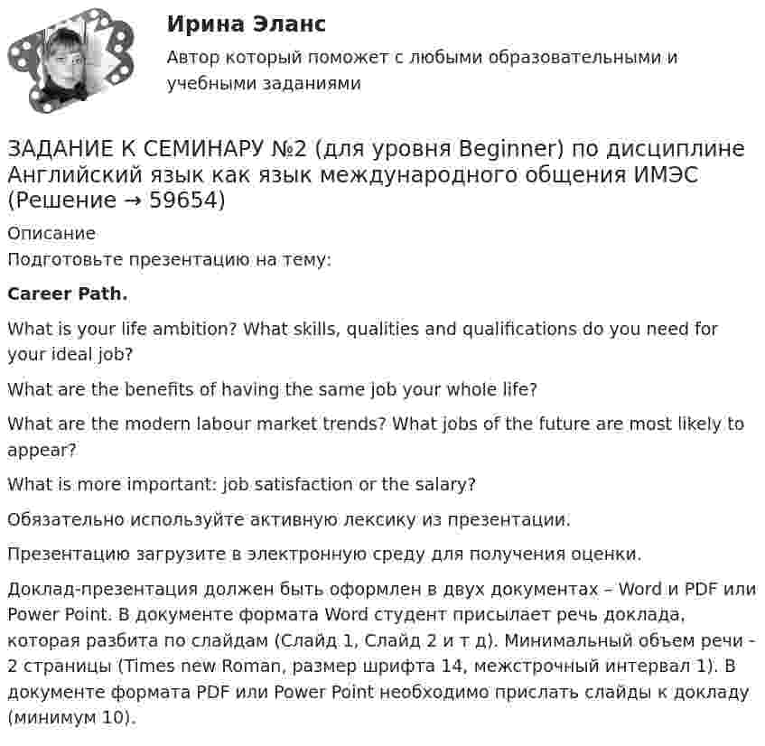     
            Описание
            Подготовьте презентацию на тему:Career Path.What is your life ambition? What skills, qualities and qualifications do you need for your ideal job?What are the benefits of having the same job your whole life?What are the modern labour market trends? What jobs of the future are most likely to appear?What is more important: job satisfaction or the salary?Обязательно используйте активную лексику из презентации.  Презентацию загрузите в электронную среду для получения оценки. Доклад-презентация должен быть оформлен в двух документах – Word и PDF или Power Point. В документе формата Word студент присылает речь доклада, которая разбита по слайдам (Слайд 1, Слайд 2 и т д). Минимальный объем речи - 2 страницы (Times new Roman, размер шрифта 14, межстрочный интервал 1). В документе формата PDF или Power Point необходимо прислать слайды к докладу (минимум 10).   
            
            
            ЗАДАНИЕ К СЕМИНАРУ №1 по дисциплине: «ПОЛИТОЛОГИЯ»ЗАДАНИЕ К СЕМИНАРУ №2 (для уровня Beginner) по дисциплине Английский язык как язык международного общения ИМЭСЗадание к семинару №2 по дисциплине Высшая математикаЗАДАНИЕ К СЕМИНАРУ №2 по дисциплине МаркетингЗАДАНИЕ К СЕМИНАРУ №2 по дисциплине: «ПОЛИТОЛОГИЯ»ЗАДАНИЕ К СЕМИНАРУ №3 (для уровня Beginner) по дисциплине Английский язык как язык международного общения ИМЭСЗадание к семинару по дисциплине МЕТОДЫ ОПТИМАЛЬНЫХ РЕШЕНИЙЗадание, которые выполнены и зачтены. 1. Записать название и цель работы. 2. Письменно дать определения и ответить на вопросы: – что называют почвой и земельными ресурсами;ЗАДАНИЕ К РАСЧЕТНО-ГРАФИЧЕСКОЙ РАБОТЕ № 2 РАСЧЕТ ДВУТАВРОВОЙ БАЛКИЗадание к расчетной главе курсовой работы студентов-заочниковЗадание к семинарскому занятию № 1 по дисциплине «Маркетинг»  по теме «Теоретические основы маркетинга»Задание к семинарскому занятию № 2 по дисциплине «Маркетинг»  по теме  2 «Методология изучения рынка» и теме 3 «Комплекс маркетинга»ЗАДАНИЕ К СЕМИНАРУ №1 (для уровня Beginner) по дисциплине Английский язык как язык международного общения ИМЭСЗадание к семинару №1 по дисциплине Высшая математика
