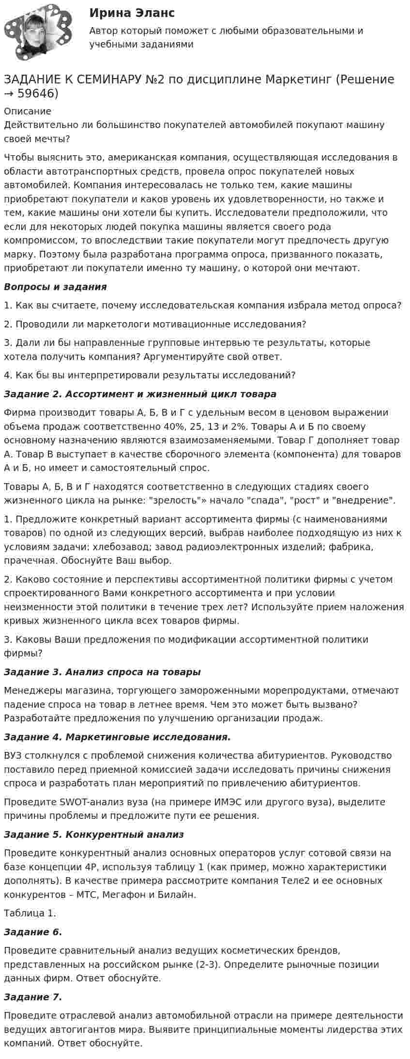      
            Описание
            	Действительно ли большинство покупателей автомобилей покупают машину своей мечты?	Чтобы выяснить это, американская компания, осуществляющая исследования в области автотранспортных средств, провела опрос покупателей новых автомобилей. Компания интересовалась не только тем, какие машины приобретают покупатели и каков уровень их удовлетворенности, но также и тем, какие машины они хотели бы купить. Исследователи предположили, что если для некоторых людей покупка машины является своего рода компромиссом, то впоследствии такие покупатели могут предпочесть другую марку. Поэтому была разработана программа опроса, призванного показать, приобретают ли покупатели именно ту машину, о которой они мечтают. Вопросы и задания	1. Как вы считаете, почему исследовательская компания избрала метод опроса?	2. Проводили ли маркетологи мотивационные исследования?	3. Дали ли бы направленные групповые интервью те результаты, которые хотела получить компания? Аргументируйте свой ответ.	4. Как бы вы интерпретировали результаты исследований? Задание 2. Ассортимент и жизненный цикл товара	Фирма производит товары А, Б, В и Г с удельным весом в ценовом выражении объема продаж соответственно 40%, 25, 13 и 2%. Товары А и Б по своему основному назначению являются взаимозаменяемыми. Товар Г дополняет товар А. Товар В выступает в качестве сборочного элемента (компонента) для товаров А и Б, но имеет и самостоятельный спрос.	Товары А, Б, В и Г находятся соответственно в следующих стадиях своего жизненного цикла на рынке: зрелость» начало спада, рост и внедрение.	1. Предложите конкретный вариант ассортимента фирмы (с наименованиями товаров) по одной из следующих версий, выбрав наиболее подходящую из них к условиям задачи: хлебозавод; завод радиоэлектронных изделий; фабрика, прачечная. Обоснуйте Ваш выбор.	2. Каково состояние и перспективы ассортиментной политики фирмы с учетом спроектированного Вами конкретного ассортимента и при условии неизменности этой политики в течение трех лет? Используйте прием наложения кривых жизненного цикла всех товаров фирмы.	3. Каковы Ваши предложения по модификации ассортиментной политики фирмы? Задание 3. Анализ спроса на товары 	Менеджеры магазина, торгующего замороженными морепродуктами, отмечают падение спроса на товар в летнее время. Чем это может быть вызвано? Разработайте предложения по улучшению организации продаж.  Задание 4. Маркетинговые исследования.	ВУЗ столкнулся с проблемой снижения количества абитуриентов. Руководство поставило перед приемной комиссией задачи исследовать причины снижения спроса и разработать план мероприятий по привлечению абитуриентов.	Проведите SWOT-анализ вуза (на примере ИМЭС или другого вуза), выделите причины проблемы и предложите пути ее решения.  Задание 5. Конкурентный анализПроведите конкурентный анализ основных операторов услуг сотовой связи на базе концепции 4P, используя таблицу 1 (как пример, можно характеристики дополнять). В качестве примера рассмотрите компания Теле2 и ее основных конкурентов – МТС, Мегафон и Билайн.Таблица 1. Задание 6. Проведите сравнительный анализ ведущих косметических брендов, представленных на российском рынке (2-3). Определите рыночные позиции данных фирм. Ответ обоснуйте. Задание 7. Проведите отраслевой анализ автомобильной отрасли на примере деятельности ведущих автогигантов мира. Выявите принципиальные моменты лидерства этих компаний. Ответ обоснуйте.     
            
            
            Задание к семинару №2 по дисциплине Высшая математикаЗАДАНИЕ К СЕМИНАРУ №2 по дисциплине МаркетингЗАДАНИЕ К СЕМИНАРУ №2 по дисциплине: «ПОЛИТОЛОГИЯ»ЗАДАНИЕ К СЕМИНАРУ №3 (для уровня Beginner) по дисциплине Английский язык как язык международного общения ИМЭСЗадание к семинару по дисциплине МЕТОДЫ ОПТИМАЛЬНЫХ РЕШЕНИЙЗадание к семинару по международной торговлеЗадание к теме 1Задание к расчетной главе курсовой работы студентов-заочниковЗадание к семинарскому занятию № 1 по дисциплине «Маркетинг»  по теме «Теоретические основы маркетинга»Задание к семинарскому занятию № 2 по дисциплине «Маркетинг»  по теме  2 «Методология изучения рынка» и теме 3 «Комплекс маркетинга»ЗАДАНИЕ К СЕМИНАРУ №1 (для уровня Beginner) по дисциплине Английский язык как язык международного общения ИМЭСЗадание к семинару №1 по дисциплине Высшая математикаЗАДАНИЕ К СЕМИНАРУ №1 по дисциплине МаркетингЗАДАНИЕ К СЕМИНАРУ №1 по дисциплине: «ПОЛИТОЛОГИЯ»