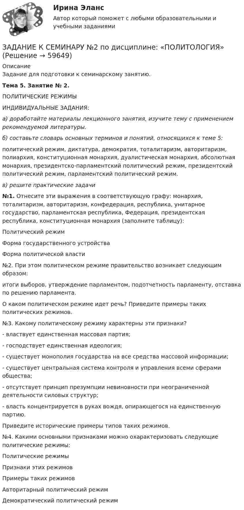     
            Описание
            Задание для подготовки к семинарскому занятию.Тема 5. Занятие № 2. 	ПОЛИТИЧЕСКИЕ РЕЖИМЫ	 ИНДИВИДУАЛЬНЫЕ ЗАДАНИЯ: а) доработайте материалы лекционного занятия, изучите тему с применением рекомендуемой литературы. б) составьте словарь основных терминов и понятий, относящихся к теме 5:	политический режим, диктатура, демократия, тотали­таризм, авторитаризм, полиархия, конституционная монархия, дуалистическая монархия, абсолютная монархия, президентско-парламентский политический режим, президентский политический режим, парламентский политический ре­жим. в) решите практические задачи   №1. Отнесите эти выражения в соответствующую графу: монархия, тоталитаризм, авто­ритаризм, конфедерация, республика, унитарное государство, парламентская республика, Федерация, президентская республика, конституционная монар­хия (заполните таблицу):  Политический режим Форма государственного устройства Форма политической власти    	№2. При этом политическом режиме правительство возникает следующим образом: 	итоги выборов, утверждение парламентом, подотчетность парламенту, отставка по решению парламента. 	О каком политическом режиме идет речь? Приведите примеры таких политических ре­жимов. 	№3. Какому политическому режиму характерны эти признаки? 	- властвует единственная массовая партия; 	- господствует единственная идеология; 	- существует монополия государства на все средства массовой информации; 	- существует центральная система контроля и управления всеми сферами общества; 	- отсутствует принцип презумпции невиновности при неограниченной деятельности силовых структур; 	- власть концентрируется в руках вождя, опирающегося на единственную партию. 	Приведите исторические примеры типов таких режимов. 	№4. Какими основными признаками можно охарактеризовать следующие политические режимы:  Политические режимы Признаки этих режимов Примеры таких режимов   Авторитарный полити­ческий режим     Демократический полити­ческий режим      
            
            
            ЗАДАНИЕ К СЕМИНАРУ №2 по дисциплине МаркетингЗАДАНИЕ К СЕМИНАРУ №2 по дисциплине: «ПОЛИТОЛОГИЯ»ЗАДАНИЕ К СЕМИНАРУ №3 (для уровня Beginner) по дисциплине Английский язык как язык международного общения ИМЭСЗадание к семинару по дисциплине МЕТОДЫ ОПТИМАЛЬНЫХ РЕШЕНИЙЗадание к семинару по международной торговлеЗадание к теме 1Задание к теме 10Задание к семинарскому занятию № 1 по дисциплине «Маркетинг»  по теме «Теоретические основы маркетинга»Задание к семинарскому занятию № 2 по дисциплине «Маркетинг»  по теме  2 «Методология изучения рынка» и теме 3 «Комплекс маркетинга»ЗАДАНИЕ К СЕМИНАРУ №1 (для уровня Beginner) по дисциплине Английский язык как язык международного общения ИМЭСЗадание к семинару №1 по дисциплине Высшая математикаЗАДАНИЕ К СЕМИНАРУ №1 по дисциплине МаркетингЗАДАНИЕ К СЕМИНАРУ №1 по дисциплине: «ПОЛИТОЛОГИЯ»ЗАДАНИЕ К СЕМИНАРУ №2 (для уровня Beginner) по дисциплине Английский язык как язык международного общения ИМЭС