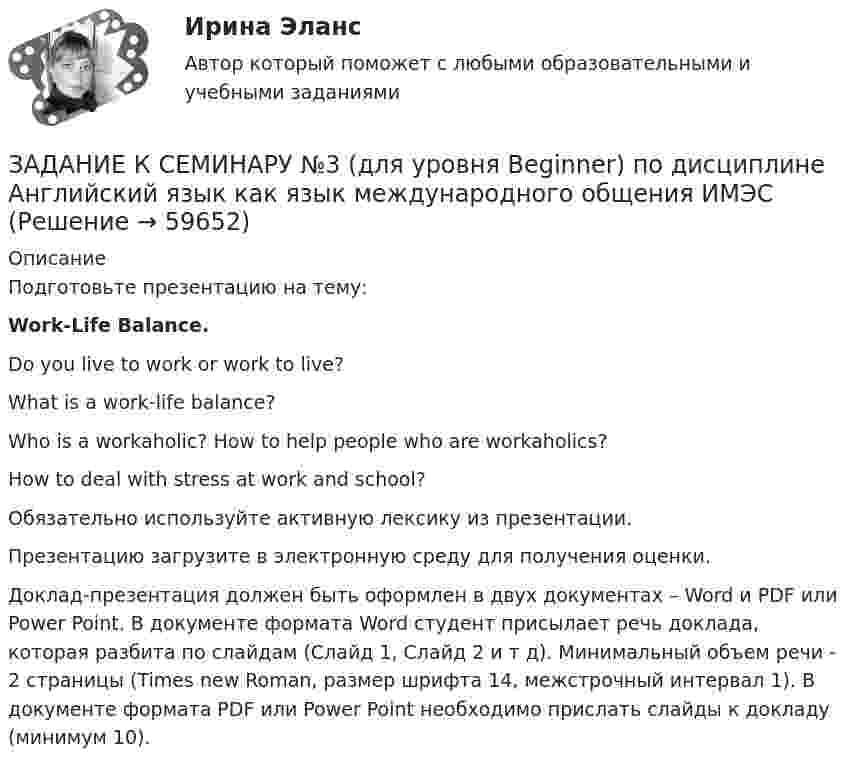     
            Описание
            Подготовьте презентацию на тему:Work-Life Balance. Do you live to work or work to live?What is a work-life balance?Who is a workaholic? How to help people who are workaholics?How to deal with stress at work and school?Обязательно используйте активную лексику из презентации.  Презентацию загрузите в электронную среду для получения оценки. Доклад-презентация должен быть оформлен в двух документах – Word и PDF или Power Point. В документе формата Word студент присылает речь доклада, которая разбита по слайдам (Слайд 1, Слайд 2 и т д). Минимальный объем речи - 2 страницы (Times new Roman, размер шрифта 14, межстрочный интервал 1). В документе формата PDF или Power Point необходимо прислать слайды к докладу (минимум 10).   
            
            
            ЗАДАНИЕ К СЕМИНАРУ №2 по дисциплине: «ПОЛИТОЛОГИЯ»ЗАДАНИЕ К СЕМИНАРУ №3 (для уровня Beginner) по дисциплине Английский язык как язык международного общения ИМЭСЗадание к семинару по дисциплине МЕТОДЫ ОПТИМАЛЬНЫХ РЕШЕНИЙЗадание к семинару по международной торговлеЗадание к теме 1Задание к теме 10Задание к теме 10 В судебное заседание о расторжении брака Киселевы представили на утверждение мирового судьи следующее соглашение:Задание к семинарскому занятию № 2 по дисциплине «Маркетинг»  по теме  2 «Методология изучения рынка» и теме 3 «Комплекс маркетинга»ЗАДАНИЕ К СЕМИНАРУ №1 (для уровня Beginner) по дисциплине Английский язык как язык международного общения ИМЭСЗадание к семинару №1 по дисциплине Высшая математикаЗАДАНИЕ К СЕМИНАРУ №1 по дисциплине МаркетингЗАДАНИЕ К СЕМИНАРУ №1 по дисциплине: «ПОЛИТОЛОГИЯ»ЗАДАНИЕ К СЕМИНАРУ №2 (для уровня Beginner) по дисциплине Английский язык как язык международного общения ИМЭСЗадание к семинару №2 по дисциплине Высшая математика