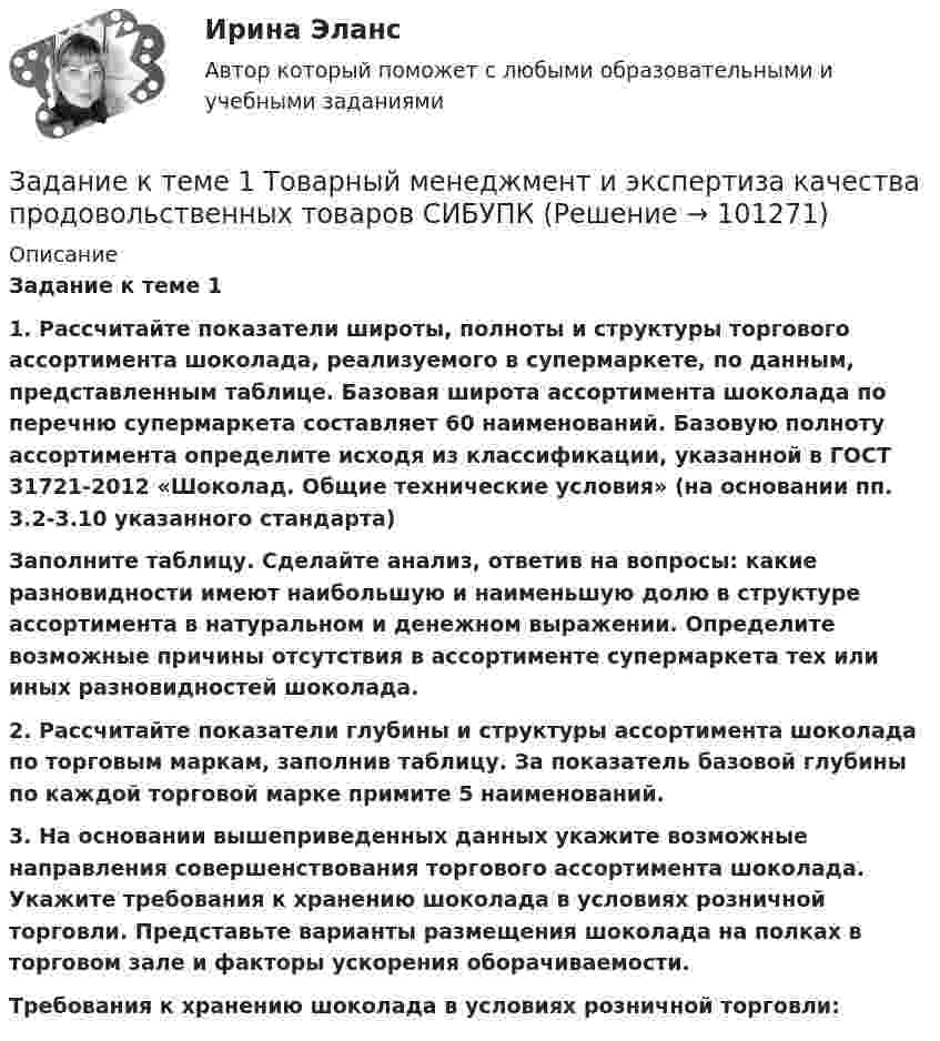     
            Описание
              Задание к теме 1 1. Рассчитайте показатели широты, полноты и структуры торгового ассортимента шоколада, реализуемого в супермаркете, по данным, представленным таблице. Базовая широта ассортимента шоколада по перечню супермаркета составляет 60 наименований. Базовую полноту ассортимента определите исходя из классификации, указанной в ГОСТ 31721-2012 «Шоколад. Общие технические условия» (на основании пп. 3.2-3.10 указанного стандарта) Заполните таблицу. Сделайте анализ, ответив на вопросы: какие разновидности имеют наибольшую и наименьшую долю в структуре ассортимента в натуральном и денежном выражении. Определите возможные причины отсутствия в ассортименте супермаркета тех или иных разновидностей шоколада.    2. Рассчитайте показатели глубины и структуры ассортимента шоколада по торговым маркам, заполнив таблицу. За показатель базовой глубины по каждой торговой марке примите 5 наименований.        3.  На основании вышеприведенных данных укажите возможные направления совершенствования торгового ассортимента шоколада. Укажите требования к хранению шоколада в условиях розничной торговли. Представьте варианты размещения шоколада на полках в торговом зале и факторы ускорения оборачиваемости.Требования к хранению шоколада в условиях розничной торговли:    
            
            
            Задание к теме 1. Составьте портрет современного менеджера в туриндустрии и гостиничном бизнесе: Директор турфирмы. Администратор гостиничного комплекса.Задание к теме 1 Товарный менеджмент и экспертиза качества продовольственных товаров СИБУПКЗадание к теме 1 – Управление бизнес-процессами Написать перечень проблем/вызовов функциональный структуры управления.... Задание к теме 2 – Определение бизнес-процесса Текстом кратко опишите бизнес-процесс в котором Вы участвуете.......Задание к теме 1. Философия как явление культурыЗадание к теме 2. Задание к теме 2.1. – 2.2. Сравнить правовой статус президента в президентской республике (США) с правовым статусом главы правительства в парламентарной монархии (Великобритания).Задание к теме 29. Как определяются основные страховые понятия: страховой риск, страховой случай, страховой интерес, страховая сумма, страховая плата, страховой взнос, страховой тариф?Задание к теме 1 На основе положений Трудового кодекса РФ определите, какие формы заботы о здоровье персонала работодатель обязан осуществлять, независимо от содержания коллективного договора и трудовых договоров работников.Задание к теме 1. Руководствуясь нормами §1 главы 30 ГК РФ, определите виды сроков, применяемых при купле-продаже, и укажите их юридическое значение.Задание к теме 1. Сгруппируйте объекты учета ООО «Звезда» по составу и источникам образования на 31.12.2020г (табл.1) Таблица 1 Наименование имущества, обязательств и капитала Сумма, тыс. руб.Задание к теме 1. Сгруппируйте объекты учета ООО «Звезда» по составу и источникам образования на 31.12.__ (табл.1) Таблица 1 Наименование имущества, обязательств и капитала Сумма, тыс. руб.Задание к теме 1. Сгруппируйте объекты учета ООО «Звезда» по составу и источникам образования на 31.12.__ (табл.1) Таблица 1 Наименование имущества, обязательств и капитала Сумма, тыс. руб.. 2Задание к теме 1. Составить таблицу по взаимодействию семейного права с другими отраслями права по следующей форме. № п/п Наименование отрасти права примерЗадание к теме 1. Составить таблицу по взаимодействию семейного права с другими отраслями права по следующей форме. № п/п Наименование отрасти права пример. 2