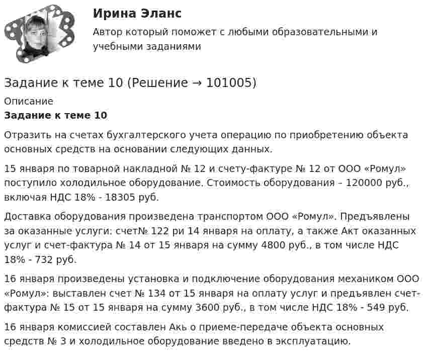      
            Описание
            Задание к теме 10	Отразить на счетах бухгалтерского учета операцию по приобретению объекта основных средств на основании следующих данных.	15 января по товарной накладной № 12 и счету-фактуре № 12 от ООО «Ромул» поступило холодильное оборудование. Стоимость оборудования – 120000 руб., включая НДС 18% - 18305 руб.	Доставка оборудования произведена транспортом ООО «Ромул». Предъявлены за оказанные услуги: счет№ 122 ри 14 января на оплату, а также Акт оказанных услуг и счет-фактура № 14 от 15 января на сумму 4800 руб., в том числе НДС 18% - 732 руб.	16 января произведены установка и подключение оборудования механиком ООО «Ромул»: выставлен счет № 134 от 15 января на оплату услуг и предъявлен счет-фактура № 15 от 15 января на сумму 3600 руб., в том числе НДС 18% - 549 руб.	16 января комиссией составлен Акь о приеме-передаче объекта основных средств № 3 и холодильное оборудование введено в эксплуатацию.    
            
            
            Задание к теме 1Задание к теме 10Задание к теме 10 В судебное заседание о расторжении брака Киселевы представили на утверждение мирового судьи следующее соглашение:Задание к теме 10 В ходе проверки соблюдения законности в исправительной колонии прокурором выявлены факты регулярного использования некачественных продуктов в столовой колонииЗадание к теме 10 Разрешите ситуацию: В судебное заседание о расторжении брака Киселевы представили на утверждение мирового судьи следующее соглашениеЗадание к теме 11Задание к теме 11ЗАДАНИЕ К СЕМИНАРУ №1 по дисциплине: «ПОЛИТОЛОГИЯ»ЗАДАНИЕ К СЕМИНАРУ №2 (для уровня Beginner) по дисциплине Английский язык как язык международного общения ИМЭСЗадание к семинару №2 по дисциплине Высшая математикаЗАДАНИЕ К СЕМИНАРУ №2 по дисциплине МаркетингЗАДАНИЕ К СЕМИНАРУ №2 по дисциплине: «ПОЛИТОЛОГИЯ»ЗАДАНИЕ К СЕМИНАРУ №3 (для уровня Beginner) по дисциплине Английский язык как язык международного общения ИМЭСЗадание к семинару по дисциплине МЕТОДЫ ОПТИМАЛЬНЫХ РЕШЕНИЙ