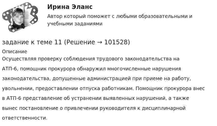       
            Описание
            Осуществляя проверку соблюдения трудового законодательства наАТП-6, помощник прокурора обнаружил многочисленные нарушениязаконодательства, допущенные администрацией при приеме на работу,увольнении, предоставлении отпуска работникам. Помощник прокурора внесв АТП-6 представление об устранении выявленных нарушений, а такжевынес постановление о привлечении руководителя к дисциплинарнойответственности.   