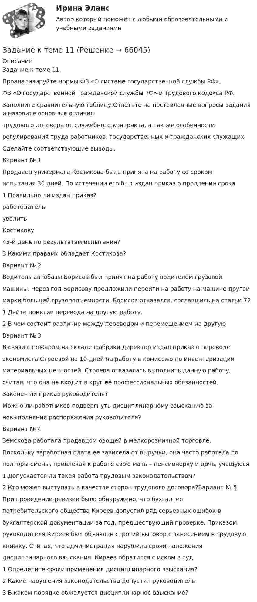      
            Описание
            Задание к теме 11Проанализируйте нормы ФЗ «О системе государственной службы РФ»,ФЗ «О государственной гражданской службы РФ» и Трудового кодекса РФ.Заполните сравнительную таблицу.Ответьте на поставленные вопросы задания и назовите основные отличиятрудового договора от служебного контракта, а так же особенностирегулирования труда работников, государственных и гражданских служащих.Сделайте соответствующие выводы.Вариант № 1Продавец универмага Костикова была принята на работу со срокомиспытания 30 дней. По истечении его был издан приказ о продлении срока1 Правильно ли издан приказ?работодательуволитьКостикову45-й день по результатам испытания?3 Какими правами обладает Костикова?Вариант № 2Водитель автобазы Борисов был принят на работу водителем грузовоймашины. Через год Борисову предложили перейти на работу на машине другоймарки большей грузоподъемности. Борисов отказался, сославшись на статьи 721 Дайте понятие перевода на другую работу.2 В чем состоит различие между переводом и перемещением на другуюВариант № 3В связи с пожаром на складе фабрики директор издал приказ о переводеэкономиста Строевой на 10 дней на работу в комиссию по инвентаризацииматериальных ценностей. Строева отказалась выполнить данную работу,считая, что она не входит в круг её профессиональных обязанностей.Законен ли приказ руководителя?Можно ли работников подвергнуть дисциплинарному взысканию заневыполнение распоряжения руководителя?Вариант № 4Земскова работала продавцом овощей в мелкорозничной торговле.Поскольку заработная плата ее зависела от выручки, она часто работала пополторы смены, привлекая к работе свою мать – пенсионерку и дочь, учащуюся1 Допускается ли такая работа трудовым законодательством?2 Кто может выступать в качестве сторон трудового договора?Вариант № 5При проведении ревизии было обнаружено, что бухгалтерпотребительского общества Киреев допустил ряд серьезных ошибок вбухгалтерской документации за год, предшествующий проверке. Приказомруководителя Киреев был объявлен строгий выговор с занесением в трудовуюкнижку. Считая, что администрация нарушила сроки наложениядисциплинарного взыскания, Киреев обратился с иском в суд.1 Определите сроки применения дисциплинарного взыскания?2 Какие нарушения законодательства допустил руководитель3 В каком порядке обжалуется дисциплинарное взыскание?   
            
            
            Задание к теме 11Задание к теме 11Задание к теме 11, вариант 4Задание к теме 1 1.Заполните таблицу, исходя из трактовок Св. Августина и Ф. Аквинского: Наименование трактовок Трактовки хозяйственных явлений и экономических категорий Ранние канонисты – Святой АвгустинЗадание к теме 11. Проанализируйте нормы ФЗ «О системе государственной службы РФ», ФЗ «О государственной гражданской службы РФ»Задание к теме 11. Проанализируйте нормы ФЗ «О системе государственной службы РФ», ФЗ «О государственной гражданской службы РФ» и Трудового кодекса РФ. Заполните сравнительную таблицу. Таблица и Трудового кодекса РФ. Заполните сравнительную таблицу. ТаблицаЗадание к теме 11 Проанализируйте нормы ФЗ «О системе государственной службы РФ», ФЗ «О государственной гражданской службы РФ» и Трудового кодекса РФ. Заполните сравнительную таблицу.Задание к теме 11. Проанализируйте нормы ФЗ «О системе государственной службы РФ», ФЗ «О государственной гражданской службы РФ» и Трудового кодекса РФ. Заполните сравнительную таблицу.ЗАДАНИЕ К СЕМИНАРУ №3 (для уровня Beginner) по дисциплине Английский язык как язык международного общения ИМЭСЗадание к семинару по дисциплине МЕТОДЫ ОПТИМАЛЬНЫХ РЕШЕНИЙЗадание к семинару по международной торговлеЗадание к теме 1Задание к теме 10Задание к теме 10 В судебное заседание о расторжении брака Киселевы представили на утверждение мирового судьи следующее соглашение:Задание к теме 10 В ходе проверки соблюдения законности в исправительной колонии прокурором выявлены факты регулярного использования некачественных продуктов в столовой колонии