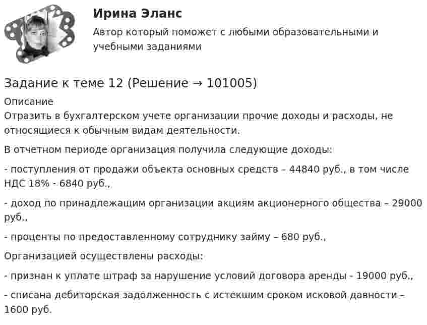      
            Описание
            	Отразить в бухгалтерском учете организации прочие доходы и расходы, не относящиеся к обычным видам деятельности.	В отчетном периоде организация получила следующие доходы:	- поступления от продажи объекта основных средств – 44840 руб., в том числе НДС 18% - 6840 руб.,	- доход по принадлежащим организации акциям акционерного общества – 29000 руб.,	- проценты по предоставленному сотруднику займу – 680 руб.,	Организацией осуществлены расходы:	- признан к уплате штраф за нарушение условий договора аренды - 19000 руб.,	- списана дебиторская задолженность с истекшим сроком исковой давности – 1600 руб.   
            
            
            Задание к теме 11. Проанализируйте нормы ФЗ «О системе государственной службы РФ», ФЗ «О государственной гражданской службы РФ» и Трудового кодекса РФ. Заполните сравнительную таблицу.. 3Задание к теме 12Задание к теме 12 Рекламная деятельность в коммерческой сфереЗадание к теме 15  Доказательства и доказывание. Часть 1 Задание к теме 16  Доказательства и доказывание. Часть 2Задание к теме 16. Отграничьте договор подряда от трудового договора и договора возмездного оказания услуг. Полученные результаты оформите в виде таблицы. Критерии для сравнения выберите самостоятельно. Критерии сравнения: Договор подряда Трудовой договор Договор возмездного оказания услуг 1 Стороны договораЗадание к теме 1.9. Сравните на примере отдельных государств европейскую модель конституционного контроля с американской. Европейская модель конституционного контроля Американская модель конституционного контроляЗадание к теме 1. Деловое общениеЗадание к теме 11Задание к теме 11Задание к теме 11, вариант 4Задание к теме 1 1.Заполните таблицу, исходя из трактовок Св. Августина и Ф. Аквинского: Наименование трактовок Трактовки хозяйственных явлений и экономических категорий Ранние канонисты – Святой АвгустинЗадание к теме 11. Проанализируйте нормы ФЗ «О системе государственной службы РФ», ФЗ «О государственной гражданской службы РФ»Задание к теме 11. Проанализируйте нормы ФЗ «О системе государственной службы РФ», ФЗ «О государственной гражданской службы РФ» и Трудового кодекса РФ. Заполните сравнительную таблицу. Таблица и Трудового кодекса РФ. Заполните сравнительную таблицу. ТаблицаЗадание к теме 11 Проанализируйте нормы ФЗ «О системе государственной службы РФ», ФЗ «О государственной гражданской службы РФ» и Трудового кодекса РФ. Заполните сравнительную таблицу.Задание к теме 11. Проанализируйте нормы ФЗ «О системе государственной службы РФ», ФЗ «О государственной гражданской службы РФ» и Трудового кодекса РФ. Заполните сравнительную таблицу.