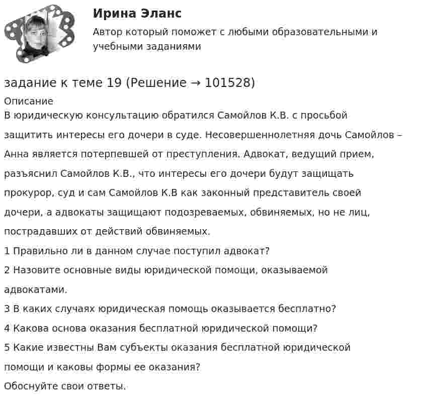       
            Описание
            В юридическую консультацию обратился Самойлов К.В. с просьбойзащитить интересы его дочери в суде. Несовершеннолетняя дочь Самойлов –Анна является потерпевшей от преступления. Адвокат, ведущий прием,разъяснил Самойлов К.В., что интересы его дочери будут защищатьпрокурор, суд и сам Самойлов К.В как законный представитель своейдочери, а адвокаты защищают подозреваемых, обвиняемых, но не лиц,пострадавших от действий обвиняемых.1 Правильно ли в данном случае поступил адвокат?2 Назовите основные виды юридической помощи, оказываемойадвокатами.3 В каких случаях юридическая помощь оказывается бесплатно?4 Какова основа оказания бесплатной юридической помощи?5 Какие известны Вам субъекты оказания бесплатной юридическойпомощи и каковы формы ее оказания?Обоснуйте свои ответы.   