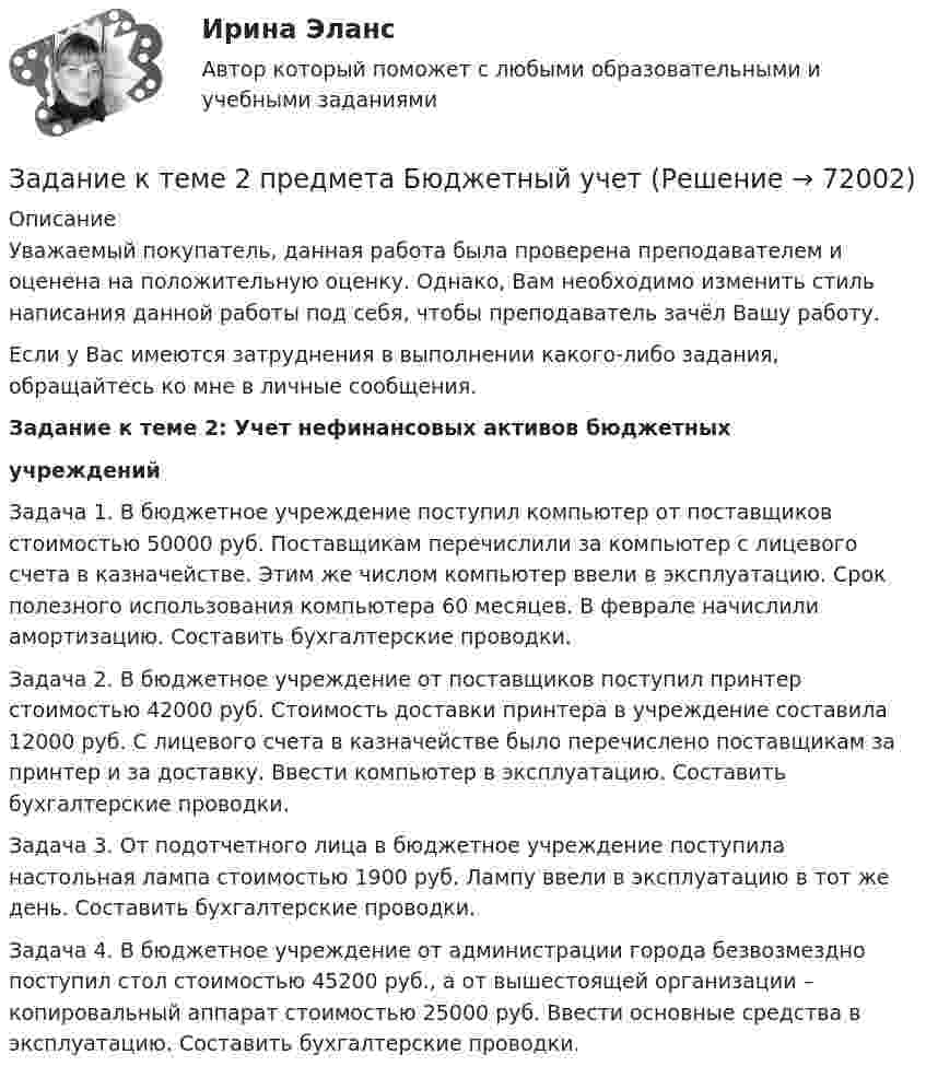      
            Описание
            Уважаемый покупатель, данная работа была проверена преподавателем и оценена на положительную оценку. Однако, Вам необходимо изменить стиль написания данной работы под себя, чтобы преподаватель зачёл Вашу работу.Если у Вас имеются затруднения в выполнении какого-либо задания, обращайтесь ко мне в личные сообщения. Задание к теме 2: Учет нефинансовых активов бюджетных  учреждений 	Задача 1. В бюджетное учреждение поступил компьютер от поставщиков стоимостью 50000 руб. Поставщикам перечислили за компьютер с лицевого счета в казначействе. Этим же числом компьютер ввели в эксплуатацию. Срок полезного использования компьютера 60 месяцев. В феврале начислили амортизацию. Составить бухгалтерские проводки.	Задача 2. В бюджетное учреждение от поставщиков поступил принтер стоимостью 42000 руб. Стоимость доставки принтера в учреждение составила 12000 руб. С лицевого счета в казначействе было перечислено поставщикам за принтер и за доставку. Ввести компьютер в эксплуатацию. Составить бухгалтерские проводки.	Задача 3. От подотчетного лица в бюджетное учреждение поступила настольная лампа стоимостью 1900 руб. Лампу ввели в эксплуатацию в тот же день. Составить бухгалтерские проводки.	Задача 4. В бюджетное учреждение от администрации города безвозмездно поступил стол стоимостью 45200 руб., а от вышестоящей организации – копировальный аппарат стоимостью 25000 руб. Ввести основные средства в эксплуатацию. Составить бухгалтерские проводки.   
            
            
            Задание к теме 29. Как определяются основные страховые понятия: страховой риск, страховой случай, страховой интерес, страховая сумма, страховая плата, страховой взнос, страховой тариф?Задание к теме 2 предмета Бюджетный учетЗадание к теме 2 «Установка системы «1С:Предприятие. Управление торговлей» и её функциональные возможности»Задание к теме 2 «Установка системы «1С:Предприятие. Управление торговлей» и её функциональные возможности» важно! в файле в любом графическом редакторе (даже тот же Paint) вставьте свою фамилию вместо моей.Задание к теме 2 «Установка системы «1С:Предприятие. Управление торговлей» и её функциональные возможности» важно! в файле в любом графическом редакторе (даже тот же Paint) вставьте свою фамилию вместо моей.Задание к теме 2: Учет нефинансовых активов бюджетных  учрежденийЗадание к теме 2: Учет нефинансовых активов бюджетных  учрежденийЗадание к теме 3 Задание к теме 1. Составить таблицу по взаимодействию семейного права с другими отраслями права по следующей форме. № п/п Наименование отрасти права пример. 2Задание к теме 1. Составьте портрет современного менеджера в туриндустрии и гостиничном бизнесе: 1. Директор турфирмы. 2. Администратор гостиничного комплекса. Портрет менеджера (характеристики) Описание характеристик Директор турфирмы Администратор гостиничного комплексаЗадание к теме 1. Составьте портрет современного менеджера в туриндустрии и гостиничном бизнесе: Директор турфирмы. Администратор гостиничного комплекса.Задание к теме 1 Товарный менеджмент и экспертиза качества продовольственных товаров СИБУПКЗадание к теме 1 – Управление бизнес-процессами Написать перечень проблем/вызовов функциональный структуры управления.... Задание к теме 2 – Определение бизнес-процесса Текстом кратко опишите бизнес-процесс в котором Вы участвуете.......Задание к теме 1. Философия как явление культурыЗадание к теме 2. 
