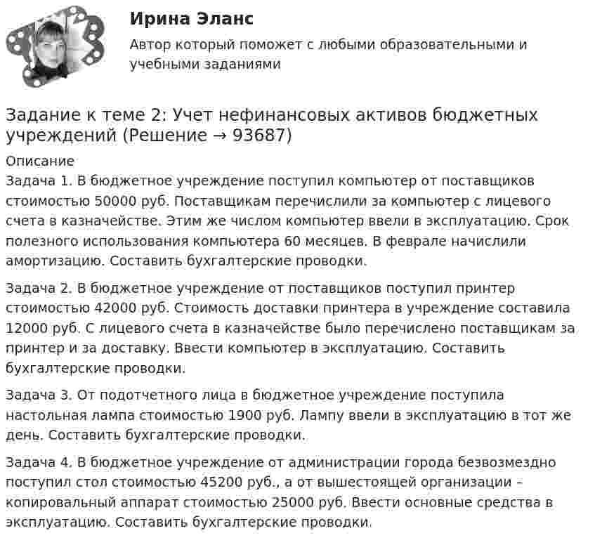     
            Описание
            	Задача 1. В бюджетное учреждение поступил компьютер от поставщиков стоимостью 50000 руб. Поставщикам перечислили за компьютер с лицевого счета в казначействе. Этим же числом компьютер ввели в эксплуатацию. Срок полезного использования компьютера 60 месяцев. В феврале начислили амортизацию. Составить бухгалтерские проводки.	Задача 2. В бюджетное учреждение от поставщиков поступил принтер стоимостью 42000 руб. Стоимость доставки принтера в учреждение составила 12000 руб. С лицевого счета в казначействе было перечислено поставщикам за принтер и за доставку. Ввести компьютер в эксплуатацию. Составить бухгалтерские проводки.	Задача 3. От подотчетного лица в бюджетное учреждение поступила настольная лампа стоимостью 1900 руб. Лампу ввели в эксплуатацию в тот же день. Составить бухгалтерские проводки.	Задача 4. В бюджетное учреждение от администрации города безвозмездно поступил стол стоимостью 45200 руб., а от вышестоящей организации – копировальный аппарат стоимостью 25000 руб. Ввести основные средства в эксплуатацию. Составить бухгалтерские проводки.   
            
            
            Задание к теме 2 «Установка системы «1С:Предприятие. Управление торговлей» и её функциональные возможности» важно! в файле в любом графическом редакторе (даже тот же Paint) вставьте свою фамилию вместо моей.Задание к теме 2 «Установка системы «1С:Предприятие. Управление торговлей» и её функциональные возможности» важно! в файле в любом графическом редакторе (даже тот же Paint) вставьте свою фамилию вместо моей.Задание к теме 2: Учет нефинансовых активов бюджетных  учрежденийЗадание к теме 2: Учет нефинансовых активов бюджетных  учрежденийЗадание к теме 3 Задание к теме 3. Государственное управление в Российской империи в период абсолютизмаЗадание к теме 3 История бухгалтерского учетаЗадание к теме 3 Исходные данные (табл.1 - 3): Таблица 1 Остатки незавершенного производства на начало месяца, тыс. руб.: Статья расходов Заказ № 1 (деталь 00125) ЗаказЗадание к теме 1 Товарный менеджмент и экспертиза качества продовольственных товаров СИБУПКЗадание к теме 1 – Управление бизнес-процессами Написать перечень проблем/вызовов функциональный структуры управления.... Задание к теме 2 – Определение бизнес-процесса Текстом кратко опишите бизнес-процесс в котором Вы участвуете.......Задание к теме 1. Философия как явление культурыЗадание к теме 2. Задание к теме 2.1. – 2.2. Сравнить правовой статус президента в президентской республике (США) с правовым статусом главы правительства в парламентарной монархии (Великобритания).Задание к теме 29. Как определяются основные страховые понятия: страховой риск, страховой случай, страховой интерес, страховая сумма, страховая плата, страховой взнос, страховой тариф?Задание к теме 2 предмета Бюджетный учет