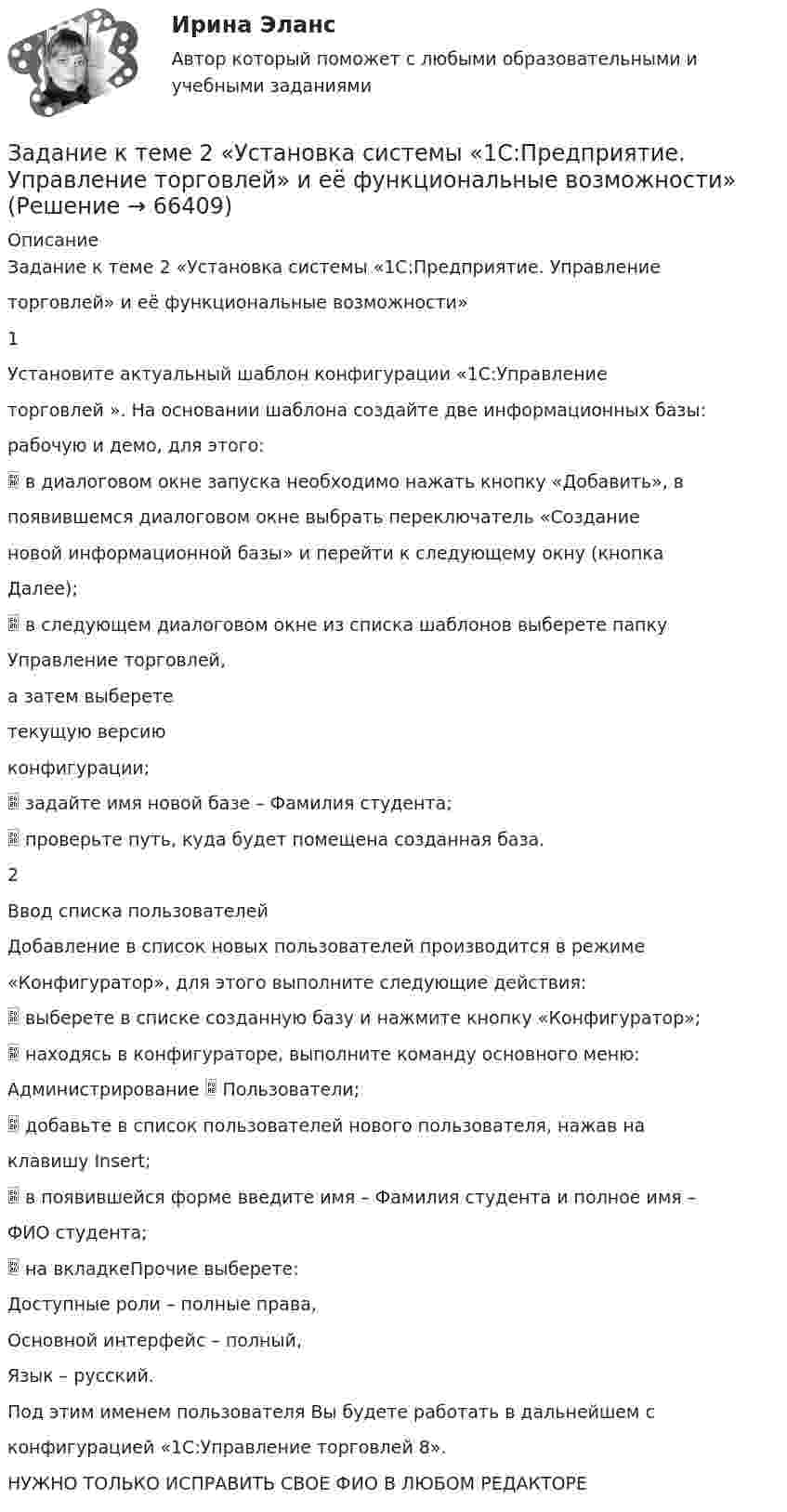      
            Описание
            Задание к теме 2 «Установка системы «1С:Предприятие. Управлениеторговлей» и её функциональные возможности»1Установите актуальный шаблон конфигурации «1С:Управлениеторговлей ». На основании шаблона создайте две информационных базы:рабочую и демо, для этого: в диалоговом окне запуска необходимо нажать кнопку «Добавить», впоявившемся диалоговом окне выбрать переключатель «Созданиеновой информационной базы» и перейти к следующему окну (кнопкаДалее); в следующем диалоговом окне из списка шаблонов выберете папкуУправление торговлей,а затем выберететекущую версиюконфигурации; задайте имя новой базе – Фамилия студента; проверьте путь, куда будет помещена созданная база.2Ввод списка пользователейДобавление в список новых пользователей производится в режиме«Конфигуратор», для этого выполните следующие действия: выберете в списке созданную базу и нажмите кнопку «Конфигуратор»; находясь в конфигураторе, выполните команду основного меню:Администрирование  Пользователи; добавьте в список пользователей нового пользователя, нажав наклавишу Insert; в появившейся форме введите имя – Фамилия студента и полное имя –ФИО студента; на вкладкеПрочие выберете:Доступные роли – полные права,Основной интерфейс – полный,Язык – русский.Под этим именем пользователя Вы будете работать в дальнейшем сконфигурацией «1С:Управление торговлей 8».НУЖНО ТОЛЬКО ИСПРАВИТЬ СВОЕ ФИО В ЛЮБОМ РЕДАКТОРЕ   
            
            
            Задание к теме 2 предмета Бюджетный учетЗадание к теме 2 «Установка системы «1С:Предприятие. Управление торговлей» и её функциональные возможности»Задание к теме 2 «Установка системы «1С:Предприятие. Управление торговлей» и её функциональные возможности» важно! в файле в любом графическом редакторе (даже тот же Paint) вставьте свою фамилию вместо моей.Задание к теме 2 «Установка системы «1С:Предприятие. Управление торговлей» и её функциональные возможности» важно! в файле в любом графическом редакторе (даже тот же Paint) вставьте свою фамилию вместо моей.Задание к теме 2: Учет нефинансовых активов бюджетных  учрежденийЗадание к теме 2: Учет нефинансовых активов бюджетных  учрежденийЗадание к теме 3 Задание к теме 3. Государственное управление в Российской империи в период абсолютизмаЗадание к теме 1. Составьте портрет современного менеджера в туриндустрии и гостиничном бизнесе: 1. Директор турфирмы. 2. Администратор гостиничного комплекса. Портрет менеджера (характеристики) Описание характеристик Директор турфирмы Администратор гостиничного комплексаЗадание к теме 1. Составьте портрет современного менеджера в туриндустрии и гостиничном бизнесе: Директор турфирмы. Администратор гостиничного комплекса.Задание к теме 1 Товарный менеджмент и экспертиза качества продовольственных товаров СИБУПКЗадание к теме 1 – Управление бизнес-процессами Написать перечень проблем/вызовов функциональный структуры управления.... Задание к теме 2 – Определение бизнес-процесса Текстом кратко опишите бизнес-процесс в котором Вы участвуете.......Задание к теме 1. Философия как явление культурыЗадание к теме 2. Задание к теме 2.1. – 2.2. Сравнить правовой статус президента в президентской республике (США) с правовым статусом главы правительства в парламентарной монархии (Великобритания).