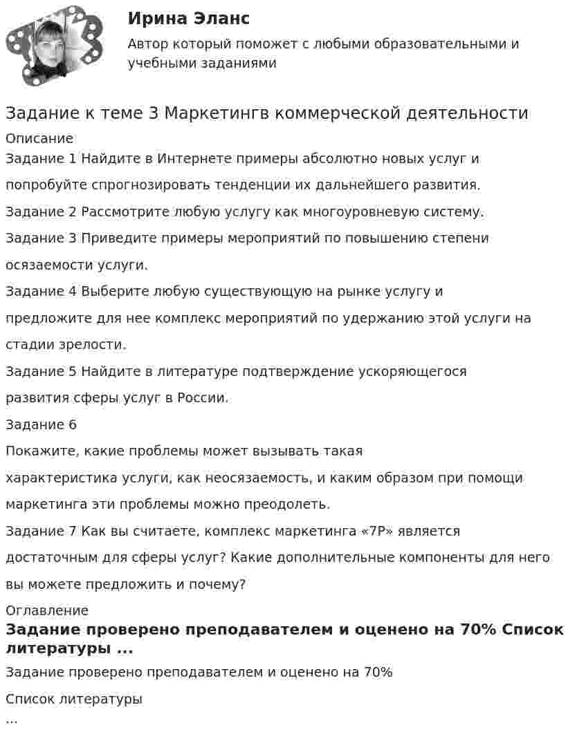      
          Описание
          Задание 1 Найдите в Интернете примеры абсолютно новых услуг ипопробуйте спрогнозировать тенденции их дальнейшего развития.Задание 2 Рассмотрите любую услугу как многоуровневую систему.Задание 3 Приведите примеры мероприятий по повышению степениосязаемости услуги.Задание 4 Выберите любую существующую на рынке услугу ипредложите для нее комплекс мероприятий по удержанию этой услуги настадии зрелости.Задание 5 Найдите в литературе подтверждение ускоряющегосяразвития сферы услуг в России.Задание 6Покажите, какие проблемы может вызывать такаяхарактеристика услуги, как неосязаемость, и каким образом при помощимаркетинга эти проблемы можно преодолеть.Задание 7 Как вы считаете, комплекс маркетинга «7Р» являетсядостаточным для сферы услуг? Какие дополнительные компоненты для неговы можете предложить и почему? 
          Оглавление
          Задание проверено преподавателем и оценено на 70% 
          Список литературы
          ...
            
            
            Задание к теме 3 Логистическое управление закупочной деятельностьюЗадание к теме 3 Маркетингв коммерческой деятельности✔️Задание к теме 3 Необходимо решить ситуационные задачи, отразив хозяйственные операции на счетах бухгалтерского учета в Регистрационном журнале хозяйственных операций (Приложение 1).Задание к теме 3 Необходимо решить ситуационные задачи, отразив хозяйственные операции на счетах бухгалтерского учета в Регистрационном журнале хозяйственных операций (Приложение 1).Задание к теме 3 Необходимо решить ситуационные задачи, отразив хозяйственные операции на счетах бухгалтерского учета в Регистрационном журнале хозяйственных операций (Приложение 1).. 2Задание к теме 3 Необходимо решить ситуационные задачи, отразив хозяйственные операции на счетах бухгалтерского учета в Регистрационном журнале хозяйственных операций (Приложение 1).. 3Задание к теме 3 по предмету Бюджетный учетЗадание к теме 2: Учет нефинансовых активов бюджетных  учрежденийЗадание к теме 2: Учет нефинансовых активов бюджетных  учрежденийЗадание к теме 3 Задание к теме 3. Государственное управление в Российской империи в период абсолютизмаЗадание к теме 3 История бухгалтерского учетаЗадание к теме 3 Исходные данные (табл.1 - 3): Таблица 1 Остатки незавершенного производства на начало месяца, тыс. руб.: Статья расходов Заказ № 1 (деталь 00125) ЗаказЗадание к теме 3 Исходные данные (табл.1 - 3): Таблица 1 Остатки незавершенного производства на начало месяца, тыс. руб.: Статья расходов Заказ № 1 (деталь 00125) Заказ. 2