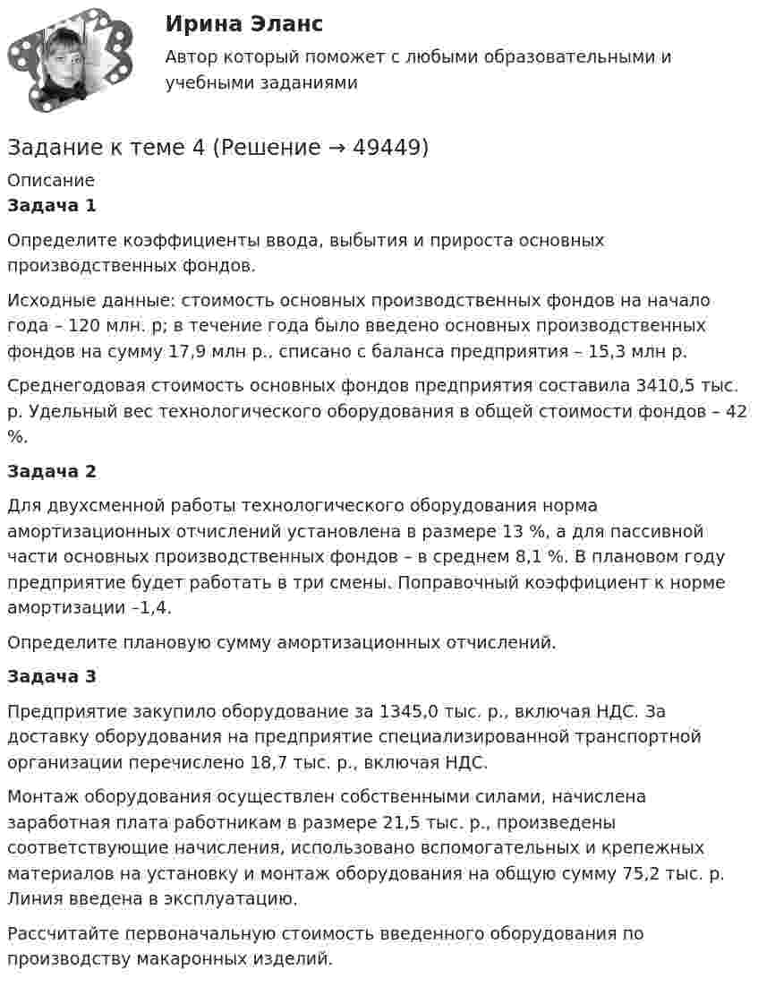      
            Описание
             Задача 1Определите коэффициенты ввода, выбытия и прироста основных производственных фондов.Исходные данные: стоимость основных производственных фондов на начало года – 120 млн. р; в течение года было введено основных производственных фондов на сумму 17,9 млн р., списано с баланса предприятия – 15,3 млн р.Среднегодовая стоимость основных фондов предприятия составила 3410,5 тыс. р. Удельный вес технологического оборудования в общей стоимости фондов – 42 %. Задача 2Для двухсменной работы технологического оборудования норма амортизационных отчислений установлена в размере 13 %, а для пассивной части основных производственных фондов – в среднем 8,1 %. В плановом году предприятие будет работать в три смены. Поправочный коэффициент к норме амортизации –1,4.Определите плановую сумму амортизационных отчислений. Задача 3Предприятие закупило оборудование за 1345,0 тыс. р., включая НДС. За доставку оборудования на предприятие специализированной транспортной организации перечислено 18,7 тыс. р., включая НДС.Монтаж оборудования осуществлен собственными силами, начислена заработная плата работникам в размере 21,5 тыс. р., произведены соответствующие начисления, использовано вспомогательных и крепежных материалов на установку и монтаж оборудования на общую сумму 75,2 тыс. р. Линия введена в эксплуатацию. Рассчитайте первоначальную стоимость введенного оборудования по производству макаронных изделий.  
            
            
            Задание к теме 4Задание к теме 4Задание к теме 4Задание к теме 4.ЗАДАНИЕ К ТЕМЕ 4Задание к теме 4, вариант 4Задание к теме 4 Ввод справочной информацииЗадание к теме 3 Необходимо решить ситуационные задачи, отразив хозяйственные операции на счетах бухгалтерского учета в Регистрационном журнале хозяйственных операций (Приложение 1).. 2Задание к теме 3 Необходимо решить ситуационные задачи, отразив хозяйственные операции на счетах бухгалтерского учета в Регистрационном журнале хозяйственных операций (Приложение 1).. 3Задание к теме 3 по предмету Бюджетный учетЗадание к теме 3 Стандартизация как фактор формирования оптимальных технологических процессов в гостиничной деятельности Изучите Постановление Правительства РФ от 16 февраля 2019 г. № 158 «Об утверждении Положения о классификации гостиниц» и ответьте на следующие вопросы:Задание к теме 3. Учет финансовых активов бюджетных учрежденийЗадание к теме 3. Учет финансовых активов бюджетных учрежденийЗадание к теме 3 Экономические ресурсы предприятия Менеджмент. СИБУПК