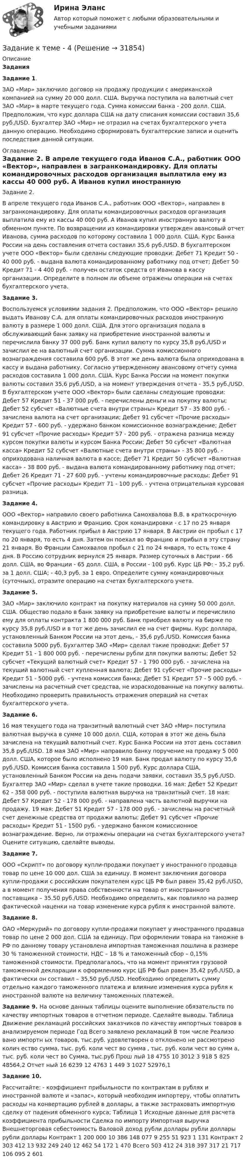     
          Описание
          Задания Задание 1. ЗАО «Мир» заключило договор на продажу продукции с американской компанией на сумму 20 000 долл. США. Выручка поступила на валютный счет ЗАО «Мир» в марте текущего года. Сумма комиссии банка - 200 долл. США. Предположим, что курс доллара США на дату списания комиссии составил 35,6 руб./USD. Бухгалтер ЗАО «Мир» не отразил на счетах бухгалтерского учета данную операцию. Необходимо сформировать бухгалтерские записи и оценить последствия данной ситуации.  
          Оглавление
          Задание 2. В апреле текущего года Иванов С.А., работник ООО «Вектор», направлен в загранкомандировку. Для оплаты командировочных расходов организация выплатила ему из кассы 40 000 руб. А Иванов купил иностранную валюту в обменном пункте. По возвращении из командировки утвержден авансовый отчет Иванова, сумма расходов по которому составила 1 000 долл. США. Курс Банка России на день составления отчета составил 35,6 руб./USD. В бухгалтерском учете ООО «Вектор» были сделаны следующие проводки: Дебет 71 Кредит 50 - 40 000 руб. - выдана валюта командированному работнику под отчет; Дебет 50 Кредит 71 - 4 400 руб. - получен остаток средств от Иванова в кассу организации. Определите в полном ли объеме отражены операции на счетах бухгалтерского учета. Задание 3. Воспользуемся условиями задания 2. Предположим, что ООО «Вектор» решило выдать Иванову С.А. для оплаты командировочных расходов иностранную валюту в размере 1 000 долл. США. Для этого организация подала в обслуживающий банк заявку на приобретение иностранной валюты и перечислила банку 37 000 руб. Банк купил валюту по курсу 35,8 руб./USD и зачислил ее на валютный счет организации. Сумма комиссионного вознаграждения составила 600 руб. В этот же день валюта была оприходована в кассу и выдана работнику. Согласно утвержденному авансовому отчету сумма расходов составила 1 000 долл. США. Курс Банка России на момент покупки валюты составил 35,6 руб./USD, а на момент утверждения отчета - 35,5 руб./USD. В бухгалтерском учете ООО «Вектор» были сделаны следующие проводки: Дебет 57 Кредит 51 - 37 000 руб. - перечислены деньги на покупку валюты; Дебет 52 субсчет «Валютные счета внутри страны» Кредит 57 - 35 800 руб. - зачислена валюта на счет организации; Дебет 91 субсчет «Прочие расходы» Кредит 57 - 600 руб. - удержано банком комиссионное вознаграждение; Дебет 91 субсчет «Прочие расходы» Кредит 57 - 200 руб. - отражена разница между курсом покупки валюты и курсом Банка России; Дебет 50 субсчет «Валютная касса» Кредит 52 субсчет «Валютные счета внутри страны» - 35 800 руб. - оприходована наличная валюта в кассе; Дебет 71 Кредит 50 субсчет «Валютная касса» - 38 800 руб. - выдана валюта командированному работнику под отчет; Дебет 26 Кредит 71 - 27 600 руб. - учтены командировочные расходы; Дебет 91 субсчет «Прочие расходы» Кредит 71 - 100 руб. - учтена отрицательная курсовая разница. Задание 4. ООО «Вектор» направило своего работника Самохвалова В.В. в краткосрочную командировку в Австрию и Францию. Срок командировки - с 17 по 25 января текущего года. Работник прибыл в Австрию 17 января. В Австрии он пробыл с 17 по 20 января, то есть 4 дня. Затем он поехал во Францию и прибыл в эту страну 21 января. Во Франции Самохвалов пробыл с 21 по 24 января, то есть тоже 4 дня. В Россию сотрудник вернулся 25 января. Размер суточных в Австрии - 66 долл. США, во Франции - 65 долл. США, в России - 100 руб. Курс ЦБ РФ: - 35,2 руб. за 1 долл. США; - 40,3 руб. за 1 евро. Определите сумму командировочных (суточных), отразите операцию на счетах бухгалтерского учета. Задание 5. ЗАО «Мир» заключило контракт на покупку материалов на сумму 50 000 долл. США. Общество подало в банк заявку на приобретение валюты и перечислило ему для оплаты контракта 1 800 000 руб. Банк приобрел валюту на бирже по курсу 35,8 руб./USD и в тот же день зачислил ее на счет фирмы. Курс доллара, установленный Банком России на этот день, - 35,6 руб./USD. Комиссия банка составила 5000 руб. Бухгалтер ЗАО «Мир» сделал такие проводки: Дебет 57 Кредит 51 - 1 800 000 руб. - перечислены рубли для покупки валюты; Дебет 52 субсчет «Текущий валютный счет» Кредит 57 - 1 790 000 руб. - зачислена на текущий валютный счет купленная валюта; Дебет 91 субсчет «Прочие расходы» Кредит 51 - 5000 руб. - учтена комиссия банка; Дебет 51 Кредит 57 - 5 000 руб. - зачислены на расчетный счет средства, не израсходованные на покупку валюты. Необходимо проверить правильность отражения операций на счетах бухгалтерского учета. Задание 6. 16 мая текущего года на транзитный валютный счет ЗАО «Мир» поступила валютная выручка в сумме 10 000 долл. США, которая в этот же день была зачислена на текущий валютный счет. Курс Банка России на этот день составил 35,8 руб./USD. 18 мая ЗАО «Мир» направило банку поручение на продажу 5 000 долл. США, которое было исполнено 19 мая. Банк продал валюту по курсу 35,6 руб./USD. Комиссия банка составила 1 500 руб. Курс доллара США, установленный Банком России на день подачи заявки, составил 35,5 руб./USD. Бухгалтер ЗАО «Мир» сделал в учете такие проводки. 16 мая: Дебет 52 Кредит 62 - 358 000 руб. - поступила валютная выручка на транзитный счет. 18 мая: Дебет 57 Кредит 52 - 178 000 руб. - направлена часть валютной выручки на продажу. 19 мая: Дебет 51 Кредит 57 - 178 000 руб. - зачислены на расчетный счет денежные средства от продажи валюты; Дебет 91 субсчет «Прочие расходы» Кредит 51 - 1500 руб. - удержано банком комиссионное вознаграждение. Верно, ли отражены операции на счетах бухгалтерского учета? Оцените ситуацию, сделайте выводы. Задание 7. ООО «Скрипт» по договору купли-продажи покупает у иностранного продавца товар по цене 10 000 дол. США за единицу. В момент заключения договора купли-продажи с российским покупателем курс ЦБ РФ был равен 35,42 руб./USD, а в момент получения права собственности на товар от иностранного поставщика – 35,50 руб./USD. Необходимо определить, как повлияло на размер фактической наценки на товар изменение курса рубля к иностранной валюте. Задание 8. ОАО «Меркурий» по договору купли-продажи покупает у иностранного продавца товар по цене 2 000 дол. США за единицу. При оформлении товара на таможне в РФ по данному товару установлена импортная таможенная пошлина в размере 30 % таможенной стоимости, НДС – 18 % и таможенный сбор – 0,15% таможенной стоимости. Предполагалось, что на момент принятия грузовой таможенной декларации к оформлению курс ЦБ РФ был равен 35,42 руб./USD, а фактически он составил – 35,50 руб./USD. Необходимо определить сумму отдельно каждого таможенного платежа и влияние изменения курса рубля к иностранной валюте на величину таможенных платежей. Задание 9. На основе данных таблицы оцените выполнение обязательств по качеству импортных товаров в отчетном периоде. Сделайте выводы. Таблица Движение рекламаций российских заказчиков по качеству импортных товаров в анализируемом периоде Год Всего заявлено рекламаций В том числе Реализо вано импортн ых товаров, тыс.руб. удовлетворен о отклонено не рассмотрено колич ество сумма, тыс. руб. коли чест во сумма , тыс. руб. коли чест во сумм а, тыс. руб. коли чест во Сумма, тыс.руб Прош лый 18 4755 10 3012 3 918 5 825 48564,2 Отчет ный 16 6239 12 4763 1 449 3 1027 52976,1Задание 10. Рассчитайте: - коэффициент прибыльности по контрактам в рублях и иностранной валюте и «запас», который необходим импортеру, чтобы оплатить расходы на конвертацию рублей в доллары, а также застраховать импортную сделку от падения обменного курса; Таблица 1 Исходные данные для расчета коэффициента прибыльности Сделка по импорту Импортная выручка Внешнеторговая себестоимость Валовой доход рубли доллары рубли доллары рубли доллары Контракт 1 200 000 10 386 148 077 9 255 51 923 1 131 Контракт 2 303 412 13 932 249 240 12 462 54 172 1 470 Всего 503 412 24 318 397 317 21 717 106 095 2 601 
            
            
            Задание к теме 3 Экономические ресурсы предприятия Менеджмент. СИБУПКЗадание к теме - 4 Задание к теме 4Задание к теме 4Задание к теме 4Задание к теме 4.ЗАДАНИЕ К ТЕМЕ 4✔️Задание к теме 3 Необходимо решить ситуационные задачи, отразив хозяйственные операции на счетах бухгалтерского учета в Регистрационном журнале хозяйственных операций (Приложение 1).Задание к теме 3 Необходимо решить ситуационные задачи, отразив хозяйственные операции на счетах бухгалтерского учета в Регистрационном журнале хозяйственных операций (Приложение 1).Задание к теме 3 Необходимо решить ситуационные задачи, отразив хозяйственные операции на счетах бухгалтерского учета в Регистрационном журнале хозяйственных операций (Приложение 1).. 2Задание к теме 3 Необходимо решить ситуационные задачи, отразив хозяйственные операции на счетах бухгалтерского учета в Регистрационном журнале хозяйственных операций (Приложение 1).. 3Задание к теме 3 по предмету Бюджетный учетЗадание к теме 3 Стандартизация как фактор формирования оптимальных технологических процессов в гостиничной деятельности Изучите Постановление Правительства РФ от 16 февраля 2019 г. № 158 «Об утверждении Положения о классификации гостиниц» и ответьте на следующие вопросы:Задание к теме 3. Учет финансовых активов бюджетных учреждений