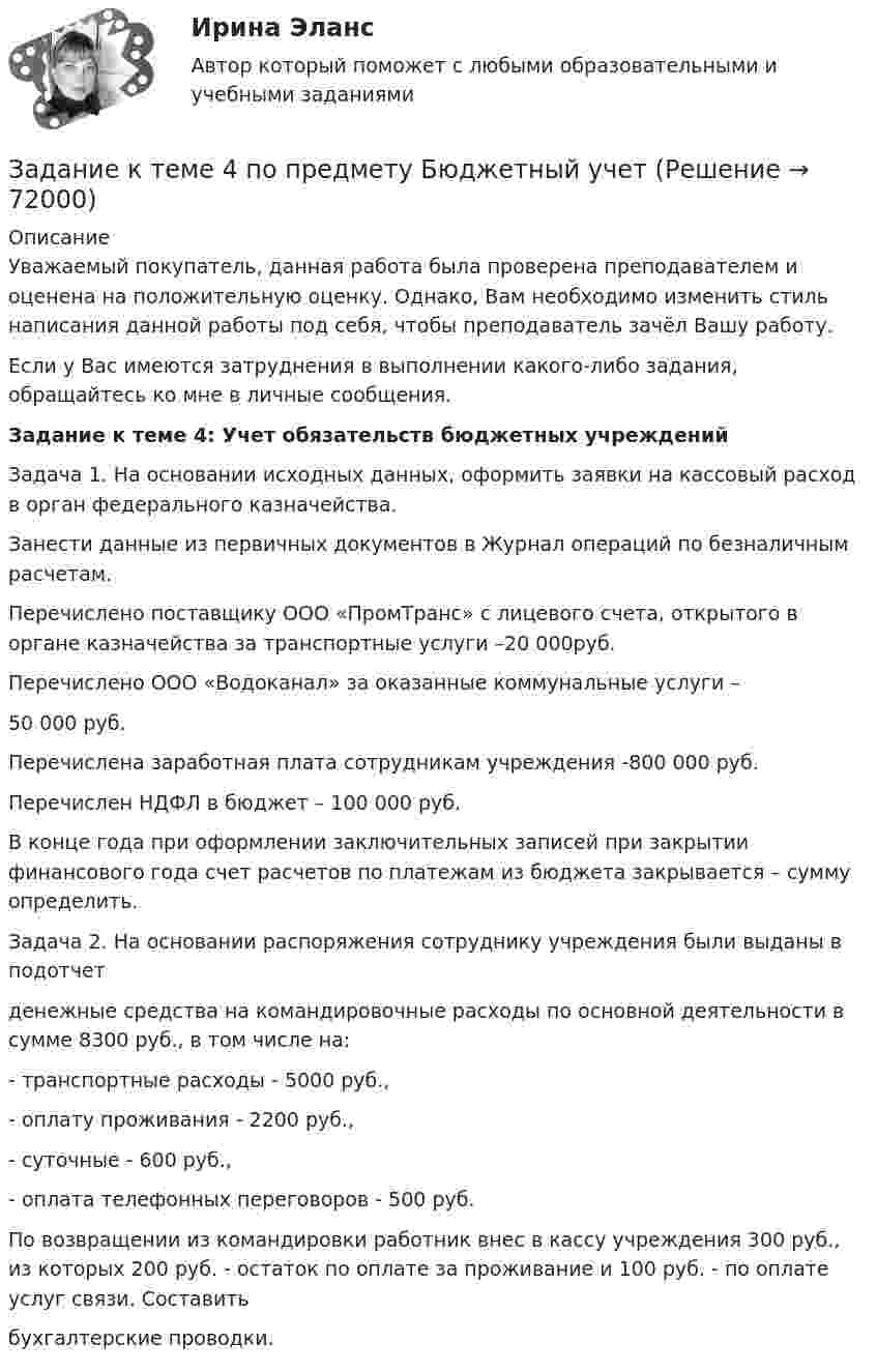     
            Описание
            Уважаемый покупатель, данная работа была проверена преподавателем и оценена на положительную оценку. Однако, Вам необходимо изменить стиль написания данной работы под себя, чтобы преподаватель зачёл Вашу работу.Если у Вас имеются затруднения в выполнении какого-либо задания, обращайтесь ко мне в личные сообщения. Задание к теме 4: Учет обязательств бюджетных учреждений 	Задача 1. На основании исходных данных, оформить заявки на кассовый расход в орган федерального казначейства.	 Занести данные из первичных документов в Журнал операций по безналичным расчетам.	Перечислено поставщику ООО «ПромТранс» с лицевого счета, открытого в органе казначейства за транспортные услуги –20 000руб.	Перечислено ООО «Водоканал» за оказанные коммунальные услуги – 	50 000 руб.	Перечислена заработная плата сотрудникам учреждения -800 000 руб.	Перечислен НДФЛ в бюджет – 100 000 руб.	В конце года при оформлении заключительных записей при закрытии финансового года счет расчетов по платежам из бюджета закрывается – сумму определить.	Задача 2. На основании распоряжения сотруднику учреждения были выданы в подотчетденежные средства на командировочные расходы по основной деятельности в сумме 8300 руб., в том числе на:- транспортные расходы - 5000 руб.,- оплату проживания - 2200 руб.,- суточные - 600 руб.,- оплата телефонных переговоров - 500 руб.По возвращении из командировки работник внес в кассу учреждения 300 руб., из которых 200 руб. - остаток по оплате за проживание и 100 руб. - по оплате услуг связи. Составитьбухгалтерские проводки.   
            
            
            Задание к теме 4. Государственное управление в России в XIX –начале XX вв.Задание к теме 4 по предмету Бюджетный учетЗадание к теме 4 «Региональные и территориальные финансы. Бюджетный федерализм» Вариант 1 Проведите анализ и сделайте заключение об исполнении консолидированного бюджета субъекта Федерации (Новосибирской области или другого – на ваш выбор) за последние 3 года.Задание к теме 4 Управление товарными категориямиЗадание к теме 4 Учет в некоммерческих организацияхЗадание к теме 4: Учет обязательств бюджетных учрежденийЗадание к теме 4: Учет обязательств бюджетных учрежденийЗадание к теме 4Задание к теме 4Задание к теме 4Задание к теме 4.ЗАДАНИЕ К ТЕМЕ 4Задание к теме 4, вариант 4Задание к теме 4 Ввод справочной информации