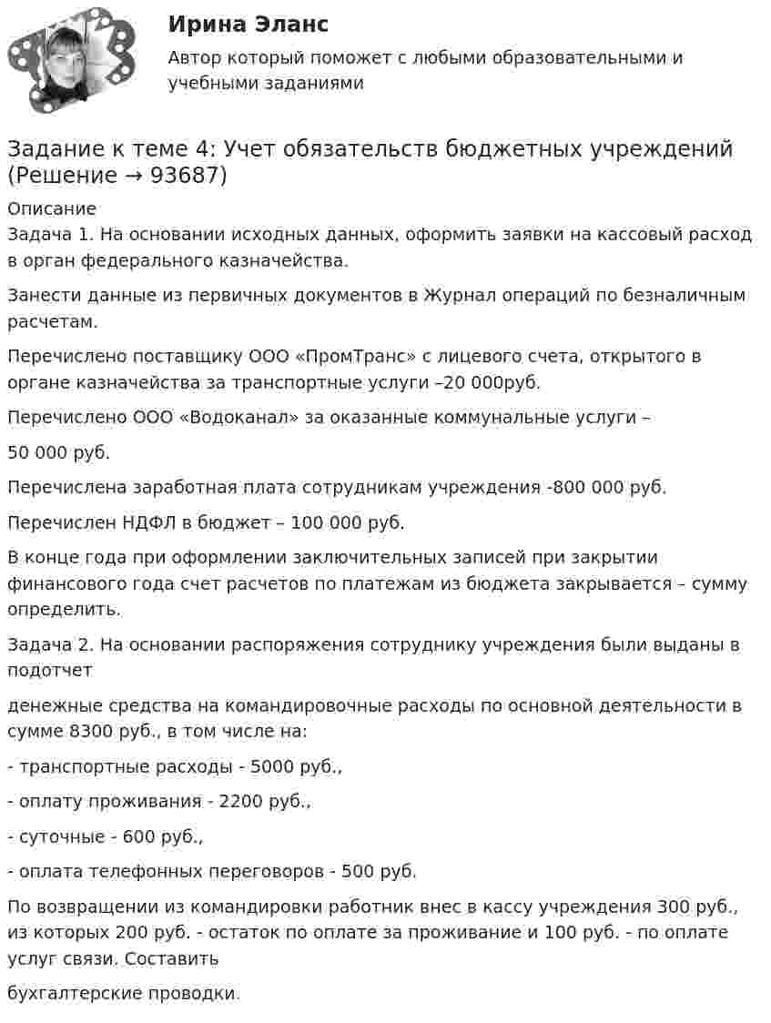     
            Описание
            	Задача 1. На основании исходных данных, оформить заявки на кассовый расход в орган федерального казначейства.	 Занести данные из первичных документов в Журнал операций по безналичным расчетам.	Перечислено поставщику ООО «ПромТранс» с лицевого счета, открытого в органе казначейства за транспортные услуги –20 000руб.	Перечислено ООО «Водоканал» за оказанные коммунальные услуги – 	50 000 руб.	Перечислена заработная плата сотрудникам учреждения -800 000 руб.	Перечислен НДФЛ в бюджет – 100 000 руб.	В конце года при оформлении заключительных записей при закрытии финансового года счет расчетов по платежам из бюджета закрывается – сумму определить. 	Задача 2. На основании распоряжения сотруднику учреждения были выданы в подотчетденежные средства на командировочные расходы по основной деятельности в сумме 8300 руб., в том числе на:- транспортные расходы - 5000 руб.,- оплату проживания - 2200 руб.,- суточные - 600 руб.,- оплата телефонных переговоров - 500 руб.По возвращении из командировки работник внес в кассу учреждения 300 руб., из которых 200 руб. - остаток по оплате за проживание и 100 руб. - по оплате услуг связи. Составитьбухгалтерские проводки.   
            
            
            Задание к теме 4: Учет обязательств бюджетных учрежденийЗадание к теме 4: Учет обязательств бюджетных учрежденийЗадание к теме 5Задание к теме 5Задание к теме 5Задание к теме 5Задание к теме 5 по предмету Бюджетный учетЗадание к теме 4, вариант 4Задание к теме 4 Ввод справочной информацииЗадание к теме 4 «Ввод справочной информации»Задание к теме 4. Государственное управление в России в XIX –начале XX вв.Задание к теме 4 по предмету Бюджетный учетЗадание к теме 4 «Региональные и территориальные финансы. Бюджетный федерализм» Вариант 1 Проведите анализ и сделайте заключение об исполнении консолидированного бюджета субъекта Федерации (Новосибирской области или другого – на ваш выбор) за последние 3 года.Задание к теме 4 Управление товарными категориями
