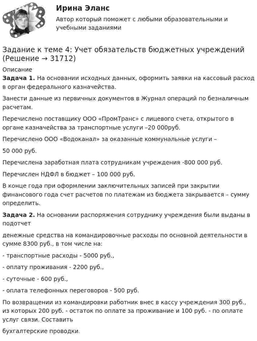     
          Описание
          	Задача 1. На основании исходных данных, оформить заявки на кассовый расход в орган федерального казначейства.	 Занести данные из первичных документов в Журнал операций по безналичным расчетам.	Перечислено поставщику ООО «ПромТранс» с лицевого счета, открытого в органе казначейства за транспортные услуги –20 000руб.	Перечислено ООО «Водоканал» за оказанные коммунальные услуги – 	50 000 руб.	Перечислена заработная плата сотрудникам учреждения -800 000 руб.	Перечислен НДФЛ в бюджет – 100 000 руб.	В конце года при оформлении заключительных записей при закрытии финансового года счет расчетов по платежам из бюджета закрывается – сумму определить. 	Задача 2. На основании распоряжения сотруднику учреждения были выданы в подотчетденежные средства на командировочные расходы по основной деятельности в сумме 8300 руб., в том числе на:- транспортные расходы - 5000 руб.,- оплату проживания - 2200 руб.,- суточные - 600 руб.,- оплата телефонных переговоров - 500 руб.По возвращении из командировки работник внес в кассу учреждения 300 руб., из которых 200 руб. - остаток по оплате за проживание и 100 руб. - по оплате услуг связи. Составитьбухгалтерские проводки.   
            
            
            Задание к теме 4 Учет в некоммерческих организацияхЗадание к теме 4: Учет обязательств бюджетных учрежденийЗадание к теме 4: Учет обязательств бюджетных учрежденийЗадание к теме 5Задание к теме 5Задание к теме 5Задание к теме 5ЗАДАНИЕ К ТЕМЕ 4Задание к теме 4, вариант 4Задание к теме 4 Ввод справочной информацииЗадание к теме 4 «Ввод справочной информации»Задание к теме 4. Государственное управление в России в XIX –начале XX вв.Задание к теме 4 по предмету Бюджетный учетЗадание к теме 4 «Региональные и территориальные финансы. Бюджетный федерализм» Вариант 1 Проведите анализ и сделайте заключение об исполнении консолидированного бюджета субъекта Федерации (Новосибирской области или другого – на ваш выбор) за последние 3 года.
