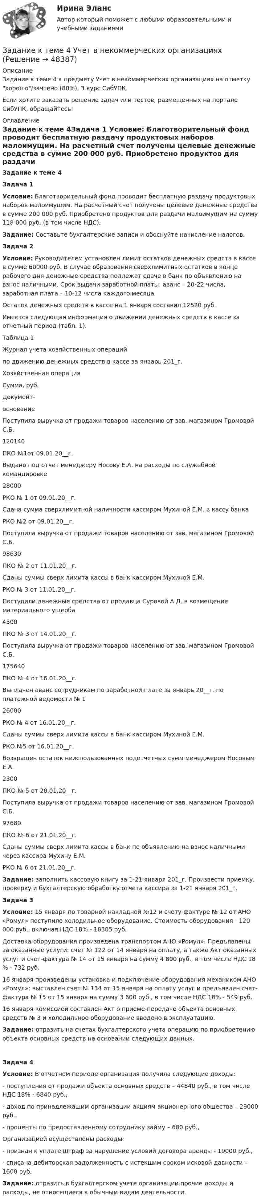      
            Описание
            Задание к теме 4 к предмету Учет в некоммерческих организациях на отметку хорошо/зачтено (80%), 3 курс СибУПК.Если хотите заказать решение задач или тестов, размещенных на портале СибУПК, обращайтесь! 
            Оглавление
            Задание к теме 4Задача 1 Условие: Благотворительный фонд проводит бесплатную раздачу продуктовых наборов малоимущим. На расчетный счет получены целевые денежные средства в сумме 200 000 руб. Приобретено продуктов для раздачи малоимущим на сумму 118 000 руб. (в том числе НДС).  Задание: Составьте бухгалтерские записи и обоснуйте начисление налогов. Задача 2 Условие: Руководителем установлен лимит остатков денежных средств в кассе в сумме 60000 руб. В случае образования сверхлимитных остатков в конце рабочего дня денежные средства подлежат сдаче в банк по объявлению на взнос наличными. Срок выдачи заработной платы: аванс – 20-22 числа, заработная плата – 10-12 числа каждого месяца.	Остаток денежных средств в кассе на 1 января составил 12520 руб.	Имеется следующая информация о движении денежных средств в кассе за отчетный период (табл. 1).	Таблица 1	Журнал учета хозяйственных операций	по движению денежных средств в кассе за январь 201_г.  Хозяйственная операция Сумма, руб. Документ-основание   Поступила выручка от продажи товаров населению от зав. магазином Громовой С.Б. 120140 ПКО №1от 09.01.20__г.   Выдано под отчет менеджеру Носову Е.А. на расходы по служебной командировке 28000 РКО № 1 от 09.01.20__г.   Сдана сумма сверхлимитной наличности кассиром Мухиной Е.М. в кассу банка  РКО №2 от 09.01.20__г.   Поступила выручка от продажи товаров населению от зав. магазином Громовой С.Б. 98630 ПКО № 2 от 11.01.20__г.   Сданы суммы сверх лимита кассы в банк кассиром Мухиной Е.М.  РКО № 3 от 11.01.20__г.   Поступили денежные средства от продавца Суровой А.Д. в возмещение материального ущерба 4500 ПКО № 3 от 14.01.20__г.   Поступила выручка от продажи товаров населению от зав. магазином Громовой С.Б. 175640 ПКО № 4 от 16.01.20__г.   Выплачен аванс сотрудникам по заработной плате за январь 20__г. по платежной ведомости № 1 26000 РКО № 4 от 16.01.20__г.   Сданы суммы сверх лимита кассы в банк кассиром Мухиной Е.М.  РКО №5 от 16.01.20__г.   Возвращен остаток неиспользованных подотчетных сумм менеджером Носовым Е.А. 2300 ПКО № 5 от 20.01.20__г.   Поступила выручка от продажи товаров населению от зав. магазином Громовой С.Б. 97680 ПКО № 6 от 21.01.20__г.   Сданы суммы сверх лимита кассы в банк по объявлению на взнос наличными через кассира Мухину Е.М.   РКО № 6 от 21.01.20__г.  Задание: заполнить кассовую книгу за 1-21 января 201_г. Произвести приемку, проверку и бухгалтерскую обработку отчета кассира за 1-21 января 201_г.Задача 3 Условие: 15 января по товарной накладной №12 и счету-фактуре № 12 от АНО «Ромул» поступило холодильное оборудование. Стоимость оборудования - 120 000 руб., включая НДС 18% - 18305 руб. 	Доставка оборудования произведена транспортом АНО «Ромул». Предъявлены за оказанные услуги: счет № 122 от 14 января на оплату, а также Акт оказанных услуг и счет-фактура № 14 от 15 января на сумму 4 800 руб., в том числе НДС 18 % - 732 руб. 	16 января произведены установка и подключение оборудования механиком АНО «Ромул»: выставлен счет № 134 от 15 января на оплату услуг и предъявлен счет-фактура № 15 от 15 января на сумму 3 600 руб., в том числе НДС 18% - 549 руб.         16 января комиссией составлен Акт о приеме-передаче объекта основных средств № 3 и холодильное оборудование введено в эксплуатацию. Задание: отразить на счетах бухгалтерского учета операцию по приобретению объекта основных средств на основании следующих данных. Задача 4 Условие: В отчетном периоде организация получила следующие доходы:	- поступления от продажи объекта основных средств – 44840 руб., в том числе НДС 18% - 6840 руб.,	- доход по принадлежащим организации акциям акционерного общества – 29000 руб.,	- проценты по предоставленному сотруднику займу – 680 руб.,	Организацией осуществлены расходы:	- признан к уплате штраф за нарушение условий договора аренды - 19000 руб.,	- списана дебиторская задолженность с истекшим сроком исковой давности – 1600 руб. Задание: отразить в бухгалтерском учете организации прочие доходы и расходы, не относящиеся к обычным видам деятельности. 
            
            
            Задание к теме 4 Управление товарными категориямиЗадание к теме 4 Учет в некоммерческих организацияхЗадание к теме 4: Учет обязательств бюджетных учрежденийЗадание к теме 4: Учет обязательств бюджетных учрежденийЗадание к теме 5Задание к теме 5Задание к теме 5Задание к теме 4.ЗАДАНИЕ К ТЕМЕ 4Задание к теме 4, вариант 4Задание к теме 4 Ввод справочной информацииЗадание к теме 4 «Ввод справочной информации»Задание к теме 4. Государственное управление в России в XIX –начале XX вв.Задание к теме 4 по предмету Бюджетный учет