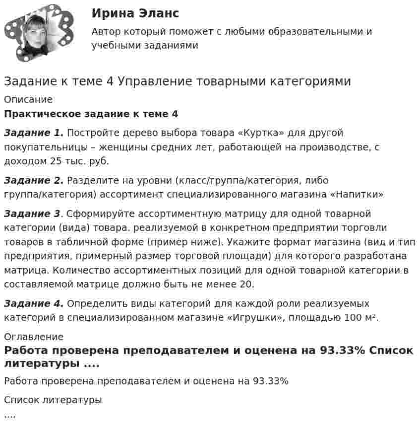      
          Описание
          Практическое задание к теме 4  Задание 1. Постройте дерево выбора товара «Куртка» для другой покупательницы – женщины средних лет, работающей на производстве, с доходом 25 тыс. руб.Задание 2. Разделите на уровни (класс/группа/категория, либо группа/категория) ассортимент специализированного магазина «Напитки» Задание 3. Сформируйте ассортиментную матрицу для одной товарной категории (вида) товара. реализуемой в конкретном предприятии торговли товаров в табличной форме (пример ниже). Укажите формат магазина (вид и тип предприятия, примерный размер торговой площади) для которого разработана матрица. Количество ассортиментных позиций для одной товарной категории в составляемой матрице должно быть не менее 20. Задание 4. Определить виды категорий для каждой роли реализуемых категорий в специализированном магазине «Игрушки», площадью 100 м². 
          Оглавление
          Работа проверена преподавателем и оценена на 93.33% 
          Список литературы
          ....
            
            
            Задание к теме 4 «Региональные и территориальные финансы. Бюджетный федерализм» Вариант 1 Проведите анализ и сделайте заключение об исполнении консолидированного бюджета субъекта Федерации (Новосибирской области или другого – на ваш выбор) за последние 3 года.Задание к теме 4 Управление товарными категориямиЗадание к теме 4 Учет в некоммерческих организацияхЗадание к теме 4: Учет обязательств бюджетных учрежденийЗадание к теме 4: Учет обязательств бюджетных учрежденийЗадание к теме 5Задание к теме 5Задание к теме 4Задание к теме 4.ЗАДАНИЕ К ТЕМЕ 4Задание к теме 4, вариант 4Задание к теме 4 Ввод справочной информацииЗадание к теме 4 «Ввод справочной информации»Задание к теме 4. Государственное управление в России в XIX –начале XX вв.