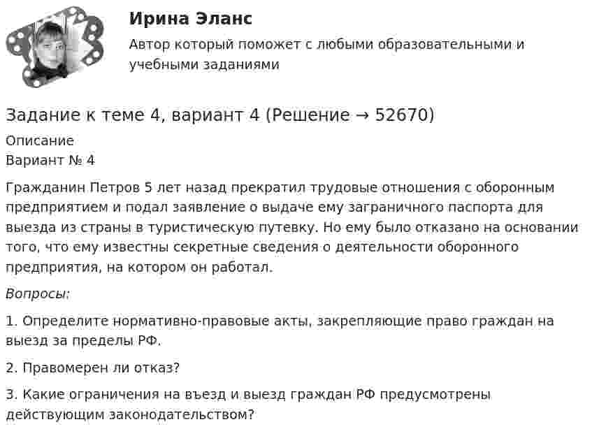     
            Описание
            	Вариант № 4	Гражданин Петров 5 лет назад прекратил трудовые отношения с оборонным предприятием и подал заявление о выдаче ему заграничного паспорта для выезда из страны в туристическую путевку. Но ему было отказано на основании того, что ему известны секретные сведения о деятельности оборонного предприятия, на котором он работал. Вопросы:	1. Определите нормативно-правовые акты, закрепляющие право граждан на выезд за пределы РФ.	2. Правомерен ли отказ?	3. Какие ограничения на въезд и выезд граждан РФ предусмотрены действующим законодательством?  
            
            
            ЗАДАНИЕ К ТЕМЕ 4Задание к теме 4, вариант 4Задание к теме 4 Ввод справочной информацииЗадание к теме 4 «Ввод справочной информации»Задание к теме 4. Государственное управление в России в XIX –начале XX вв.Задание к теме 4 по предмету Бюджетный учетЗадание к теме 4 «Региональные и территориальные финансы. Бюджетный федерализм» Вариант 1 Проведите анализ и сделайте заключение об исполнении консолидированного бюджета субъекта Федерации (Новосибирской области или другого – на ваш выбор) за последние 3 года.Задание к теме 3. Учет финансовых активов бюджетных учрежденийЗадание к теме 3. Учет финансовых активов бюджетных учрежденийЗадание к теме 3 Экономические ресурсы предприятия Менеджмент. СИБУПКЗадание к теме - 4 Задание к теме 4Задание к теме 4Задание к теме 4