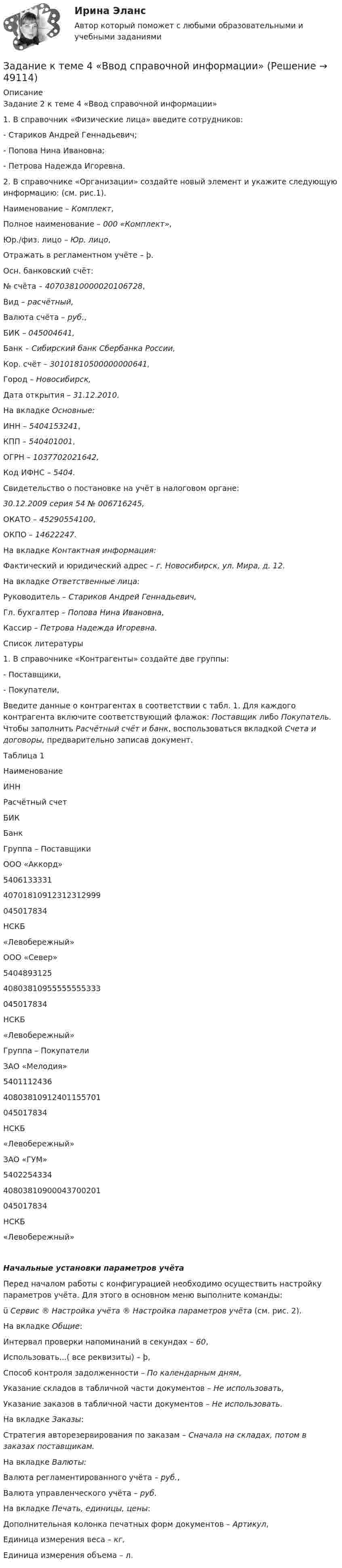    
            Описание
            Задание 2 к теме 4 «Ввод справочной информации»1. В справочник «Физические лица» введите сотрудников:- Стариков Андрей Геннадьевич;- Попова Нина Ивановна;- Петрова Надежда Игоревна.2. В справочнике «Организации» создайте новый элемент и укажите следующую информацию: (см. рис.1).Наименование – Комплект,Полное наименование – 000 «Комплект»,Юр./физ. лицо – Юр. лицо,Отражать в регламентном учёте – þ.Осн. банковский счёт:№ счёта – 40703810000020106728,Вид – расчётный,Валюта счёта – руб.,БИК – 045004641,Банк – Сибирский банк Сбербанка России,Кор. счёт – 30101810500000000641,Город – Новосибирск,Дата открытия – 31.12.2010.На вкладке Основные:ИНН – 5404153241,КПП – 540401001,ОГРН – 1037702021642,Код ИФНС – 5404.Свидетельство о постановке на учёт в налоговом органе:30.12.2009 серия 54 № 006716245,ОКАТО – 45290554100,ОКПО – 14622247.На вкладке Контактная информация:Фактический и юридический адрес – г. Новосибирск, ул. Мира, д. 12.На вкладке Ответственные лица:Руководитель – Стариков Андрей Геннадьевич,Гл. бухгалтер – Попова Нина Ивановна,Кассир – Петрова Надежда Игоревна.Список литературы1. В справочнике «Контрагенты» создайте две группы:- Поставщики,- Покупатели,Введите данные о контрагентах в соответствии с табл. 1. Для каждого контрагента включите соответствующий флажок: Поставщик либо Покупатель. Чтобы заполнить Расчётный счёт и банк, воспользоваться вкладкой Счета и договоры, предварительно записав документ.Таблица 1НаименованиеИННРасчётный счетБИКБанкГруппа – ПоставщикиООО «Аккорд»540613333140701810912312312999045017834НСКБ«Левобережный»ООО «Север»540489312540803810955555555333045017834НСКБ«Левобережный»Группа – ПокупателиЗАО «Мелодия»540111243640803810912401155701045017834НСКБ«Левобережный»ЗАО «ГУМ»540225433440803810900043700201045017834НСКБ«Левобережный»Начальные установки параметров учётаПеред началом работы с конфигурацией необходимо осуществить настройку параметров учёта. Для этого в основном меню выполните команды:ü Сервис ® Настройка учёта ® Настройка параметров учёта (см. рис. 2).На вкладке Общие:Интервал проверки напоминаний в секундах – 60,Использовать...( все реквизиты) – þ,Способ контроля задолженности – По календарным дням,Указание складов в табличной части документов – Не использовать,Указание заказов в табличной части документов – Не использовать.На вкладке Заказы:Стратегия авторезервирования по заказам – Сначала на складах, потом в заказах поставщикам.На вкладке Валюты:Валюта регламентированного учёта – руб.,Валюта управленческого учёта – руб.На вкладке Печать, единицы, цены:Дополнительная колонка печатных форм документов – Артикул,Единица измерения веса – кг,Единица измерения объема – л.  
            
            
            Задание к теме 4 Ввод справочной информацииЗадание к теме 4 «Ввод справочной информации»Задание к теме 4. Государственное управление в России в XIX –начале XX вв.Задание к теме 4 по предмету Бюджетный учетЗадание к теме 4 «Региональные и территориальные финансы. Бюджетный федерализм» Вариант 1 Проведите анализ и сделайте заключение об исполнении консолидированного бюджета субъекта Федерации (Новосибирской области или другого – на ваш выбор) за последние 3 года.Задание к теме 4 Управление товарными категориямиЗадание к теме 4 Учет в некоммерческих организацияхЗадание к теме 3 Экономические ресурсы предприятия Менеджмент. СИБУПКЗадание к теме - 4 Задание к теме 4Задание к теме 4Задание к теме 4Задание к теме 4.ЗАДАНИЕ К ТЕМЕ 4