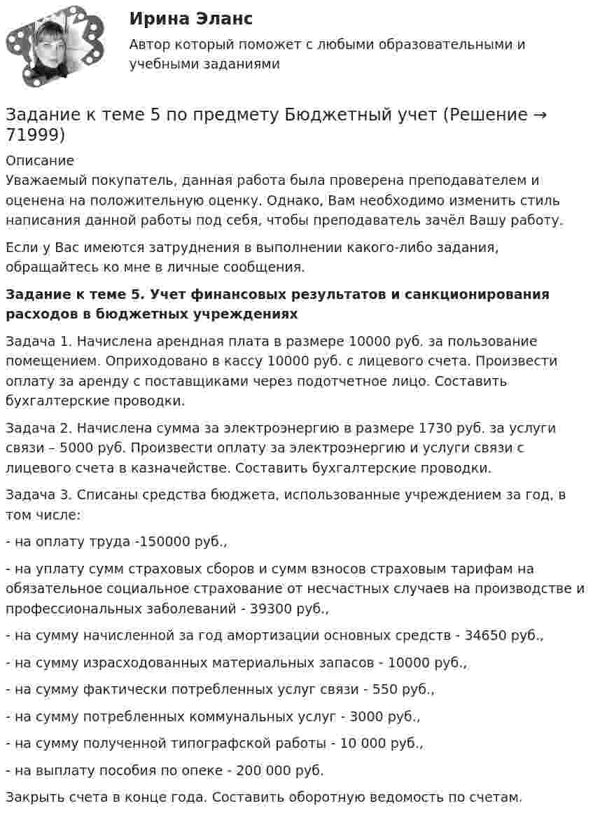      
            Описание
            Уважаемый покупатель, данная работа была проверена преподавателем и оценена на положительную оценку. Однако, Вам необходимо изменить стиль написания данной работы под себя, чтобы преподаватель зачёл Вашу работу.Если у Вас имеются затруднения в выполнении какого-либо задания, обращайтесь ко мне в личные сообщения. Задание к теме 5. Учет финансовых результатов и санкционирования расходов в бюджетных учреждениях Задача 1. Начислена арендная плата в размере 10000 руб. за пользование помещением. Оприходовано в кассу 10000 руб. с лицевого счета. Произвести оплату за аренду с поставщиками через подотчетное лицо. Составить бухгалтерские проводки.Задача 2. Начислена сумма за электроэнергию в размере 1730 руб. за услуги связи – 5000 руб. Произвести оплату за электроэнергию и услуги связи с лицевого счета в казначействе. Составить бухгалтерские проводки.Задача 3. Списаны средства бюджета, использованные учреждением за год, в том числе:- на оплату труда -150000 руб.,- на уплату сумм страховых сборов и сумм взносов страховым тарифам на обязательное социальное страхование от несчастных случаев на производстве и профессиональных заболеваний - 39300 руб.,- на сумму начисленной за год амортизации основных средств - 34650 руб.,- на сумму израсходованных материальных запасов - 10000 руб.,- на сумму фактически потребленных услуг связи - 550 руб.,- на сумму потребленных коммунальных услуг - 3000 руб.,- на сумму полученной типографской работы - 10 000 руб.,- на выплату пособия по опеке - 200 000 руб.Закрыть счета в конце года. Составить оборотную ведомость по счетам.   
            
            
            Задание к теме 5Задание к теме 5 по предмету Бюджетный учетЗадание к теме 5. Разработайте должностную инструкцию менеджера коммерческого отдела магазина бытовой техники ООО «Фрегат». Недостающие реквизиты укажите самостоятельно.Задание к теме 5 «Рынок гостиничных услуг мировых туристических центров» ЭТАП 1. Гостиничная сеть Hilton - одна из крупнейших и известнейших в мире. В последнее время слава торговой марки Хилтон отошла на второй план благодаря стараниям дочери владельца сети – Пэрис Хилтон, ставшей символом мирового гламура. Но, так или иначе, отели Hilton до сих пор остаются в числе самых престижных на мировом гостиничном рынке.Задание к теме 5. СИБУПК. Менеджмент ДОТ. Учёт и анализЗадание к теме 5 Следующие задачи должны быть решены с помощью финансовых функций MS EXCEL. Файл с решениями необходимо отправить на проверку преподавателю.Задание к теме 5 Социальная структура и социальная стратификацияЗадание к теме 4 «Региональные и территориальные финансы. Бюджетный федерализм» Вариант 1 Проведите анализ и сделайте заключение об исполнении консолидированного бюджета субъекта Федерации (Новосибирской области или другого – на ваш выбор) за последние 3 года.Задание к теме 4 Управление товарными категориямиЗадание к теме 4 Учет в некоммерческих организацияхЗадание к теме 4: Учет обязательств бюджетных учрежденийЗадание к теме 4: Учет обязательств бюджетных учрежденийЗадание к теме 5Задание к теме 5