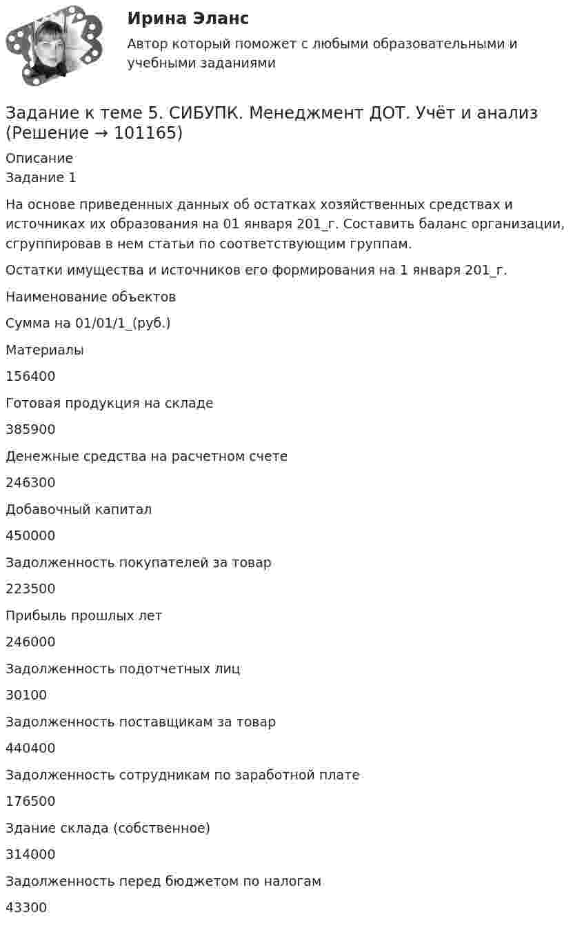      
            Описание
            Задание 1 	На основе приведенных данных об остатках хозяйственных средствах и источниках их образования на 01 января 201_г. Составить баланс организации, сгруппировав в нем статьи по соответствующим группам.	Остатки имущества и источников его формирования на 1 января 201_г.  Наименование объектов Сумма на 01/01/1_(руб.)   Материалы  156400   Готовая продукция на складе 385900   Денежные средства на расчетном счете 246300   Добавочный капитал 450000   Задолженность покупателей за товар 223500   Прибыль прошлых лет 246000   Задолженность подотчетных лиц 30100   Задолженность поставщикам за товар 440400   Задолженность сотрудникам по заработной плате 176500   Здание склада (собственное) 314000   Задолженность перед бюджетом по налогам 43300    
            
            
            Задание к теме 5 «Рынок гостиничных услуг мировых туристических центров» ЭТАП 1. Гостиничная сеть Hilton - одна из крупнейших и известнейших в мире. В последнее время слава торговой марки Хилтон отошла на второй план благодаря стараниям дочери владельца сети – Пэрис Хилтон, ставшей символом мирового гламура. Но, так или иначе, отели Hilton до сих пор остаются в числе самых престижных на мировом гостиничном рынке.Задание к теме 5. СИБУПК. Менеджмент ДОТ. Учёт и анализЗадание к теме 5 Следующие задачи должны быть решены с помощью финансовых функций MS EXCEL. Файл с решениями необходимо отправить на проверку преподавателю.Задание к теме 5 Социальная структура и социальная стратификацияЗадание к теме 5 Социальная структура и социальная стратификацияЗадание к теме 5. Социальная структура и социальная стратификация Задание: Шкала престижа профессий Постройте шкалу престижа профессий в нашем обществе,Задание к теме 5 Статья 4 Устава ООН гласит: «Прием в Члены организации открыт для других миролюбивых государств, которые примут на себя содержащиеся в настоящем Уставе обязательства и которые, по суждению организации, могут и желают эти обязательства выполнять»Задание к теме 4: Учет обязательств бюджетных учрежденийЗадание к теме 4: Учет обязательств бюджетных учрежденийЗадание к теме 5Задание к теме 5Задание к теме 5Задание к теме 5Задание к теме 5 по предмету Бюджетный учет
