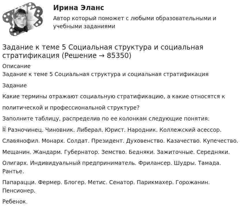      
            Описание
            Задание к теме 5 Социальная структура и социальная стратификацияЗаданиеКакие термины отражают социальную стратификацию, а какие относятся кполитической и профессиональной структуре?Заполните таблицу, распределив по ее колонкам следующие понятия: Разночинец. Чиновник. Либерал. Юрист. Народник. Коллежский асессор.Славянофил. Монарх. Солдат. Президент. Духовенство. Казачество. Купечество.Мещанин. Жандарм. Губернатор. Земство. Бедняки. Зажиточные. Середняки.Олигарх. Индивидуальный предприниматель. Фрилансер. Шудры. Тамада. Рантье.Папарацци. Фермер. Блогер. Метис. Сенатор. Парикмахер. Горожанин. Пенсионер.Ребенок.   
            
            
            Задание к теме 5 Социальная структура и социальная стратификацияЗадание к теме 5 Социальная структура и социальная стратификацияЗадание к теме 5. Социальная структура и социальная стратификация Задание: Шкала престижа профессий Постройте шкалу престижа профессий в нашем обществе,Задание к теме 5 Статья 4 Устава ООН гласит: «Прием в Члены организации открыт для других миролюбивых государств, которые примут на себя содержащиеся в настоящем Уставе обязательства и которые, по суждению организации, могут и желают эти обязательства выполнять»Задание к теме 5 «Товарно-хозяйственные операции»Задание к теме 5 «Товарно-хозяйственные операции»Задание к теме 5. Учет финансовых результатов и санкционирования расходов в бюджетных учрежденияхЗадание к теме 5Задание к теме 5Задание к теме 5Задание к теме 5 по предмету Бюджетный учетЗадание к теме 5. Разработайте должностную инструкцию менеджера коммерческого отдела магазина бытовой техники ООО «Фрегат». Недостающие реквизиты укажите самостоятельно.Задание к теме 5 «Рынок гостиничных услуг мировых туристических центров» ЭТАП 1. Гостиничная сеть Hilton - одна из крупнейших и известнейших в мире. В последнее время слава торговой марки Хилтон отошла на второй план благодаря стараниям дочери владельца сети – Пэрис Хилтон, ставшей символом мирового гламура. Но, так или иначе, отели Hilton до сих пор остаются в числе самых престижных на мировом гостиничном рынке.Задание к теме 5. СИБУПК. Менеджмент ДОТ. Учёт и анализ